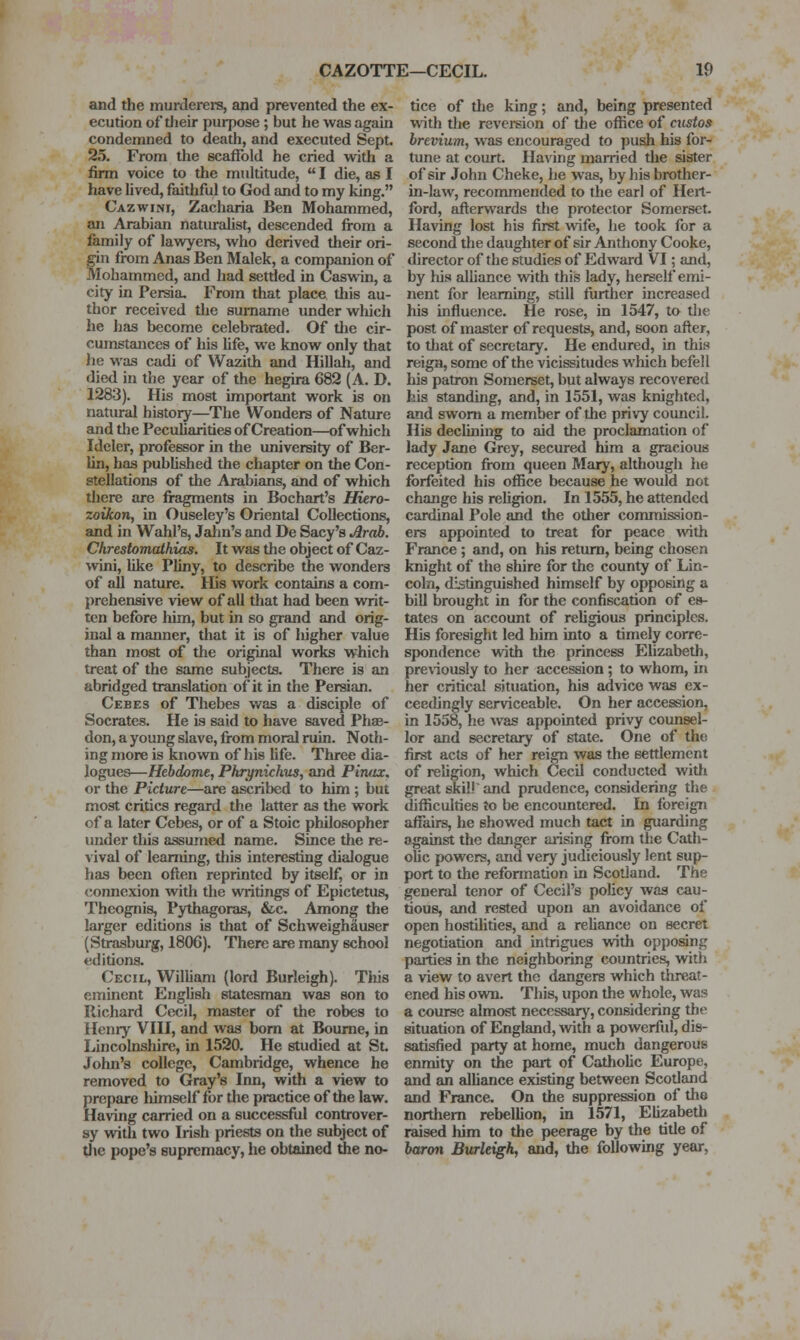and the murderers, and prevented the ex- ecution of tJieir purpose ; but he was again condemned to death, and executed Sept. 25. From the scaffold he cried with a firm voice to the mtdtitude,  I die, as I have lived, faithful to God and to my king. Cazwini, Zacharia Ben Mohammed, an Arabian natiu-aUst, descended from a family of lawyers, who derived their ori- gin from Anas Ben Malek, a companion of Mohammed, and had settled in Caswin, a city in Persia. From that place this au- thor received the surname under wliich he has become celebrated. Of the cir- cumstances of his Ufe, we know only that iie was cadi of Wazith and Hillah, and died in the year of the hegira 682 (A. D. 1283). His most important work is on natiu-al history—The Wonders of Nature and the Peculiarities of Creation—of which Ideler, professor in the university of Ber- lin, has published the chapter on the Con- stellations of the Arabians, and of which there are fragments in Bochart's Hiero- zoikon, in Ouseley's Oriental Collections, and in Wahl's, Jalm's and De Sacy's Arab. Chrestomathias, It was the object of Caz- wini, like Pliny, to describe the wonders of all nature. His work contains a com- prehensive view of all that had been writ- ten before liim, but in so grand and orig- inal a manner, that it is of higher value than most of the original works which treat of the same subjects. There is an abridged translation of it in the Persian. Cebes of Thebes was a disciple of Socrates. He is said to have saved Phae- don, a young slave, from moral ruin. Noth- ing more is known of his Hfe. Three dia- logues—Hebdome, Phrynichus, and Plrutx, or the Picture—are ascribed to him ; but most critics regard the latter as the work of a later Cebes, or of a Stoic philosopher under this assumed name. Since the re- vival of learning, this interesting dialogue has been often reprinted by itself, or in connexion with the writings of Epictetus, Theognis, Pythagoras, &c. Among the larger editions is that of SchweighSuser (Strasburg, 1806). There are many school editions. Cecil, William (lord Burleigh). Tiiis eminent English statesman was son to Richard Cecil, master of the robes to Henry VIII, and was bom at Bourne, in Lincolnshire, in 1520. He studied at St. John's college, Cambridge, whence he removed to Gray's Inn, with a view to prepare himself for the practice of the law. Having carried on a successful controver- sy vntli two Irish priests on the subject of Uie pope's supremacy, he obtained the no- tice of the king; and, being presented with the reversion of tlie office of custos brevium, was encouraged to push his for- tune at court. Having married tlie sister of sir John Cheke, he was, by his brother- in-law, recommended to the earl of Hert- ford, afterwards the protector Somerset. Having lost his first wife, he took for a second the daughter of sir Anthony Cooke, director of the studies of Edward VI; and, by his alliance with this lady, herself emi- nent for learning, still further increased his influence. He rose, in 1547, to the post of master of requests, and, soon after, to that of secretary. He endured, in this reiga, some of the vicissitudes which befell his patron Somerset, but always recovered his standing, and, in 1551, was knighted, and sworn a member of the privy council. His declining to aid the proclamation of lady Jane Grey, secured him a gracious reception from queen Mary, although he forfeited his office because he would not change his religion. In 1555, he attended cardinal Pole and the other commission- ers appointed to treat for peace with France ; and, on his return, being chosen knight of the shire for the county of Lin- coln, distinguished himself by opposing a bill brought in for the confiscation of es- tates on account of reUgious principles. His foresight led him into a timely corre- spondence with the princess Ehzabeth, pre\iously to her accession; to whom, in her critical situation, his advice was ex- ceedingly serviceable. On her accession, in 1558, he was appointed privy counsel- lor and secretary of state. One of the first acts of her reign was the settlement of religion, which Cecil conducted witli gre^t ski!.' and prudence, considering the difiiculties to be encountered. In foreign affairs, he showed much tact in guarding against tfic danger aiising from the Cath- olic powers, and very judiciously lent sup- port to the refonnation in Scotland. The general tenor of Cecil's policy was cau- tious, and rested upon an avoidance of open hostilities, and a reliance on secret negotiation and intrigues with opposing parties in the neighboring countries, with a view to avert the dangers which threat- ened his ovra. This, upon the whole, was a course almost necessary, considering the situation of England, with a powerful, dis- satisfied party at home, much dangerous enmity on the part of Catholic Europe, and an alliance existing between Scotland and France. On the suppression of the northern rebellion, in 1571, Elizabeth raised him to the peerage by the title of harm Burleigh, and, the following year,