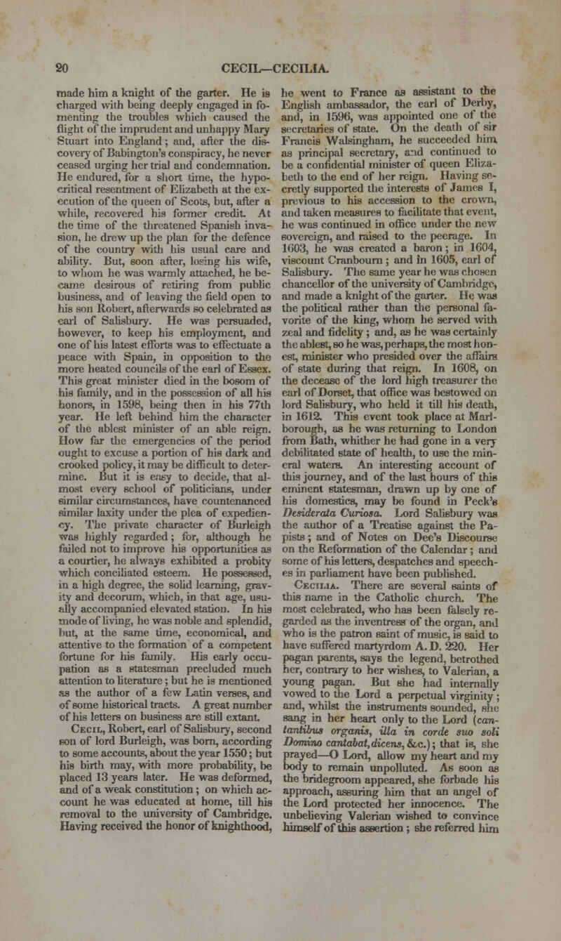 made him a knight of the garter. He is charged with being deeply engaged in fo- menting the troubles which caused the flight of the imprudent and unhappy Mary Stuart into England; and, after the di»- coveiy of Babington's conspiracy, he never ceased urging her trial and condemnation. He endured, for a short time, the hypo- critical resentment of Ehzabetfi at the ex- ecution of the queen of Scots, but, after a while, recovered his former credit At the time of the threatened Spanish inva- sion, he drew up the plan for the defence of the country with his usual care and ability. But, soon after, losing his wife, to whom he was warmly attached, he be- came desirous of retiring from pubhc business, and of leaving the field open to his son Robert, afterwards so celebrated as eaii of Salisbury. He was persuaded, however, to keep his employment, and one of his latest efforts was to effectuate a peace with Spain, in opposition to the more heated councils of the earl of Essex. This great minister died in the bosom of his family, and in the possession of all his honors, in 1598, being then in his 77th year. He left behind him the character of the ablest minister of an able reign. How far the emergencies of the period ought to excuse a portion of his daric and crooked pohcy, it may be difficult to deter- mine. But it is c'lsy to decide, that al- most every school of pohticians, under similar circumstances, have countenanced similar laxity under the plea of expedien- cy. The private character of Burleigh was highly regarded; for, although he failed not to improve his opportunities as a courtier, he always exhibited a probity which conciliated esteem. He possessed, in a high degree, the soUd learning, grav- ity and decorum, which, in that age, usu- aUy accompanied elevated station. In his mode of Uving, he was noble and splendid, but, at the same time, economical, and attentive to the formation of a competent fortune for his family. His early occu- pation as a statesman precluded much attention to hterature; but he is mentioned as the author of a few Latin verses, and of some historical tracts. A great number of his letters on business are still extant Cecil, Robert, earl of Salisbury, second eon of lord Burleigh, was bom, according to some accounts, about the year 1550; but his birth may, wdth more probabiUty, be placed 13 years later. He was deformed, and of a weak constitution; on which ac- cx)imt he was educated at home, till his removal to the university of Cambridge. Having received the honor of knighthood, he went to France as assistant to the Enghsh ambassador, the earl of Derby, and, in 1596, was appointed one of the secretaries of state. On the death of sir Francis Walsingham, he succeeded him as principal secretary, and continued to be a confidential minister of queen Eliza- beth to die end of her reign. Having se- cretly supported the interests of James I, previous to his accession to the crowTi, and taken measures to faciUtate that event, he was continued in office under the new sovereign, and raised to the peerage. In 1G03, he was created a baron; in 1604, viscount Cranboum ; and in 1605, carl of Salisbury. The same year he was chosen chancellor of the university of Cambridge, and made a knight of the garter. He was the pohtical rather than the personal fa- vorite of the king, whom he served with zeal and fidelity ; and, as he was certainly the ablest, so he was, perhaps, tlie most hon- est, minister who presided over the affairs of state during that reign. In 1608, on the decease of the lord high treasurer the carl of Dorset, that oflSce was bestowed on lord Salisbury, who held it till his death, in 1612. This event took place at Marl- borough, as he was returning to London from Bath, whither he had gone in a very debilitated state of health, to use the min- eral waters. An interesting account of this journey, and of the last hours of this eminent statesman, drawn up by one of his domestics, may bo found in Peek's Desiderata Curiosa. Lord Salisbury was the author of a Treatise against the Pa- pists ; and of Notes on Dee's Discourse on the Reformation of the Calendar; and some of his letters, despatches and speech- es in parliament have been published. Cecilia. There arc several saints of this name in the CathoUc church. The most celebrated, who has been falsely re- garded as the inventress of the organ, and who is the patron saint of music, is said to have suffered martyrdom A. D. 220. Her pagan parents, says the legend, betrothed her, contrary to her wishes, to Valerian, a young pagan. But she had internally vowed to the Lord a perpetual virginity ; and, whilst the instruments sounded, she sang in her heart only to the Lord {can- tantHms organis, ilia in corde svx) soli Domino cantabat,dicens, &,c.); that is, she prayed—O Lord, allow my heart and my body to remain unpolluted. As soon as the bridegroom appeared, she forbade his approach, assuring him that an angel of the Lord protected her innocence. The unbelieving Valerian wished to convince himself of this assertion ; she referred him