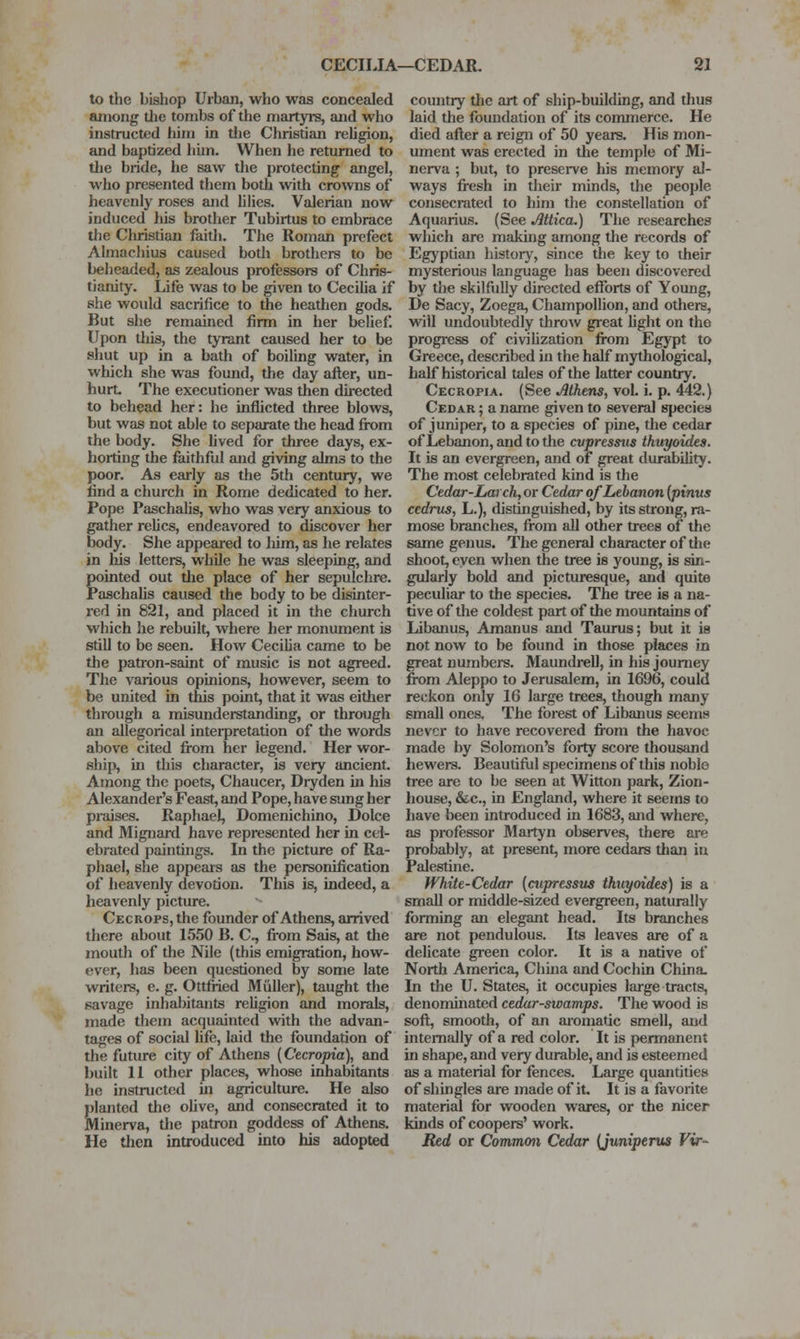 to the bishop Urban, who was concealed among tlie tombs of the martyrs, and who instructed him in tlie Christian religion, and baptized hun. When he returned to tlie bride, he saw the protecting angel, who presented them both with cro^vns of heavenly roses and hlies. Valerian now induced his brother Tubirtus to embrace the Christian faith. The Roman prefect Almachius caused both brothers to be beheaded, as zealous professors of Chris- tianity. Life was to be given to CeciUa if she would sacrifice to the heathen gods. But she remained firm in her belief. Upon this, the tyrant caused her to be shut up in a bath of boiling water, in which she was found, the day after, un- hurt. The executioner was then directed to behead her: he inflicted three blows, but was not able to separate the head from the body. She lived for three days, ex- horting the faithful and giving alms to the poor. As early as the 5th century, we find a church in Rome dedicated to her. Pope Paschalis, who was very anxious to gather relics, endeavored to discover her body. She appeared to Mm, as he relates in his letters, while he was sleeping, and gointed out the place of her sepulchre. aschaUs caused the body to be disinter- red in 821, and placed it in the church M'hich he rebuilt, where her monument is still to be seen. How Cecilia came to be the patron-saint of music is not agreed. The various opinions, however, seem to be united in this point, that it was either through a misunderstanding, or through an allegorical interpretation of the words above cited from her legend. Her wor- ship, in this character, is very ancient. Among the poets, Chaucer, Diyden in his Alexander's Feast, and Pope, have sung her praises. Rapliael, Domenichino, Dolce and Mignard have represented her in cel- ebrated paintings. In the picture of Ra- phael, she appears as the personification of heavenly devotion. This is, indeed, a heavenly picture, Cecrops, the founder of Athens, arrived there about 1550 B, C, fi-om Sais, at the mouth of the Nile (this emigration, how- ever, has been questioned by some late writers, e. g, Ottfried Miiller), taught the savage inhabitants religion and morals, made them acquainted with the advan- tages of social life, laid the foundation of the future city of Athens (Cecropia), and built 11 other places, whose inhabitants he instructed in agriculture. He also Slanted the ohve, and consecrated it to linerva, tlie patron goddess of Athens. He then introduced into his adopted country the art of ship-building, and thus laid the foundation of its commerce. He died after a reign of 50 years. His mon- ument was erected in the temple of Mi- nerva ; but, to preserve his memory al- ways fresh in their minds, the people consecrated to him the constellation of Aquarius. (See Mica.) The researches which are making among the records of Egyptian historj', since the key to their mysterious language has been discovered by the skilfully directed efforts of Young, De Sacy, Zoega, Champollion, and others, will undoubtedly throw great light on the progress of civilization from Egj'pt to Greece, described in the half mythological, half historical tales of the latter country. Cecropia, (See Athens, vol, i, p. 442.) Cedar ; a name given to several species of juniper, to a species of pine, the cedar of Lebanon, and to the cvpresstis thuyoides. It is an evergreen, and of great durability. The most celebrated kind is the Cedar-Larch, or Cedar of Lebanon (pinus cedriLS, L,), distinguished, by its strong, ra- mose branches, from all other trees of the same genus. The general character of the shoot, even when the tree is young, is sin- gularly bold and picturesque, and quite peculiar to the species. The tree is a na- tive of the coldest part of the mountains of Libanus, Amanus and Taurus; but it is not now to be found in those places in great numbers. Maundrell, in his journey fi^m Aleppo to Jerusalem, in 1696, could reckon only 16 large trees, though many small onea The forest of Libanus seems never to have recovered from the havoc made by Solomon's forty score thousand hewers. Beautiful specimens of this noble tree are to be seen at Witton park, Zion- house, &c., in England, where it seems to have been introduced in 1683, and where, as professor Martyn observes, there are probably, at present, more cedars than in Palestine. White-Cedar [cupressus thuyoides) is a small or middle-sized evergreen, naturally forming an elegant head. Its branches are not pendulous. Its leaves are of a delicate gi-een color. It is a native of North America, China and Cochin China. In the U, States, it occupies large tracts, denominated cedar-swamps. The wood is soft, smooth, of an aromatic smell, and internally of a red color. It is permanent in shape, and very durable, and is esteemed as a material for fences. Large quantities of shingles are made of it. It is a favorite material for wooden wares, or the nicer kinds of coopers' work. Red or Common Cedar {juniperus Vir-