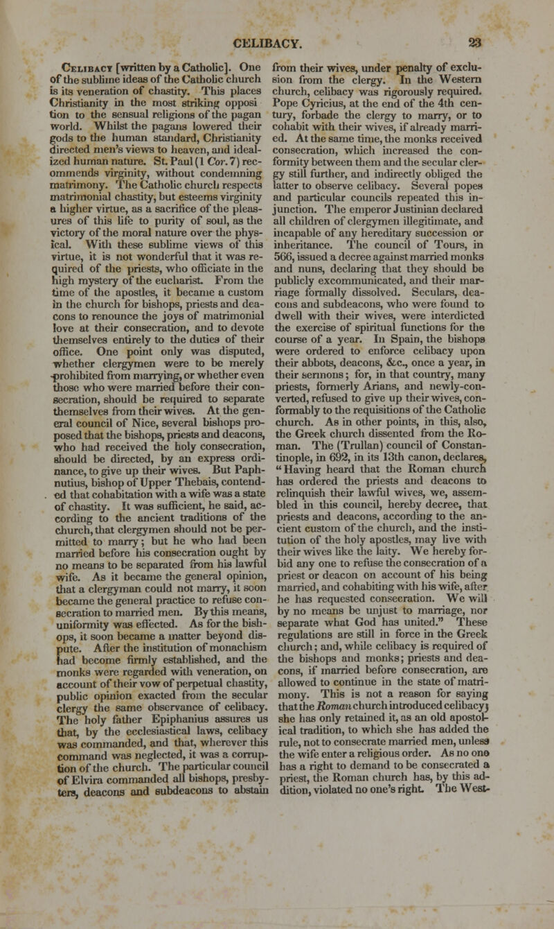 Celibacy [written by a Catholic]. One of the sublime ideas of the Cathobc church is its veneration of chastity. This places Christianity in the most striking opposi tion to the sensual religions of the pagan world. Whilst the pagans lowered their gods to the human standard, Christianity directed men's views to heaven, and ideal- ized human nature. St. Paul (1 Cor. 7) rec- ommends virj^nity, without condemning matiimony. The Cathobc church respects matrimonial chastity, but esteems virginity a higher virtue, as a sacrilice of the pleas- iues of this bfe to purity of soul, as the victory of the moral nature over the phys- ical. With these subbme views of this virtue, it is not wonderful that it was re- quired of the priests, who officiate in tlie high mystery of the eucbarist. From the time of the apostles, it became a custom in the church for bishops, priests and dea- cons to renounce the joys of matrimonial love at their consecration, and to devote tliemselves entirely to the duties of their office. One point only was disputed, whether clergymen were to be merely -prohibited from nianying, or whether even those who were married before their con- secration, should be rejjuired to separate themselves from their wives. At the gen- eral council of Nice, several bishops pro- posed that the bishops, priests and deacons, who had received the holy consecration, should be directed, by an express ordi- nance, to give up their wives. But Paph- nutius, bishop of Upper Thebais, contend- . ed that cohabitation with a wife was a state of chastity. It was sufficient, he said, ac- cording to the ancient traditions of the church, that clergymen should not be per- mitted to marry; but he who had been married before liis consecration ought by no means to be separated from his lavdlil wife. As it became the general opinion, that a clergyman could not marry, it soon became tlie general practice to refuse con- secration to manned men. By this means, uniformity was effected. As for the bish- ops, it soon became a matter beyond dis- Eute. After the institution of monachism ad become firmly established, and the monks were regarded witli veneration, on accomit of their vow of perpetual chastity, public opinion exacted from the secular clergy the same observance of ceUbacy. The holy father Epiphanius assm-es us that, by the ecclesiastical laws, celibacy was commanded, and that, wherever this command was neglected, it was a corrup- tion of the church. The particular council of Elvira commanded all bishops, presby- ters, deacons and eubdeacons to abstain from their wives, under penalty of exclu- sion from the clergy. In the Western church, celibacy was rigorously required. Pope Cyricius, at the end of the 4th cen- tury, forbade the clergy to marry, or to cohabit with their wives, if already marri- ed. At the same time, the monks received consecration, which mcreased the con- formity between them and the secular cler- gy still further, and indirectly obliged the latter to observe celibacy. Several popes and particular councils repeated this in- junction. The emperor Justinian declared all children of clergymen illegitimate, and incapable of any hereditary succession or inheritance. The council of Tours, in 566, issued a decree against married monks and nuns, declaring that they should be publicly excommunicated, and their mar- riage Ibrmally dissolved. Seculars, dea- cons and subdeacons, who were found to dwell with their wives, were interdicted the exercise of spiritual functions for the course of a year. In Spain, the bishops were ordered to enforce ceUbacy upon their abbots, deacons, &c., once a year, in their sermons; for, in that coimtry, many priests, formerly Arians, and newly-con- verted, refused to give up their wives, con- formably to the requisitions of the CathoUe church. As in other points, in this, also, the Greek church dissented from the Ro- man. The (TruUan) council of Constan- tuiople, in 692, in its 13th canon, declares, Having heard that the Roman church has ordered the priests and deacons to relinquish their lawful wives, we, assem- bled in this council, hereby decree, that priests and deacons, according to the an- cient custom of the church, and the insti- tution of the holy apostles, may bve with their wives Uke the laity. We hereby for- bid any one to refuse the consecration of a priest or deacon on account of his being married, and cohabiting with his wife, after he has requested consecration. We will by no means be unjust to marriage, nor separate what God has united. These regulations are still in force in the Greek church; and, while celibacy is required of tlie bishops and monks; priests and dea- cons, if married before consecration, are allowed to continue in the state of matri- mony. This is not a reason for saying that the iJoT/iaji church introduced celibacyj she has only retained it, as an old apostol- ical tradition, to which she has added the rule, not to consecrate married men, unless the wife enter a religious order. As no one has a right to demand to be consecrated a priest, the Roman church has, by this ad- dition, violated no one's right. The West-