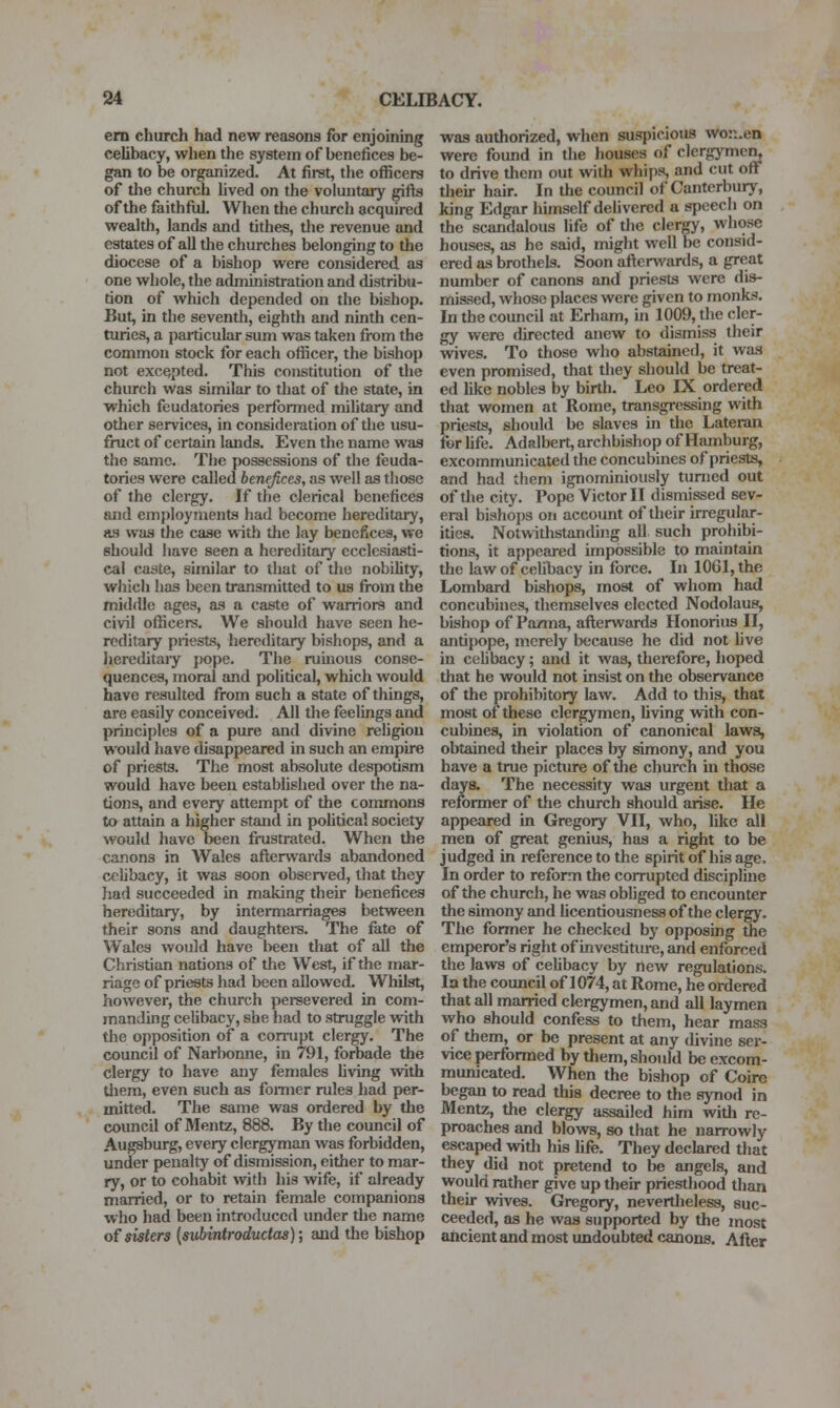 em church had new reasons for enjoining celibacy, when the system of benefices be- gan to be organized. At firet, the officers of tlie church Uved on the voluntary gifts of the faithful. When the church acquired wealth, lands and tithes, tlie revenue and estates of all the churches belonging to the diocese of a bishop were considered as one whole, the administration and distribu- tion of which depended on the bishop. But, in the seventh, eighth and ninth cen- turies, a particular sum was taken from the common stock for each officer, the bishop not excepted. This constitution of the chiu-ch was similar to that of the state, in which feudatories performed mihtary and other services, in consideration of the usu- fruct of certain lands. Even the name was the same. The possessions of the feuda- tories were called benefices, as well as those of the clergy. If the clerical benefices and employments had become hereditary, as was the case with tlie lay benefices, we should have seen a hereditary ecclesiasti- cal caste, similar to that of the nobility, which has been transmitted to us from the middle ages, as a caste of warriors and civil officers. We should have seen he- reditary priests, hereditary bishops, and a hereditajy pope. The rubious conse- quences, moral and political, which would have resulted from such a state of things, are easily conceived. All the feelings and principles of a pure and divine rehgiou would have disappeared in such an empire of priests. The most absolute despotism would have been estabhshed over the na- tions, and every attempt of the commons to attain a higher stand in pohtical society would have been fi-ustrated. When the canons in Wales aflenvards abandoned celibacy, it was soon observed, that they liad succeeded in making their benefices hereditary, by intermarriages between their sons and daughters. The fate of Wales would have been that of all the Christian nations of the West, if the mar- riage of priests had been allowed. Whilst, however, the church persevered in com- manding celibacy, she had to struggle with the opposition of a corrupt clergy. The council of Narbomie, in 791, forbade the clergy to have any females Uving >vith tliem, even such as fomier rules had per- mitted. The same was ordered by the council of Mentz, 888. By the council of Augsburg, every clergyman was forbidden, under penalty of dismission, either to mar- ry, or to cohabit with his wife, if already married, or to retain female companions who had been introduced under the name of sisters {subintrodudas); and the bishop was authorized, when suspicious woii.en were found in the houses of clergymen, to drive them out with whij)s, and cut off tlieu- hair. In the council of Canterbury, king Edgar himself delivered a speech on the scandalous life of tlie clergy, whose houses, as he said, might well be consid- ered as brothels. Soon afterwards, a great number of canons and priests were dis- missed, whose places were given to monks. In the council at Erham, in 1009, the cler- gy were directed anew to dismiss their vnves. To those who abstained, it wa.s even promised, that they should be treat- ed like nobles by birth. Leo IX ordered that women at Rome, transgressing with priests, should be slaves in tlie Lateran for hfe. Adalbert, archbishop of Hamburg, excommunicated the concubines of priests, and had them ignominiously turned out of the city. Pope Victor II dismissed sev- eral bishops on account of their irregular- ities. Notwithstanding all such prohibi- tions, it appeared impossible to maintain the law of celibacy in force. In 1061, the Lombard bishops, most of whom had concubines, themselves elected Nodolaus, bishop of Panna, afterwards Honorius II, antipope, merely because he did not live in celibacy; and it was, therefore, hoped that he would not insist on the observance of the prohibitory law. Add to this, that most of these clergymen, living with con- cubines, in violation of canonical laws, obtained their places by simony, and you have a true picture of iJie church in those days. The necessity was urgent that a reformer of the church should arise. He appeared in Gregory VII, who, like all men of great genius, has a right to be judged in reference to the spirit of his age. In order to reform the corrupted discipline of the church, he was obliged to encounter the simony and licentiousness of the clergy. The former he checked by opposing the emperor's right of investiture, and enforced the laws of celibacy by new regulations. la the council of 1074, at Rome, he ordered that all married clergymen, and all laymen who should confess to them, hear mass of them, or be present at any divine ser- vice performed by them, should be excom- municated. When the bishop of Coire began to read this decree to the synod in Mentz, the clergy assailed him witli re- proaches and blows, so that he narrowly escaped with his life. They declared that they did not pretend to be angels, and would rather give up their priesthood than their wives. Gregory, nevertheless, suc- ceeded, as he was supported by the most ancient and most undoubted canons. After