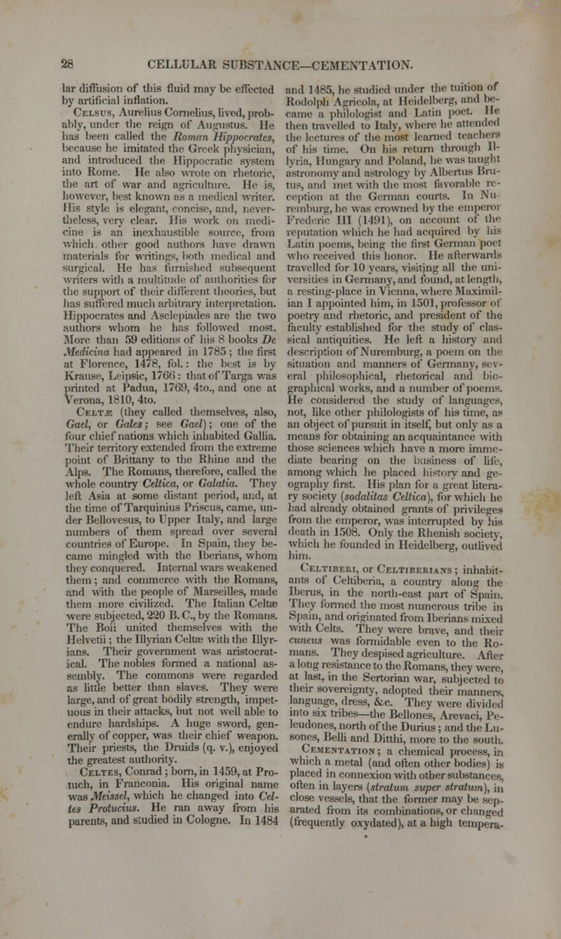 lar diffusion of tliis fluid may be effected by artificial inflation. Celsus, Aurelius Cornelius, lived, prob- ably, under the reign of Augustus. He has been called the Roman Hippocrates, because he imitated the Greek physician, and introduced the Hippocratic sj'stem into Rome. He also wrote on rhetoric, tiie art of war and agriculture. He is, Iiowever, best known as a medical writer. His style is elegant, concise, and, never- tlieless, very clear. His work on medi- cine is an inexhaustible somcc, from which other good authoi-s have dra^vn materials for writings, both medical and surgical. He has furnished subsequent waiters with a multitude of avuhorities for the support of their different theories, but has suffered much arbitrary interpretation. Hippocrates and Asclepiades are the two authors whom he has followed most. jMore than 59 editions of his 8 books De Medicina had appeared in 1785 ; the first at Florence, 1478, fol.: the best is by Krause, Lcipsic, 176(5: thatof Targa was printed at Padua, 1769, 4to., and one at Verona, 1810, 4to. Cf.lt^ (they called themselves, also, Gael, or Gales; see Gael); one of the four cliief nations which inhabited Gallia. Their temtory extended from the extreme point of Brittany to the Rhine and the Alps. The Romans, therefore, caDed the whole country Celtica, or Galaiia. They left Asia at some distant period, aiid, at the time of Tarquinius Priscus, came, im- der Bellovesus, to Upper Italy, and large numbers of them sjjread over several countries of Europe. In Spain, they be- came mingled with the Iberians, whom they conquered. Intemal wars weakened them; and commerce with the Romans, and with the people of Marseilles, made them more civilized. The Ittdian Celtae were subjected, 220 B. C, by the Romans. The Boii united themselves with the Helvetii; the lUyrian Celtae Avith the Illyr- ians. Their government was aristocrat- ical. The nobles formed a national as- sembly. The commons were regarded as little better than slaves. They were large, and of great bodily strength, impet- uous in their attacks, but not well able to endure hardships. A huge sword, gen- erally of copper, was their chief weapon. Their priests, the Druids (q. v.), enjoyed tlie greatest authority. Celtes, Conrad ; bom, in 1459, at Pro- tuch, in Franconia. His original name was Meissel, which he changed into Cel- tes Protucius. He ran away from his parents, and studied in Cologne. In 1484 and 1485, he studied under the tuition of Rodolph Agricola, at Heidelberg, and be- came a philologist and Latin poet. He then travelled to Italy, where he attended the lectures of the most learned teachers of his time. On his return through II- lyria, Hungaiy and Poland, he was taught astronomy and astrology by Albertus Bru- tus, and met with the most favorable ro ception at the Gennan courts. In Nu remburg, he was crowned l)y the emperor Frederic HI (1491), on accoimt of the reputation which he had acquired by his Latin i)oems, being the firet German poet who received this honor. He afterwards travelled for 10 years, visiting all the imi- versities in Germany, and found, at length, a resting-place in Vienna, where Maximil- ian I appointed him, in 1501, professor of poetry and rhetoric, and president of the faculty established for the study of clas- sical antiquities. He left a history and description of Nuremburg, a poem on the situation and maimers of Gennany, sev- eral philosophical, rhetorical and bio- graphical works, and a number of poems. He considered the study of languages, not, lilce other philologists of his time, as an object of pursuit in itself, but only as a means for obtaining an acquaintance with those sciences which have a more imme- diate bearing on the business of life, among which he placed history and ge- ogi-aphy first. His plan for a great htera- ry society (sodalitas Celtica), for which he had already obtained grants of privileges from the emperor, was interrupted by his death in 1508. Only the Rhenish society, which he founded in Heidelberg, outlived him. Celtiberi, or Celtiberians ; inhabit- ants of Celtiberia, a country along the Iberus, in the north-east part of Spain. They formed the most numerous tribe in Spain, and originated from Iberians mixed with Celts. They were brave, and their cuneus was formidable even to the Ro- mans. They despised agriculture. After a long resistance to the Romans, they were, at last, in the Sertorian war, subjected to their sovereignty, adopted their manners, language, dress, &c. They were divided mto six tiibes—the Bellones, Arevaci, Pe- leudones, north of the Durius; and the Lu- sones, Belli and Ditthi, more to the south. Cementation ; a chemical process, in which a metal (and often other bodies) is placed in connexion with other substances, often in layers (stratum super stratum), in close vessels, that the former may be sep- arated from its combinations, or changed (firequently oxydated), at a high tempera-