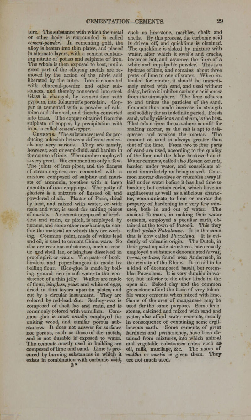 ture. The Bubstance with which the metal or other body is sun-oundcd is called cement-powder. In cementing gold, the alloy is beaten into thin plates, and placed in alternate layers, with a cement contain- ing nitrate of potass and sulpfjate of iron. The whole is then exposed to heat, until a great pait of the alloying metals are re- moved by the action of the nitric acid liberated by the nitre. Iron is cemented with charcoal-powder and otlier sub- fitances, and thereby converted into steel. Glass is changed, by cementation with gypsum, into Reaumur's porcelain. Coi>- per is cemented with a powder of cala- mine and charcoal, and thereby converted into brass. The copper obtained from the Rulphate of copper, by precipitation vnth iron, is called cement-copper. Cements. The substances useil for pro- ducing cohesion between different materi- als are veiy various. They are mostly, however, soft or semi-fluid, and harden in tlie couree of time. The number employed is very great We can mention only a few. The joints of iron pipes, and the flanges of steam-engines, are cemented with a mixture composed of sulphur and muri- ate of ammonia, together with a large quantity of iron chip[)ings. The putty of glaziers is a mixture of hnseed oil and powdered chalk. Plaster of Paris, dried by heat, and mixed with water, or with i osin and w;ix, is used for uniting pieces of marble. A cement composed of brick- dust and rosin, or pitch, is employed by tumere, and some other mechanics, to con- fine the material on which they are work- ing. Common paint, made of white lead and oil, is used to cement China-ware. So also are resinous substances, such as mas- tic lyid shell lac, or isinglass dissolved in proof-spirit or water. The {wiste of book- bjndera and paper-hangci-s is made by l)oiling flour. Rice-glue is made by boil- ing ground rice in sofl; water to the con- sistence of a thin jelly. Wafers are made of flour, isinglass, yeast and white of eggs, dried in thin layers upon tin plates, and cut by a circular insti-ument. They are colored by red-lead, &c. Sealing-wax is composed of shell lac and rosin, and is commonly colored with vermilion. Com- mon glue is most usually employed for uniting wood, and similar porous sub- stances. It does not answer for surfaces not porous, such as those of the metals, and is not durable if exposed to water. The cements mostly used in building are composed of lime and sand. Lime is pro- cured by burning substances in wfiich it sxists in combination witli carbonic acid, 3* such as limestone, marbles, chalk and shells. By this process, the carbonic acid is driven off, and quickhme is obtained. The quicklime is slaked by mixture with v/ater, after which it swells and cracks, becomes hot, and assumes the form of a white and impalpable powder. This is a hydrate of hme, and contains about three parts of lime to one of water. When in- tended for mortar, it should be immedi- ately nruxed with sand, and used without delay, before it imbibes carbonic acid anew from the atmosphere. The hme adheres to and unites the particles of the sand. Cements thus made increase in strength and solidity for an indefinite period. Fresh sand, wholly siJicious and sharp, is the best. That taken fix)m the sea-shore is unfit for maldng mortar, as tlie salt is apt to deli- quesce and weaken the mortar. The amount of sand is always greater than tliat of the lime. From two to four parts of sand are used, according to the quality of the hme and the labor bestowed on it Water cements, called also Roman cements, harden under water, and consolidate al- most immediately on being mixed. Com- mon mortar dissolves or crumbles away if laid under water before it has had time to harden; but certain rocks, which have an argillaceous as well as a siUcious charac- ter, communicate to lime or mortar the property of hardening in a very few min- utes, both in and out of water. The ancient Romans, in making their water cements, employed a peculiar earth, ob- tained at the town of Puteoli. This they called pulvis Puteolamcs. It is the same that is now called Puzzolana. It is evi- dently of volcanic origin. The Dutch, in their gi-eat aquatic structures, have mostly employed a substance denominated iarraSj terras, or trass, found near Andemach, in the vicinity of the Rhine. It is said to be a kind of decomposed basalt, but resem- bles Puzzolana. It is very durable in wa- ter, but inferior to the other kinds in tlic open air. Baked clay and the common greenstone afford the basis of very tolera- ble water cements, when mixed with lime. Some of the ores of manganese may be used for the same purpose. Some lime- stones, calcined and mixed with sand and water, also afford water cements, usually in consequence of containing some argil- laceous earth. Some cements, of great hardness and permanency, have been ob- tained from mixtures, into which aniiral and vegetable substances enter, such as oil, milk, mucilage, &c. The name of maltha or mastic is given them. They are not much used.