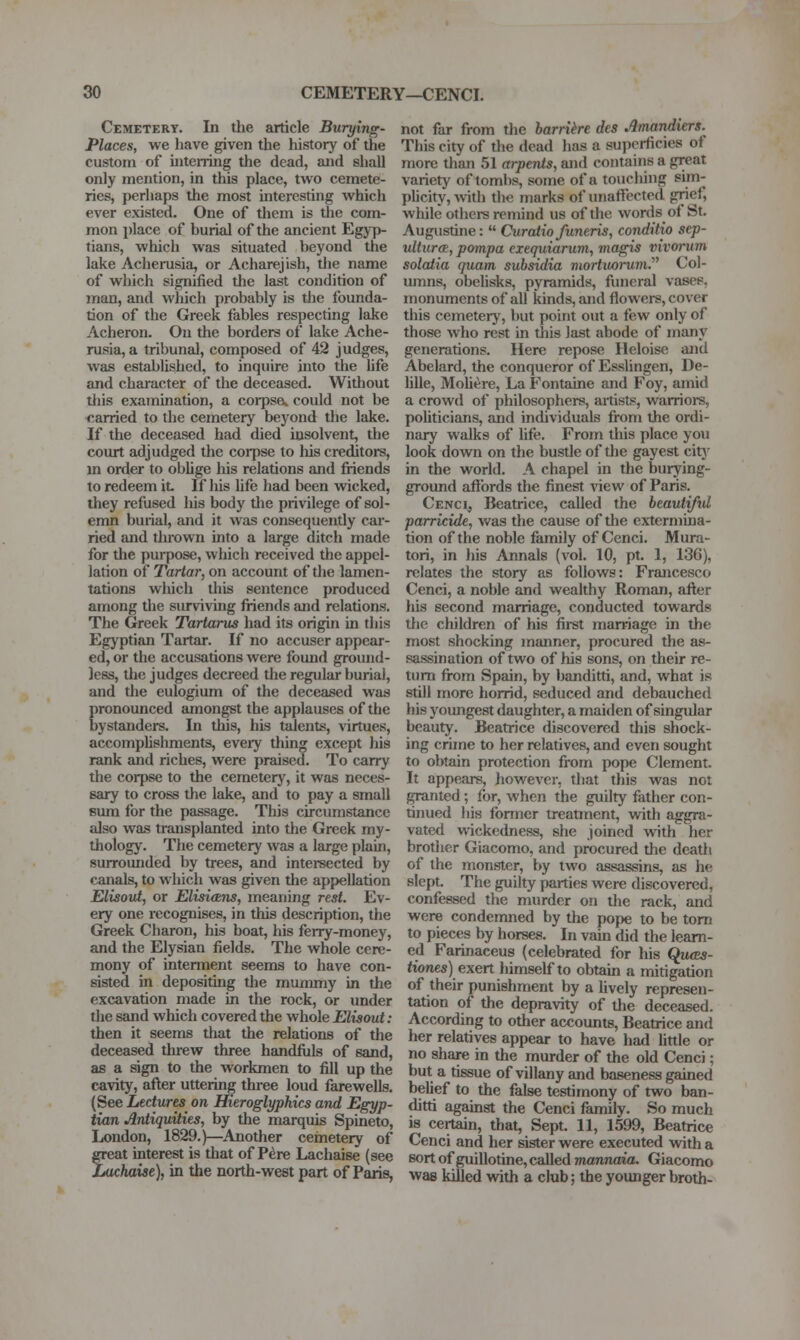 Cemetery. In the article Burying- Places, we have given the history of the custom of uiterring the dead, and shall only mention, in this place, two cemete- ries, perhaps the most hiteresting which ever existed. One of tliem is the com- mon place of burial of the ancient Egyp- tians, which was situated beyond the lake Acherusia, or Acharejish, tlie name of which signified the last condition of man, and which probably is tlie founda- tion of the Greek fables respecting lake Acheron. On the borders of lake Ache- rusia, a tribunal, composed of 42 judges, was established, to inquire into the life and character of the deceased. Without this examination, a corpse^ could not be carried to the cemetery beyond tlie lake. If the deceased had died insolvent, the court adjudged the coi^pse to his creditors, m order to oblige his relations and friends to redeem it If his life had been wdcked, they refused liis body the privilege of sol- emn burial, and it was consequently car- ried and tin-own into a large ditch made for the purpose, which received the appel- lation of Tartar, on account of the lamen- tations which tliis sentence produced among tlie surviving friends and relations. The Greek Tartarus had its origin in tliis Egyptian Tartar. If no accuser appear- ed, or the accusations were found ground- less, tlic judges decreed the regular burial, and the eulogium of the deceased waa pronounced amongst the applauses of the bystanders. In this, his talents, virtues, accomphslunents, eveiy thing except his rank and riches, were praised. To carry the corpse to the cemetery, it was neces- sary to cross the lake, and to pay a small sum for the passage. This circumstance also was transplanted into the Greek my- thology. The cemetery was a large plain, surrounded by trees, and intersected by canals, to which was given the appellation Elisout, or Elisitzns, meaning rest. Ev- ery one recognises, in this description, the Greek Charon, his boat, his ferry-money, and the Elysian fields. The whole cere- mony of interment seems to have con- sisted in deposithig the mummy in the excavation made in the rock, or under the sand which covered the whole Elisout: then it seems tliat the relations of the deceased threw three handiiils of sand, as a sign to the workmen to fill up the cavity, afler uttering three loud farewells. (See Lectures on Hieroglyphics and Egyp- tian Antiquities, by the marquis Spineto, London, 1829.)—Another cemetery of great interest is that of Pere Lachaise (see Luchaise), in the north-west part of Paris, not far from the harrihe des Amandiers. This city of tlie dead has a superficies of more than 51 arpents, and contains a great variety of tombs, some of a touching sim- phcity, -with the marks of unaffected grief, while others remind us of the words of St. Augustine:  Curaiio funeris, conditio sep- ultura, pompa exequiarum, magis vivorum solatia quam subsidia mortvarum.''^ Col- umns, obelisks, pyramids, funeral vasep, monuments of all kinds, and flowers, cover this cemetery, but point out a few only of those who rest in this last abode of many generations. Here repose Heloise and Abelard, the conqueror of Esslingen, De- lille, Mohere, La Fontaine and Foy, amid a crowd of philosophers, artists, warriors, politicians, and individuals from the ordi- nary walks of life. From this place you look down on the bustle of the gayest citj' in the world. A chapel in the burying- ground affords the finest A-iew of Paris. Cenci, Beatrice, called the beautifid parricide, was the cause of the extermina- tion of the noble family of Cenci. Mura- tori, in his Armals (vol. 10, pt. 1, 136), relates the story as follows: Francesco Cenci, a noble and wealthy Roman, after his second marriage, conducted towards the children of his first marriage in the most shocking manner, procured the as- sassination of two of his sons, on their re- turn from Spain, by banditti, and, what is still more horrid, seduced and debauched liis youngest daughter, a maiden of singular beauty. Beatrice discovered this shock- ing crime to her relatives, and even sought to obtain protection from pope Clement. It appears, liowever, that this was not granted ; for, when the guilty father con- tinued his former treatment, with aggra- vated wickedness, she joined with her brother Giacomo, and procured the death of the monsT,er, by two assassins, as he slept The guilty parties were discovered, confessed the murder on the rack, and were condemned by the pope to be torn to pieces by horses. In vain did the learn- ed Farinaceus (celebrated for his Qu<E5- <iones) exert liimself to obtain a mitigation of their punishment by a lively represen- tation of the depravity of the deceased. According to other accounts, Beatrice and her relatives appear to have had httle or no share in the murder of the old Cenci; but a tissue of villany and baseness gained belief to the false testimony of two ban- ditti against the Cenci family. So much is certain, that, Sept. 11, 1599, Beatrice Cenci and her sister were executed with a sort of guillotine, called mannaia. Giacomo was killed with a club; the younger broth-