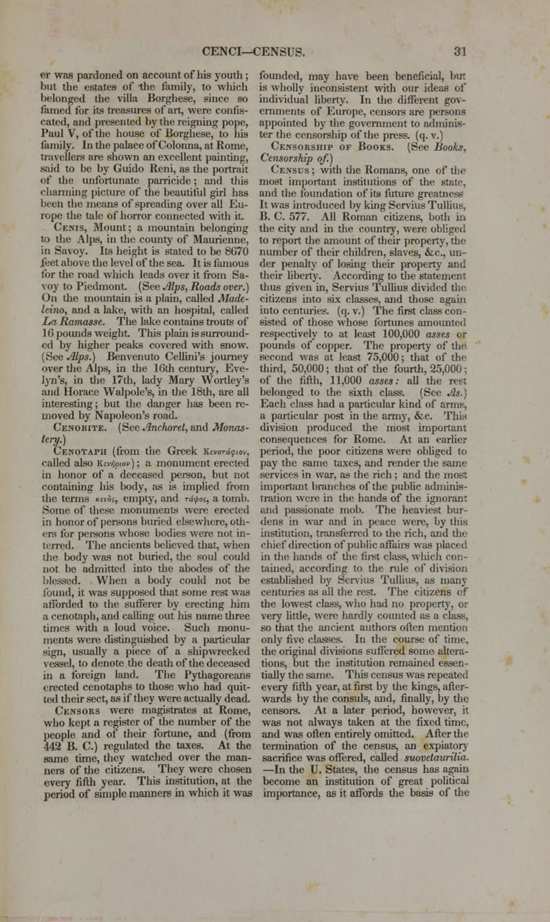 er was pardoned on account of liis youth; but the estates of the family, to which belonged the villa Borghese, since so famed for its treasures of art, were confis- cated, and presented by the reigning pope, Paul V, of the house of Borghese, to his family. In the palace of Colonna, at Rome, travellers are sliown an excellent painting, said to be by Guido Reni, as the portrait of the unfortunate parricide; and this charming picture of the beautiful girl has been the means of spreading over all Eu- rope the tale of horror connected with it. Cenjs, Mount; a mountain belonging to the Alps, in tlie county of Maurienne, in Savoy. Its height is stated to be 8G70 feet above the level of the sea. It is famous for the road which leads over it from Sa- ^•oy to Piedmont (See Jllps, Roads over.) On the mountain is a plain, called Made- leino, and a lake, vnth an hospital, called La Ramasse. The lake contains trouts of 16 pounds weight. This plain is surround- ed by higher peaks covered with snow. (See Alps.) Benvenuto Cellini's journey over the Alps, in the 16th century, Eve- lyn's, in tlie 17th, lady Mary Wortley's and Ilorace Walpole's, in the 18th, are all interesting; but the danger has been re- moved by Napoleon's road. Cenobite. (See Anchoret, and Monas- tery.) Cenotaph (from the Greek KevordynoK, called also Kcv/iptov); a monument erected in honor of a deceased person, but not containing his body, as is implied from the terms kcvos, empty, and rd^os, a tomb. Some of these monuments were erected in honor of persons buried elsewhere, otli- ers for persons whose bodies were not in- terred. The ancients believed that, when the lx)dy was not buried, tlie soul could not be admitted into the abodes of the blessed. When a body could not be found, it was supposed that some rest was afforded to the sufferer by erecting him a cenotaph, and calUng out his name three times witli a loud voice. Such monu- ments were distinguished by a particular sign, usually a piece of a shipwrecked vessel, to denote the death of the deceased in a foreign land. The Pythagoreans erected cenotaphs to those who had quit- ted their sect, as if they were actually dead. Censors were magistrates at Rome, who kept a register of the number of the people and of their fortune, and (fix)m 442 B. C.) regulated the taxes. At the same time, they watched over the man- ners of the citizens. They were chosen every fifth year. This institution, at the period of simple manners in which it was founded, may have been beneficial, but is wholly inconsistent with our ideas of individual liberty. In the different gov- ernments of Europe, censors are persons appointed by the government to adminis- ter the censorship of the press, (q. v.) Censorship of Books. (See Books, Censorship of.) Census ; with the Romans, one of tlie most imj)ortant institutions of the state, and the foundation of its future greatness It was introduced by king Servius Tullius, B. C. 577. All Roman citizens, both in the city and in the country, were obliged to report the amount of their property, the number of their children, slaves, &c., un- der penalty of losing their property and their hbertj'. According to tlie statement thus given in, Servius Tullius divided the citizens into six classes, and those again into centuries, (q. v.) The first class con- sisted of those whose fortunes amounted respectively to at least 100,000 asses or pounds of copper. The property of tlie. second was at least 75,000; that of the third, 50,000; that of the fourth, 25,000; of the fifth, 11,000 asses: all the rest belonged to the sixth class. (Sec As.) Each class had a particular kind of arms, a particular post in the army, &c. This division jiroduced the most important consequences for Rome. At an earlier period, the poor citizens were obliged to pay the same taxes, and render the same services in war, as the rich ; and the most important branches of the public adminis- tration were in the hands of the ignorant and passionate mob. The heaviest bur- dens in war and in peace were, by this institution, transferred to the rich, and the chief direction of public affaire was placed in the hands of the fii-st class, wliich con- tained, according to the rule of division established by Servius Tullius, as many centuries as all the rest The citizens of the lowest class, who had no property, or very little, were hardly counted as a class, so that the ancient aiithoi-s oflen mention only five classes. In the course of time, the original divisions suffered some altera- tions, but the institution remained essen- tially the same. This census was repeated every fifth year, at first by tlie kings, after- wards by tlie consuls, and, finally, by tlie censors. At a later period, however, it was not always taken at the fixed time, and was often entirely omitted. After the termination of the census, an expiatory sacrifice was offered, called suovetaurilia. —In the U. States, the census has jigaiu become an institution of great pohtical importance, as it affords tlie basis of the