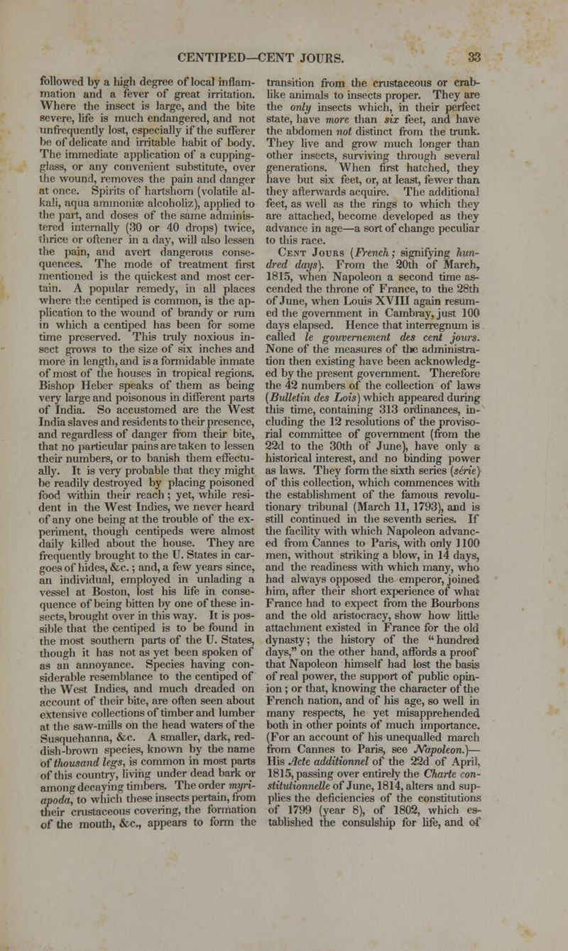 followed by a high degree of local inflam- mation and a fever of great irritation. Where the insect is large, and the bite severe, life is much endangered, and not unfrequently lost, especially if the sufferer be of delicate and irritable habit of body. The immediate application of a cupping- glass, or any convenient substitute, over the w^ound, removes the pain and danger at once. Spirits of hartshorn (volatile al- kali, aqua aminoniae alcohohz), applied to the pait, and doses of the same adminis- tered internally (30 or 40 drops) twee, thrice or oftener in a day, will also lessen the pain, and avert dangerous conse- quences. The mode of treatment first mentioned is the quickest and most cer- tain. A popular remedy, in all places where the centiped is common, is the ap- plication to the wound of brandy or mm in which a centiped has been for some time presented. This truly noxious in- sect grows to the size of six inches and more in length, and is a foniiidable inmate of most of the houses in tropical regions. Bishop Heber speaks of them as being very large and poisonous in different parts of India. So accustomed are the West India slaves and residents to their presence, and regardless of danger fi'om their bite, that no particular pains are taken to lessen theii* numbers, or to banish them effectu- ally. It is veiy probable that they might be readily destroyed by placing poisoned food within their reach ; yet, while resi- dent in the West Indies, we never heard of any one being at the trouble of the ex- periment, though centipeds were almost daily killed about the house. They are frequently brought to the U. States in car- goes of hides, &c.; and, a few years since, an individual, employed in unlading a vessel at Boston, lost his Ufe in conse- quence of being bitten by one of these in- sects, brought over in this way. It is pos- sible that the centiped is to be found in the most southern parts of the U. States, though it has not as yet been spoken of as an annoyance. Species having con- siderable resemblance to the centiped of the West Indies, and much dreaded on account of their bite, are oflen seen about extensive collections of timber and lumber at the saw-mills on the head waters of the Susquehanna, &c. A smaller, dark, red- dish-brovra species, known by the name oftlwusand legs, is common in most parts of this counti-y, living under dead bark or among decaying timbers. The order myri- apoda, to which these insects pertain, from their cmstaceous covering, the formation of the mouth, &c,, appears to form the transition from the crustaceous or crab- like animals to insects proper. They are the only insects which, in their perfect state, have more than six feet, and have the abdomen not distinct from the trunk. They live and grow much longer than other insects, surviving through several generations. When first hatched, they have but six feet, or, at least, fewer than they afterwards acquire. The additional feet, as well as the rings to which they are attached, become developed as they advance in age—a sort of change peculiar to this race. Cent Jours {French; signifying hun- dred days). From the 20th of March, 1815, when Napoleon a second time as- cended the throne of France, to the 28th of June, when Louis XVIII again resum- ed the government in Cambray, just 100 days elapsed. Hence that interregnum is called le gouvemement des cent jouis. None of the measures of the administra- tion then existing have been acknowledg- ed by the present government. Therefore the 42 numbers of the coUection of laws (Bulletin des Lois) which appeared during tliis time, containing 313 ordinances, in- cluding the 12 resolutions of the proviso- rial committee of government (from the 22d to the 30th of June), have only a historical interest, and no binding power as laws. They form the sixth series [sirie) of this collection, which commences with the establishment of the famous revolu- tionary tiibunal (March 11, 1793), and is still continued in the seventh series. If the facility with which Napoleon advanc- ed from Cannes to Paris, with only 1100 men, without striking a blow, in 14 days, and the readiness with which many, who had always opposed tlie emperor, joined him, after their short experience of what France had to expect from the Bourbons and the old aristocracy, show how little attachment existed in France for the old dynasty; the history of the hundred days, on the other hand, affords a proof that Napoleon himself had lost the basis of real power, the support of public opin- ion ; or that, knowing the character of the French nation, and of his age, so well in many respects, he yet misapprehended both in other points of much importance, (For an account of his unequalled march from Cannes to Paris, see J^Tapoleon.)— His Acte additionnel of the 22d of April, 1815, passing over entirely the Charle con- stitutionnelle of June, 1814, alters and sup- plies the deficiencies of the constitutions of 1799 (year 8), of 1802, which es- tablished the consulship for life, and of