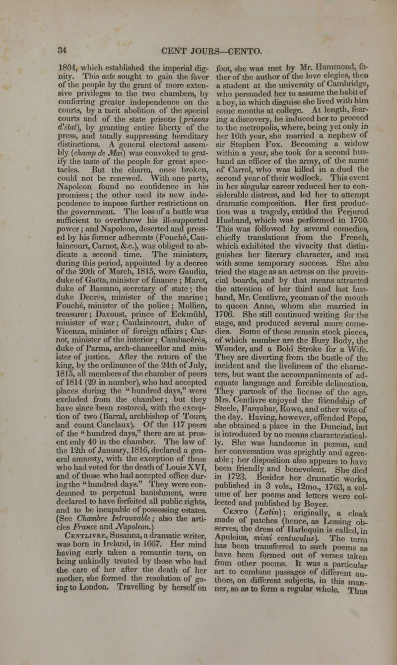 1804, which established the imperial dig- nity. This dcte sought to gain tlie favor of the people by the grant of more exten- sive privileges to the tw^o chambers, by conferring greater independence on the courts, by a tacit abolition of the special courts and of the state prisons {prisons ductal), by granting entire liberty of the press, and totally suppressing hereditary <listinctions. A general electoral assem- bly [champ de Mai) was convoked to grat- ify the taste of the people for great spec- tacles. But the charm, once broken, could not be renewed. With one party. Napoleon found no confidence in his promises; the other used its new inde- pendence to impose furtlier restrictions on the government The loss of a battle was sufficient to overthrow his ill-supported power; and Napoleon, deserted and press- ed by his former adherents (Fouch6, Cau- laincourt, Camot, &c.), was obUged to ab- dicate a second time. The ministers, during this period, appointed by a decree of the 20th of March, 1815, were Gaudin, duke of Gatjta, minister of finance; Maret, duke of Bassano, secretary of state • the duke Decres, minister of the marine; Fouch6, minister of the police; Mollien, treasurer; Davoust, prince of Eckmiihl, minister of war; Caulaincourt, duke of Vicenza, m'uiister of foreign affiiirs; Car- not, minister of the interior; Cambac6rds, duke of Parma, arch-chancellor and min- ister of justice. After the return of the king, by the ordinance of the 24th of July, 1815, all members of the chamber of peers of 1814 (29 in number), who had accepted places during tlie  hundred days, were excluded from the chamber; but they have since been restored, with the excep- tion of two (BaiTal, archbishop of Tours, and count Canclaux). Of the 117 peers of the  hundred days, there are at pres- ent only 40 in the chamber. The law of the 12th of January, 1816, declared a gen- eral amnesty, with the exception of those who had voted for the death of Louis XVI, and of those who had accepted office dur- ing the  hundred days. They were con- demned to perpetual banishment, were declared to have forfeited all public rights, and to be incapable of possessing estatea (See Chambre Introuvable; also the arti- cles France and J\/'apoleon.) Centlivre, Susanna, a dramatic writer, was born in Ireland, in 1667. Her mind having early taken a romantic turn, on being unkindly treated by those who had the care of her after the death of her mother, she formed the resolution of go- ing to London. Travelling by herself on foot, she was met by Mr. Hammond, fa- ther of the author of the love elegies, then a student at the university of Cambridge, who persuaded her to assume tlie habit of a boy, in which disguise she lived witli him some months at college. At length, fear- ing a discovery, he induced her to proceed to the metropolis, where, being yet only in her 16th year, she married a nephew of sir Stephen Fox. Becoming a widow within a year, she took for a second hus- band an officer of the army, of the name of Carrol, who was killed in a duel the second year of their wedlock. This evenl in her singular career reduced her to con- siderable distress, and led her to attempt dramatic composition. Her first produc- tion was a tragedy, entitled the Perjured Husband, which was performed in 1700. This was followed by several comedies, chiefly translations from the French, which exhibited the vivacity that distin- guishes her literary character, and met with some temporary success. She also tried the stage as an actress on the provin- cial boards, and by that means attracted the attention of her third and last hus- band, Mr. Centlivre, yeoman of the mouth to queen Anne, whom she married in 1706. She still continued writing for the stage, and produced several more come- dies. Some of these remain stock pieces, of which number are the Busy Body, the Wonder, and a Bold Stroke for a Wife. They are diverting from the bustle of the incident and the liveliness of the charac- ters, but want the accompaniments of ad- equate language and forcible delineation. They partook of the hcense of the age. Mrs. Centlivre enjoyed the friendship of Steele, Farquhar, Rowe, and other wits of the day. Having, however, offended Pope, she obtained a place in the Dunciad, but is introduced by no means characteristical- ly. Slic was handsome in person, and her conversation was sprightly and agree- able ; her disposition also appears to have been friendly and benevolent. She died in 1723. Besides her dramatic works, published in 3 vols., 12mo., 1763, a vol- ume of her poems and letters were col- lected and published by Boyer. Cento {Latin); originally, a cloak made of patches (hence, as Lessing ob- serves, the dress of Harlequin is called, in Apuleius, mimi centuctdus). The term has been transferred to such poems as have been formed out of verses taken from other poems. It was a particular art to combuie passages of different au- thors, on different subjects, in this man- ner, so as to form a regular whole. Thus