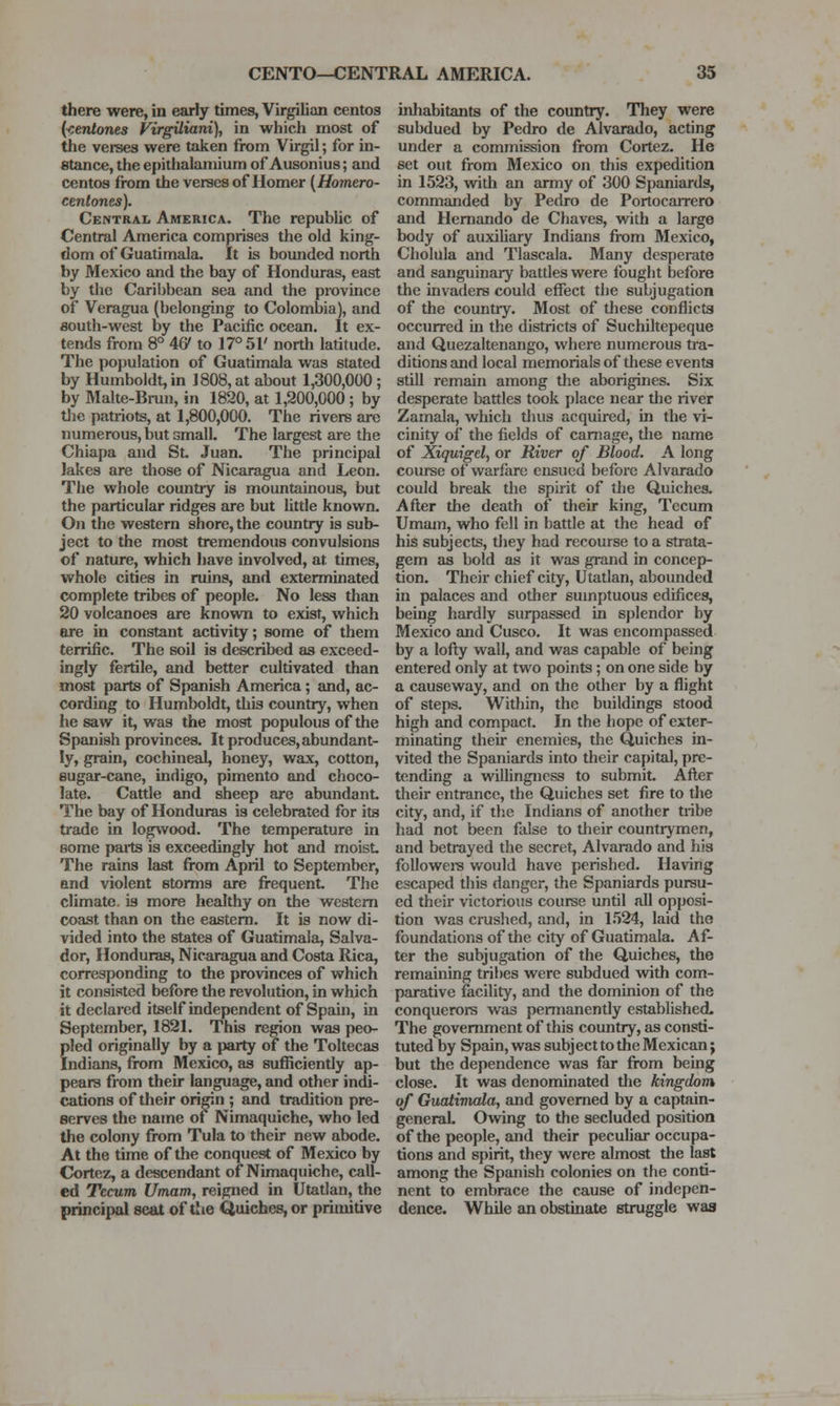 there were, in early times, Virgilian centos {■centones FirgUiani), in which most of the verses were taken from Virgil; for in- stance, the epithalaniium of Ausonius; and centos from the verses of Homer (Homero- cenlones). Central America. The republic of Central America comprises the old king- dom of Guatimala. It is bounded north by Mexico and the bay of Honduras, east by the Caribbean sea and the province of Veragua (belonging to Colombia), and south-west by the Pacific ocean. It ex- tends from 8° 46' to 17° 51' north latitude. The po})ulation of Guatimala was stated by Humboldt, in 1808, at about 1,300,000; by Malte-Brun, in 1820, at 1,200,000 ; by tlie patriots, at 1,800,000. The rivers are numerous, but small. The largest are the Chiapa and St. Juan. The principal Jakes are those of Nicaragua and Leon. The whole country is mountainous, but the particular ridges are but little known. On the western shore, the country is sub- ject to the most tremendous convulsions of nature, which have involved, at times, whole cities in ruins, and exterminated complete tribes of people. No less than 20 volcanoes are known to exist, which ere in constant activity; some of them terrific. The soil is described as exceed- ingly fertile, and better cultivated than most parts of Spanish America; and, ac- cording to Humboldt, this country, when he saw it, was the most populous of the Spanish provinces. It produces, abundant- ly, grain, cochineal, honey, wax, cotton, sugar-cane, indigo, pimento and choco- late. Cattle and sheep are abundant. The bay of Honduras is celebrated for its trade in logwood. The temperature in some pails is exceedingly hot and moist. The rains last from April to September, and violent storms are frequent The climate, is more healthy on the western coast than on the eastern. It is now di- vided into the states of Guatimala, Salva- dor, Honduras, Nicaragua and Costa Rica, corresponding to the provinces of which it consisted before the revolution, in which it declared itself independent of Spam, in September, 1821. This region was peo- pled originally by a party of the Toltecas Indians, from Mexico, as sufficiently ap- pears from their language, and other indi- cations of their origin ; and tradition pre- serves the name of Nimaquiche, who led the colony from Tula to their new abode. At the time of the conquest of Mexico by Cortez, a descendant of Nimaquiche, call- ed Tecum Umam, reigned in Utatlau, the principal seat of the Quiches, or primitive inhabitants of the country. They were subdued by Pedro de Alvarado, acting under a commission from Cortez. He set out from Mexico on this expedition in 1523, with an army of 300 Spaniards, commanded by Pedro de Portocarrero and Hernando de Chaves, with a large body of auxiliary Indians fix)m Mexico, Cholula and Tlascala. Many desperate and sanguinary battles were fought before the invaders could effect the subjugation of the country. Most of these conflicts occurred in the districts of Suchiltepeque and Quezaltenango, where numerous tra- ditions and local memorials of these events still remain among the aborigines. Six desperate battles took place near the river Zamala, which thus acquired, in the vi- cinity of the fields of carnage, die name of Xiquigel, or River of Blood. A long course of warfare ensued before Alvarado could break the spirit of the Quiches. After the death of their king. Tecum Umam, who fell in battle at the head of his subjects, tliey had recourse to a strata- gem as bold as it was grand in concep- tion. Their chief city, Utatlan, abounded in palaces and other sumptuous edifices, being hardly surpassed in splendor by Mexico and Cusco. It was encompassed by a lofty wall, and was capable of being entered only at two points; on one side by a causeway, and on the other by a flight of steps. Within, the buildings stood high and compact. In the hope of exter- minating their enemies, the Quiches in- vited the Spaniards into their capital, pre- tending a willingness to submit After tlieir entrance, the Quiches set fire to the city, and, if the Indians of another tribe had not been false to their countrymen, and betrayed the secret, Alvarado and his followei-s would have perished. Having escaped this danger, the Spaniards pursu- ed their victorious course until all opposi- tion was crushed, and, in I.')24, laid the foundations of the city of Guatimala. Af- ter the subjugation of the Quiches, the remaining tribes were subdued with com- parative facility, and the dominion of the conquerors was permanently established. The government of this country, as consti- tuted by Spain, was subj ect to the Mexican; but the dependence was far fix)m beuig close. It was denominated tlie kingdom of Guatimala, and governed by a captain- general. Owing to the secluded position of the people, and their peculiar occupa- tions and spirit, they were almost the last among the Spanish colonies on the conti- nent to embrace the cause of indepen- dence. While an obstinate struggle was