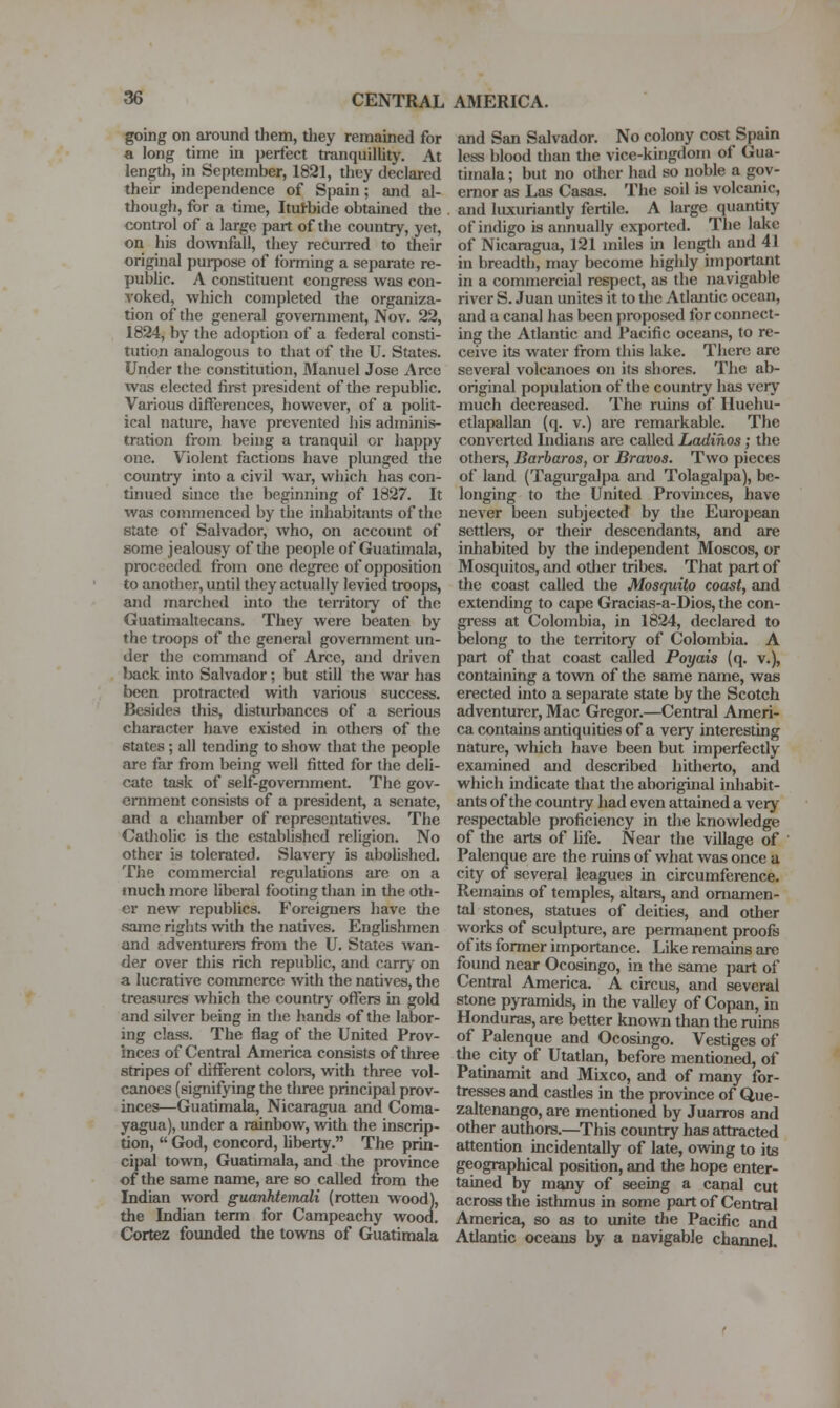 going on around them, tliey remained for a long time in perfect tranquillity. At length, in September, 1821, they declared their independence of Spain; and al- though, for a time, Itutbide obtained the control of a large part of the country, yet, on his do^vnfall, they recuired to their original purpose of fbnning a separate re- public. A constituent congress was con- voked, which completed the organiza- tion of the general government, Nov. 22, 1824, by the adoption of a federal consti- tution analogous to that of the U. States. Under the constitution, Manuel Jose Arce was elected first president of tlie republic. Various differences, however, of a polit- ical nature, have prevented his adminis- tration from being a tranquil or happy one. Violent factions have plunged the country into a civil war, which lias con- tinued suice the beginning of 1827. It was commenced by the inhabitants of the state of Salvador, who, on account of some jealousy of the people of Guatimala, proceeded from one degree of opposition to another, until they actually levied troops, and marched into the territoiy of the Guatunaltecans. They were beaten by the troops of the general government un- der the command of Arce, and driven back into Salvador; but still the war has been protracted with various success. Besides this, distiu-bances of a serious character have existed in othei-s of the states ; all tending to show that tfie people are far from being well fitted for the deli- cate task of self-government. The gov- ernment consists of a president, a senate, and a cliamber of representatives. The Catholic is the established religion. No other is tolerated. Slavery is abolished. The commercial regulations are on a much more liberal footing than in the oth- er new republics. Foreigners have the same rights Avith the natives. Englishmen and adventurers from the U. States wan- der over this rich republic, and cany on a lucrative coirunerce with the natives, the treasures which the country offers in gold and silver being in the hands of the labor- ing class. The flag of the United Prov- inces of Central America consists of three stripes of different coloi-s, with three vol- canoes (signifying the tluee principal prov- inces—Guatimala, Nicaragua and Coma- yagua), under a rainbow, with the inscrip- tion,  God, concord, Uberty. The prin- cipal town, Guatimala, and the province of the same name, are so called from the Indian word guanManali (rotten wood), the Indian term for Carapeachy wood. Cortez founded the towns of Guatimala and San Salvador. No colony cost Spain less blood dian the vice-kingdom of Gua- timala ; but no other had so noble a gov- ernor as Las Casas. The soil is volcanic, and luxuriantly fertile. A large quantitj^ of indigo is annually exported. The lake of Nicaragua, 121 miles in length and 41 in breadth, may become highly imjjortant in a commercial respect, as the navigable river S. Juan unites it to the Atlantic ocean, and a canal has been proposed for connect- ing the Atlantic and Pacific oceans, to re- ceive its water from this lake. There are several volcanoes on its shores. The ab- original population of the country has very much decreased. The ruins of Huehu- etlapallan (q. v.) are remarkable. The converted Indians are called Ladihos; the others, Barbaras, or Bravos. Two pieces of land (Tagurgalpa and Tolagalpa), be- longing to the United Provinces, have never been subjected by the European settlei-s, or their descendants, and are inhabited by the independent Moscos, or Mosquitos, and other tribes. That part of the coast called the Mosquito coast, and extending to cape Gracias-a-Dios, the con- gress at Colombia, in 1824, declared to belong to die territory of Colombia. A part of that coast called Poyais (q. v.), containing a town of the same name, was erected into a sejjarate state by the Scotch adventurer, Mac Gregor.—Central Ameri- ca contains antiquities of a very interesting nature, which have been but imperfectly examined and described hitlierto, and which indicate that the aboriginal inhabit- ants of the country had even attained a very respectable proficiency in the knowledge of the arts of life. Near the village of Palenque are the ruins of what was once a city of several leagues in circumference. Remains of temples, altars, and ornamen- tal stones, statues of deities, and other works of sculpture, are permanent proofs of its former importance. Like remains are found near Ocosingo, in the same part of Central America. A circus, and several stone pyramids, in the valley of Copan, in Honduras, are better known than the ruins of Palenque and Ocosingo. Vestiges of the city of Utatlan, before mentioned, of Patmamit and Mixco, and of many for- tresses and casties in the province of Que- zaltenango, are mentioned by Juarros and other authors.—This country has attracted attention incidentaUy of late, ovnng to its geographical position, and the hope enter- tained by many of seeing a canal cut across the isthmus in some part of Central America, so as to unite the Pacific and Atlantic oceans by a navigable channel.