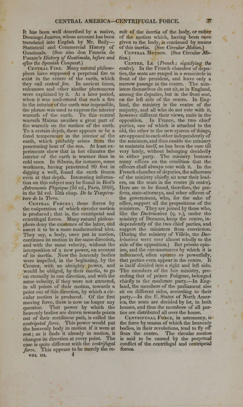 It has been well described by a native, Domingo Juarros, whose account has been translated into English by Mr. Baily— Statistical and Commercial History of Guatimala. (See also don Francia de Fuente's History of Guatimala, before and after the Spanish Conquest.) Central Fire. Many natural philoso- phers have supposed a perpetual fire to t^xist in the centi-e of the earth, which they call central fre. In ancient times, volcanoes and other similar phenomena were explained by it At a later period, when it was understood that such a fire in the interior of the earth was impossible, the phrase was used to express the interior warmth of the earth. To this central warmth Mairan ascribes a great part of the warmth on tlie surlace of the earth. To a certain depth, there appears to be a fixed temperature in the interior of the earth, which probably arises from the penetrating heat of the sun. At least ex- periments show that in hot climates the interior of the earth is warmer than in cold ones. In Siberia, for instance, some workmen, having penetrated 80 feet in digging a well, found the earth frozen even at that depth. Interesting informa- tion on this subject may be found in Biot's Astronomie Physique (2d ed., Paris, 1810), in the 2d vol. 15th chap. De la Tempira- ture de la Terre. Central Forces ; those forces by the cooperation of which circular motion is produced; that is, the centripetal and centrifligal forces. Many natural philoso- phers deny the existence of the latter, and assert it to be a mere mathematical idea. They say, a body, once put in motion, continues its motion in the same direction, and with the same velocity, witliout the interposition of a new power, on accoimt of its inertia. Now the heavenly bodies were impelled, in the beginning, by the Creator, widi an almighty power, and would be obliged, by their inertia, to go on etenially in one direction, and with the same velocity, if they were not attracted, in all points of their motion, towards a point out of this du'ection, by which a cir- cular motion is produced. Of the first moving force, there is now no longer any question. That power by which the heavenly bodies are drawn towards points out of their rectilinear path, is called the centripetal force. This power would put the heavenly body in motion if it were at rest; as it finds it already in motion, it changes its direction at every point. The case is quite different with the centrifugal force. Tins appeara to be merely tlie re- VOL III. 4 suit of tlie inertia of the body, or rather of the motion which, having been once given to the body, is continued by means of this tncrfia. (See Circular Motion.) Central Motion. (See Circular Mo- tion.) Centre, Le (French; signifying the centre). In the French chamber of depu- ties, the seats are ranged in a semicircle in front of the president, and leave only a naiTow passage in the centre. The min- isters themselves do not sit, as in England, among the deputies, but in the front seat, on the left side of the centre. In Eng- land, tlie ministry is the centre of the majority, and all who do not vote with it, however different their views, unite in the opposition. In France, the two chief parties, one of which is attached to the old, the other to the new system of things, are opposed to each other independently of the ministers, and thus enable the ministry to maintain itself, as has been the case till very lately, without belonging decidedly to either party. The ministry bestovra many offices on the condition that the officers shall always vote with it. In the French chamber of deputies, the adherents of the ministry chiefly sit near their lead- ers, on the seats in the centre (le cenire). Here are to be found, therefore, the pre- fects, state-attorneys, and other officers of the government, who, for the sake of office, suppoit all tlie propositions of the ministers. They are joined by those who, like the Doctrinaires (q. v.), under the ministry of Decazes, keep the centre, in- dependently of the two chief parties, and support the ministers from conviction. (During the ministry of Villele, tne Doc- tri7iaires went over almost wholly to the side of the opposition.) But private opin- ion, and the circumstances by wliich it is influenced, often operate so powerfully, that parties even appear in die centre. It is itself divided into a right and left side. The membci-s of the lute ministry, pi-e- ceding that of prince Polignac, belonged chiefly to the moderate party.—In Eng- land, tlie members of the parliament also sit on different sides, according to their party.—In the TJ. States of North Amer- ica, the seats are decided by lot, in both houses, and thus the members of all pai^ ties are distributed all over the house. Centrifugal Force, in astronomy, is the force by reason of which the heavenly bodies, in their revolutions, tend to fly off from the centre. The circular motion is said to be caused by the perpetual conflict of the centrifugal and centripetal forces.