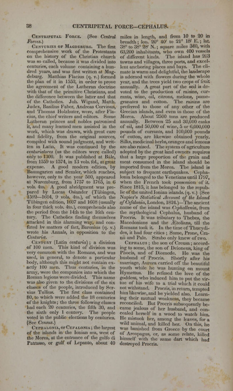 88 CENTRIPETAL FORCE—CEPHALUS. Centripetal Force. (See Central Forcts.) Centuries of Magdeburg. The first comprehensive work of the Protestants on the liistory of tlie Cliristian church was so called, because it was divided into centuries, each volume containing a hun- dred years, and was first written at Mag- deburg. Matthias Flacius (q. v.) formed the plan of it in 1552, in order to prove the agreement of the Lutheran doctrine with that of the primitive Christians, and the difference between the latter and tliat of tlie Catholics. Joh. Wigand, Mattli. Judex, BasiUus Faber, Andreas Corvinus, and Thomas Holzhuter, were, afl;er Fla- cius, the chief writers and editois. Some Lutheran princes and nobles patronised it, and many learned men assisted in the work, which was drawn, with great care and fidelity, from the original sources, compiled with sound judgment, and writ- ten in Latin. It was continued by the centuriatores (as the editors were called) only to 1300. It was published at Bale, from 1559 to 1574, in 13 vols. foL, at great expense. A good modem edition, by Baumgarten and Semler, which reaches, however, only to the year 500, appeared at Nuremburg, fi-om 1757 to 1705, in 6 vols. 4to. A good abridgment was pre- pared by Lucas Osiander (Tubingen, 1592—1604, 9 vols. 4to.), of which the Tubingen edition, 1607 and 1608 (usually in four thick vols. 4to.), comprehends also the period fi-om the 14th to the 16th cen- tury. The CathoUcs finding themselves attacked in this alarming way, and con- futed bv mattere of iact, Baronius (q. v.) wrote his Annals, in opposition to tlie Centuriee. Century (Latin centuria); a division of 100 men. This kind of division was very common with the Romans, and was used, in general, to denote a particular body, although tliis might not contain ex- actly 100 men. Thus centuries, in the army, were the companies into which the Roman legions were divided. This name was also given to the divisions of the six classes of the people, introduced by Scr- vius Tullius. The first class contained 80, to which were added the 18 centuries of the knights; the three following classes had each 20 cenuiries, the fifth 30, and the sixth only 1 century. The people voted in the public elections by centuries. (See Census.) CEPHALONiAjOrCEFALONiA; the largest of the islands in the Ionian sea, west of the Morea, at the entrance of tlie golfo di Patrasso, or gulf of Lepanto, about 40 miles in length, and from 10 to 20 in breadth ; Ion. 20° 40/ to 21° W E.; lat. 38° to 38° 28' N.; scjuare miles 340, with 63,200 inhabitants, who own 400 vessels of different kuids. The island has 203 towns and villages, tlu-ee ports, and excel- lent anchoring places and bays. The cli- mate is warm and delightful, the landscape is adorned with flowers during the whole year, and the trees yield two crops of fruit annually. A great part of tlie soil is de- voted to the production of raisins, cur- rants, wine, oil, citrons, melons, pome- granates and cotton. The raisins are preferred to those of any other of the Grecian islands, and even to those of the Morea. About 2500 tons are produced annually. Between 25 and 30,000 casks of oil, and 50,000 of wine, 5 or 6,000,000 pounds of currants, and 100,000 pounds of cotton, are likewise obtained yearly. Silks, medicmal herbs, oranges and lemons are also raised. The system of agriculture adopted by the great land owners requires that a large proportion of the grain and meat consumed in the island should be imported from the Morea. The island is subject to fi-equent earthquakes. Cepha- lonia belonged to the Venetians until 1797, when tlie French took possession of it. Since 1815, it has belonged to the repub- lic of the united Ionian islands, (q. v.) (See Napier's Statistical Account of the Island of CefcUonia, London, 1824.)—The ancient name of the island was Ccphallenia, from the mythological Cephalus, husband of Procris. It was tributary to Thebes, the Macedonians and the ^tolians, till the Romans took it. In the time of Thucydi- des, it had four cities ; Same, Prone, Cra- nii and Pale. Strabo only knew of two. Cephalus ; the son of Creusa; accord- ing to some, the son of Deioneus, king of Phocis, and of Diomede. He was the husband of Procris. Shortly after his marriage, Aurora carried off the beautiful youth wliile he was hunting on mount Hymettus. He refused the love of the goddess, who induced him to put the vir- tue of his wife to a trial which it could not withstand. Procris, in return, temjited him likewise, and he yielded also. Learn- ing their mutual weakness, they became reconciled. But Procris subsequently be- came jealous of her husband, and con- cealed herself in a wood to watch hiin. He mistook her, among the leaves, for a wild animal, and killed her. On this, he was banished from Greece by the court of Areopagus, or, as some relate, killed himself with the sjime dart which had destroyed Procris.