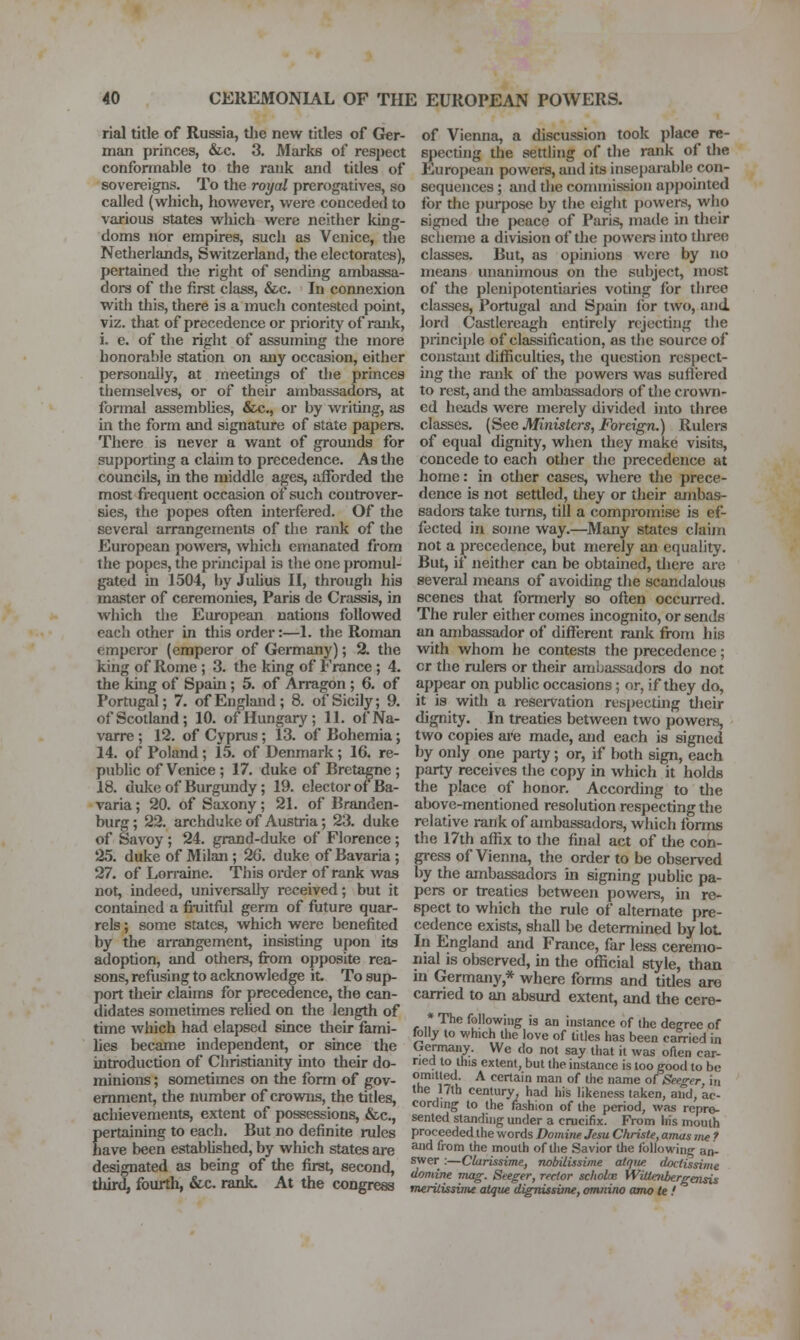 rial title of Russia, tlie new titles of Ger- man princes, &.c. 3. Marks of respect conformable to the rank and titles of sovereigns. To the royal prerogatives, so called (w^hich, however, were conceded to various states which were neither king- doms nor empires, such as Venice, tlie Nethei'lands, Switzerland, the electorates), pertained the right of sending ambassa- dor of the first class, &c. In connexion with this, there is a much contested point, viz. that of precedence or priority of rank, i. e. of the right of assuming the more honorable station on any occasion, either personally, at ineethigs of the princes themselves, or of their ambassadors, at formal assemblies, &c., or by writing, as in the form and signature of state papers. There is never a want of grounds for supporting a claim to precedence. As tlie councils, in the middle ages, afforded the most frequent occasion of such controver- sies, the popes often interfered. Of the several arrangements of the rank of the European powera, which emanated from the popes, the principal is the one promul- gated in 1504, by Julius II, through his master of ceremonies, Paris de Crassis, in which the European nations followed each other in this order:—1. the Roman emperor (emperor of Germany); % the king of Rome ; 3. the king of France ; 4. the king of Spain; 5. of Arragon ; 6. of Portugal; 7. of England; 8. of Sicily; 9. of Scotland; 10. of Hungary; 11. of Na- varre ; 12. of Cyprus; 13. of Bohemia; 14. of Poland; 15. of Denmark; 16. re- public of Venice ; 17. duke of Breta^e ; 18. duke of Burgundy; 19. elector of Ba- varia ; 20. of Saxony; 21. of Branden- burg; 22. archduke of Austria; 23. duke of Savoy; 24. grand-duke of Florence; 25. duke of Milan; 26. duke of Bavaria; 27. of Lori-aine. This order of rank was not, indeed, universally received; but it contained a fi-uitful germ of future quar- rels ; some states, which were benefited by the arrangement, insisting upon its adoption, and others, fi-om opposite rea- sons, refusing to acknowledge it. To sup- port their claims for precedence, the can- didates sometimes relied on the length of time which had elapsed since their fami- lies became independent, or since the introduction of Christianity into their do- minions ; sometimes on the form of gov- ernment, the number of crowiis, the titles, achievements, extent of possessions, &c., pertaining to each. But no definite rules have been established, by which states are designated as being of the first, second, third, fourth, &c. rank. At the congress of Vienna, a discussion took place re- specting the settling of the rank of tlie European powers, and its inseparable con- sequences ; and tlie commission appointed for the i)urpose by the eight powers, who signed the i)eace of Paris, maile in their scheme a division of tlie powers into three classes. But, as opinions were by no means unanimous on the subject, most of the plenipotentiaries voting for three classes, Portugal and Spain lor two, and lord Castlereagh entirely rejecting the principle of classification, as the source of constant (hlficulties, the question respect- ing the rank of the powei-s was suflered to rest, and the ambassadors of the crown- ed heads were merely divided into three classes. (See Ministers, Foreign.) Rulers of equal dignity, when they make visits, concede to each other the precedence at home: in other cases, where the prece- dence is not settled, they or their ambas- sadora take turns, till a compromise is ef- fected in some way.—Many states claijn not a precedence, but merely an equality. But, if neither can be obtained, tliere are several means of avoiding the scandalous scenes that formerly so often occun-ed. The ruler either comes incognito, or sends an ambassador of different rank from his with whom he contests the precedence; or the rulers or their ambassadors do not appear on public occasions; or, if they do, it is with a resei-vation resi)ecting tlieir dignity. In treaties between two powers, two copies are made, and each is signed by only one party; or, if both sign, each party receives the copy in which it holds the place of honor. According to the above-mentioned resolution respecting the relative rank of ambassadors, which forms the 17th affix to the final act of tlie con- gress of Vienna, the order to be observed by the ambassadors in signing pubhc pa- pers or treaties between powers, in re- spect to which the rule of alternate pre- cedence exists, shall be determined by lot- In England and France, far less ceremo- nial is observed, in the official style, than in Germany,* where fonns and titles are carried to an absurd extent, and the cere- * The following is an instance of the decree of folly to which the love of titles has been earned in Germany. We do not say that it was often ear- ned to this extent, but the instance is too good to be J!? il ^ cetlain man of the name of Seeger, in the 17lh century, had his likeness taken, and, ac- cording to the fashion of the period, was repre- sented standing under a crucifix. From his mouth proceeded the words Domirie Jem Chrisle, airuis vie ? and from the mouth of the Savior the following an- swer :—Clarissime, notrilissime alqiw. doctissime domine mag. Seeger, rector scholae WiUaibergensis merilissime atque dignissime, omnino amo te !