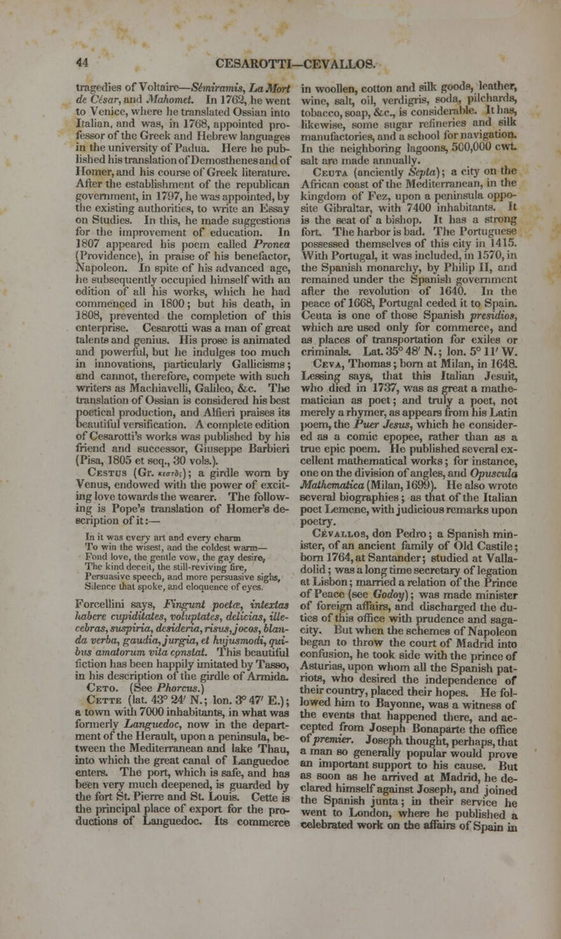 tragedies of Voltaire—S^miramis, LaM(yrt de Cisar, and Mafioinet. In 1762, he went to Venice, wliere he translated Ossian into Italian, and was, in 1768, appointed pro- fessor of the Greek and Hebrew languages in the univei-sity of Padua. Here he pub- lished his translation of Demosthenes and of Homer, and his course of Greek hterature. After the establishment of the republican government, in 1797, he was appointed, by the existing authorities, to wiite an Essay on Studies. In this, he made suggestions for the improvement of education. In 1807 appeared his poem called Pronea (Providence), in praise of his benefactor. Napoleon. In spite of his advanced age, he subsequently occupied hunself with an edition of all his works, which he had commenced iii 1800; but his death, in 1808, prevented the completion of this enterprise. Cesarotti was a man of great talents and genius. His prose is animated and powerful, but he indulges too much in iimovations, particularly GalUcisms; and cannot, therefore, compete with such writers as Machiavelli, Galileo, &c. The translation of Ossian is considered his best poetical production, and Aliieri praises its beautiful versification. A com[)lcte edition of Cesarotti's works was published by his friend and successor, Giuseppe Barbieri (Pisa, 1805 et scq., 30 vols.). Cestus (Gr. Kiari;); a girdle worn by Venus, endowed with the power of excit- ing love towards the wearer. The follow- ing is Pope's translation of Homer's de- scription of it:— In il was every art and every charm To win the wisest, and the coldest warm— Fond love, the gentle vow, the gay desire, The kind deceit, the still-reviving fire, Persuasive speech, and more persuasive sighs. Silence that spoke, and eloquence of eyes. Forcellini says, Fingunl poet(E, iniextas Icahcre cupiditates, voluptates, delicias, iUe- cebras, suspiria, desidena, risus,jocos, hlan- da verba, gaudia,jurgia, et htijusmodi, qui- bii3 amatorum vita cpnstai. This beautiful fiction has been happily imitated by Tasso, in his description of the girdle of Armida- Ceto. (See Phorcus.) Cette (lat. 43° 24' N.; Ion. 3° 47' E.); a town with 7000 inhabitants, in what was formerly Languedoc, now in the depart- ment of the Herault, upon a peninsula, be- tween the Mediterranean and lake Thau, into which the great canal of I,.anguedoc enters. The port, which is safe, and has befen very much deepened, is guarded by the fort St Pierre and St Louis. Cette is the principal place of export for the pro- ductions of Languedoc. Its commerce in woollen, cotton and silk goods, leather, wine, salt, oil, verdigris, soda, pilchards, tobacco, soap, &c., is considerable. It has, hkewise, some sugar refineries and silk manufactories, and a school for navigation. In llie neighboring lagoons, 500,000 cwt salt are made annually. Ceuta (anciendy Septa); a city on the African coast of the Mediterranean, in the kingdom of Fez, upon a peninsula oppo- site Gibraltar, with 7400 inhabitants. It is the seat of a bishop. It has a strong fort The harbor is bad. The Portuguese possessed themselves of this city in 1415. With Portugal, it was included, in 1570, in the Spanish monarchy, by Philip II, and remained under the Spanish government after the revolution of 1640. In the peace of 1668, Portugal ceded it to Spain. Ceuta is one of those Spanish presidios, which are used only for commerce, and as places of transportation for exiles or criminala Lat 35° 48' N.; Ion. 5° 11' W. Ceva, Thomas; bom at Milan, in 1648. Lessing says, that this Italian Jesuit, who died in 1737, was as great a mathe- matician as poet; and truly a poet, not merely a rhymer, as appears fix)m his Latin l)oem, the JPtter Jesus, which he consider- ed as a comic epopee, rather than as a true epic poem. He published several ex- cellent mathematical works; for instance, one on the division of angles, and Opuscula Maihematica (Milan, 1699). He also wrote several biographies; as that of the Italian poet Lemene, with judicious remarks upon poetry. C]fevAT,i,os, don Pedro; a Spanish min- ister, of an ancient family of Old Castile; bom 1764, at Santander; studied at Valla- dolid; was a long time secretary of legation at Lisbon; married a relation of the Prince of Peace (see Godoy); was made minister of foreign affairs, and discharged the du- ties of this ofiice with prudence and saga- city. But when the schemes of Napoleon began to throw the court of Madrid into confusion, he took side with the prince of Asturias, upon whom all the Spanish pat- riots, who desired the independence of their country, placed their hopes. He fol- lowed him to Bayonne, was a witness of the events that happened there, and ac- cepted from Joseph Bonaparte the office Qipremier. Joseph thought, perhaps, that a man so generally popular would prove an important support to his cause. But as soon as he arrived at Madrid, he de- clared himself against Joseph, and joined the Spanish junta; in their service he went to London, where he published a celebrated work on the aiTairs of Spain in