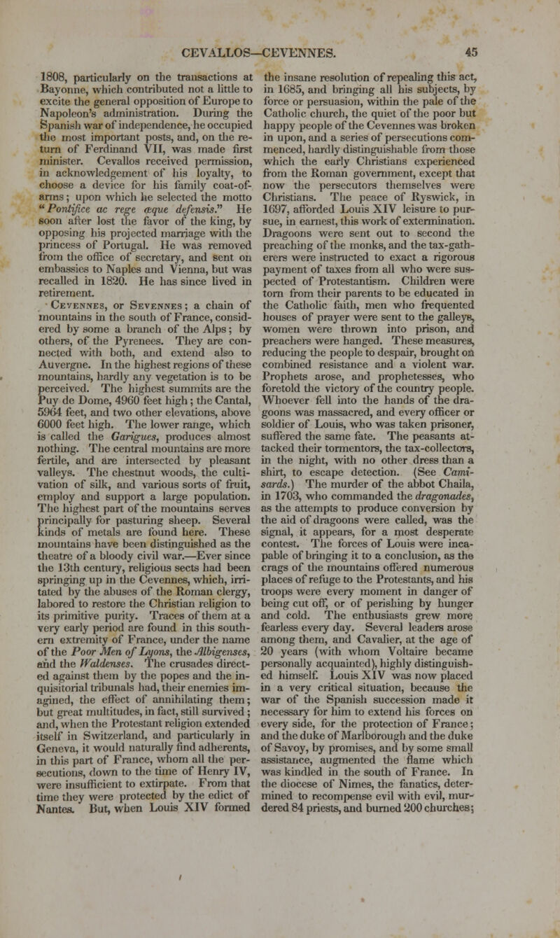 1808, particularly on the transactions at Bayonne, which contributed not a little to excite the general opposition of Europe to Napoleon's administration. During the Spanish war of independence, he occupied tlie most important posts, and, on tlie re- turn of Ferdinand VII, was made first minister. Cevallos received permission, in acknowledgement of his loyalty, to choose a device for his family coat-of- arms; upon which he selected the motto  Pontijice ac rege (tque defensis. He soon after lost tlie favor of the king, by opposing his projected marriage witli the princess of Portugal. He was removed from the office of secretary, and sent on embassies to Naples and Vienna, but was recalled in 1820. He has since lived in retirement. ■ Cevennes, or Sevennes ; a chain of mountains in the south of France, consid- ered by some a branch of the Alps; by others, of the Pyrenees. They are con- nected with both, and extend also to Auvergne. In the highest regions of these mountains, hardly any vegetation is to be perceived. The highest summits are the Puy de Dome, 4960 feet high; the Cantal, 5964 feet, and two other elevations, above 6000 feet high. The lower range, which is called the Garigues, produces almost nothing. The central mountains are more fertile, and are intereected by pleasant valleys. The chestnut woods, the culti- vation of silk, and various sorts of fruit, employ and support a large population. The highest part of the mountains serves principally for pasturing sheep. Several kinds of metals are found here. These mountains have been distinguished as the theatre of a bloody civil war.—Ever since the 13th century, religious sects had been springing up in tlie Cevennes, which, irri- tated by tlie abuses of the Roman clergy, labored to restore the Christian religion to its primitive purity. Traces of them at a very early period are found in this south- em extremity of France, under the name of the Poor Men of Lyons, the Alhigtnses, and the fVcddenses. The crusades direct- ed against them by the popes and the in- quisitorial tribunals had, their enemies im- agined, the effect of annihilating them; but great multitudes, in fact, still survived; and, when the Protestant religion extended itself in Switzerland, and particularly in Geneva, it would naturally find adlierents, in this part of France, whom all the per- secutions, down to the time of Henry IV, were insufficient to extirpate. From that time they were protected by the edict of Nantes. But, when Louis XIV formed the insane resolution of repealing this act, in 1685, and bringing all his subjects, by force or persuasion, witliin the pale of the Catholic church, the quiet of the poor but happy people of the Cevennes was broken in upon, and a series of persecutions com- menced, hardly distinguishable from those which the early Christians experienced fi-om the Roman government, except that now the persecutors themselves were Christians. The peace of Ryswick, in 1697, afforded Louis XIV leisure to pur- sue, in earnest, this work of extennination. Dragoons were sent out to second the preaching of the monks, and the tax-gath- erers were instructed to exact a rigorous payment of taxes fi-om all who were sus- pected of Protestantism. Children were torn from their parents to be educated in the Catholic faith, men who frequented houses of prayer were sent to the galleys, women were thrown into prison, and preachers were hanged. These measures, reducing the people to despair, brought on combined resistance and a violent war. Prophets arose, and prophetesses, who foretold the victory of the country people. Whoever fell into the hands of the dra- goons was massacred, and every officer or soldier of Louis, who was taken prisoner, suffered the same fate. The peasants at- tacked their tormentors, the tax-collectors, in the night, with no other dress than a shirt, to escape detection. (See Cami- sards.) The murder of the abbot Chaila, in 1703, who commanded the dragonades^ as the attempts to produce conversion by the aid of dragoons were called, was the signal, it appears, for a most desperate contest. The forces of Louis were inca- pable of bringing it to a conclusion, as the crags of the mountains offered numerous places of refuge to the Protestants, and his troops were every moment io danger of being cut off, or of perishing by hunger and cold. The enthusiasts grew more fearless every day. Several leaders arose among them, and Cavalier, at the age of 20 years (with whom Voltaire became personally acquainted), highly distinguish- ed himself. Louis XIV was now placed in a very critical situation, because the war of the Spanish succession made it necessary for him to extend his forces on every side, for the protection of France; and the duke of Marlborough and the duke of Savoy, by promises, and by some small assistance, augmented the flame which was kindled in the south of France. In the diocese of Nimes, the fanatics, deter- mhied to recompense evil with evil, mur- dered 84 priests, and burned 200 chuiches;