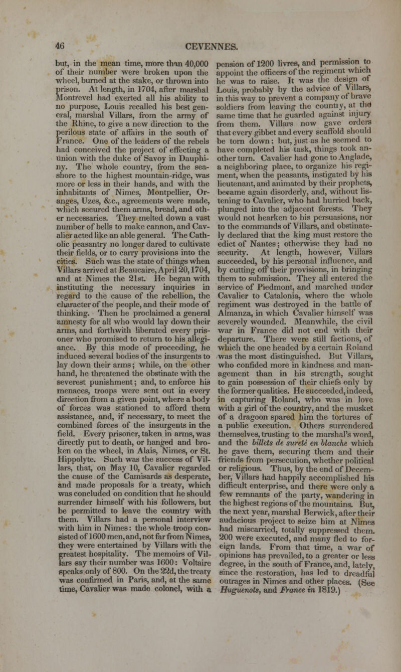 but, in the mean time, more than 40,000 of their number were broken upon the wheel, burned at the stake, or thrown into prison. At length, in 1704, after marshal Montrevel had exerted all his ability to no purpose, Louis recalled his best gen- eral, marshal Villars, from the army of the Rhine, to give a new direction to the perilous state of affairs in the south of France. One of the leaders of the rebels had conceived the project of effecting a tmion with the duke of Savoy in Dauphi- ny. The whole country, from the sea- shore to the highest mountain-ridge, was more or less in their hands, and with the inhabitants of Nimes, Montpellier, Or- anges, Uzes, &c., agreements were made, which secured them arms, bread, and oth- er necessaries. They melted down a vast number of bells to make cannon, and Cav- aher acted like an able general. The Cath- olic peasantry no longer dared to cultivate their fields, or to carry provisions into the cities. Such was the state of things when Villars arrived at Beaucaire, April 20,1704, and at Nimes the 2l8t. He began with instituting the necessary inquiries in regard to the cause of the rebellion, the cluiracter of the people, and their mode of thinking. Then he proclaimed a general amnesty for all who would lay down their arms, and forthwith liberated every pris- oner who promised to return to his allegi- ance. By this mode of proceeding, he induced several bodies of the insurgents to lay down their arms; while, on the other hand, he threatened the obstinate with the severest punishment; and, to enforce his menaces, troops were sent out in every dii'cction from a given point, where a body of forces was stationed to afford them assistance, and, if necessary, to meet the combined forces of the insurgents in the field. Every prisoner, taken in arms, was directly put to death, or hanged and bro- ken on the wheel, in Alais, Nimes, or St Hippolyte. Such was the success of Vil- lars, that, on May 10, Cavaher regarded the cause of the Camisards as desperate, and made proposals for a treaty, which was concluded on condition that he should surrender himself wdth his followers, but be permitted to leave the country with them. Villars had a personal interview with him in Nimes: the whole troop con- sisted of 1600 men, and, not far from Nimes, they were entertained by Villars with the greatest hospitality. The memoirs of Vil- lars say their number was 1600: Voltaire speaks only of 800. On the 22d, the treaty was confirrned in Paris, and, at the same time, Cavalier was made colonel, wltli a pension of 1200 livres, and permission to appoint the officers of the regiment which he was to raise. It was the design of Louis, probably by the advice of Villars, in this way to prevent a company of brave soldiers from leaving the countiy, at thd same time that he guarded against ijijury from them. Villain now gave orders that every gibbet and every scaffold should be torn down: but, just as he seemed to have completed his task, things took an- other turn. Cavalier had gone to Anglade, a neighboring place, to organize his regi- ment, when 3ie peasants, instigated by his lieutenant, and animated by their prophets, became again disorderly, and, without lis- tening to Cavalier, who had hurried back, plunged into the adjacent forests. They would not hearken to his persuasions, nor to the commands of Villars, and obstinate- ly declared that the king must restore the edict of Nantes; otherwise they had no security. At length, however, Villars succeeded, by his pereonal influence, and by cutting off their provisions, in bringing them to submission. They all entered the service of Piedmont, and marched under Cavalier to Catalonia, where the whole regiment was destroyed in the battle of Almanza, in which Cavalier himself was severely wounded. Meanwhile, the civil war in France did not end with their departure. There were still factions, of which the one headed by a certain Roland was the most distinguished. But Villai-s, who confided more in kindness and man- agement than in his strength, sought to gain possession of their chiefs only by the former qualities. He succeeded, indeed, in capturing Roland, who was in love with a girl of the country, and the musket of a dragoon spared him the tortures of a public execution. Others surrendered tliemselves, trusting to the marshal's word, and the billets de surtU en blanche, which he gave them, securing them and their friends from persecution, whether political or religious. Thus, by the end of Decem- ber, Villars had happily accomplished hia difficult enterprise, and there were only a few remnants of the party, wandering in the highest regions of the mountains. But, the next year, marshal Berwick, after their audacious project to seize him at Nimes had miscarried, totally suppressed them. 200 were executed, and many fled to for- eign lands. From that time, a war of opinions has prevailed, to a greater or less degree, in the south of France, and, lately, since the restoration, has led to dreadful outrages in Nimes and other places. (See Huguenots., and France in 1819.)