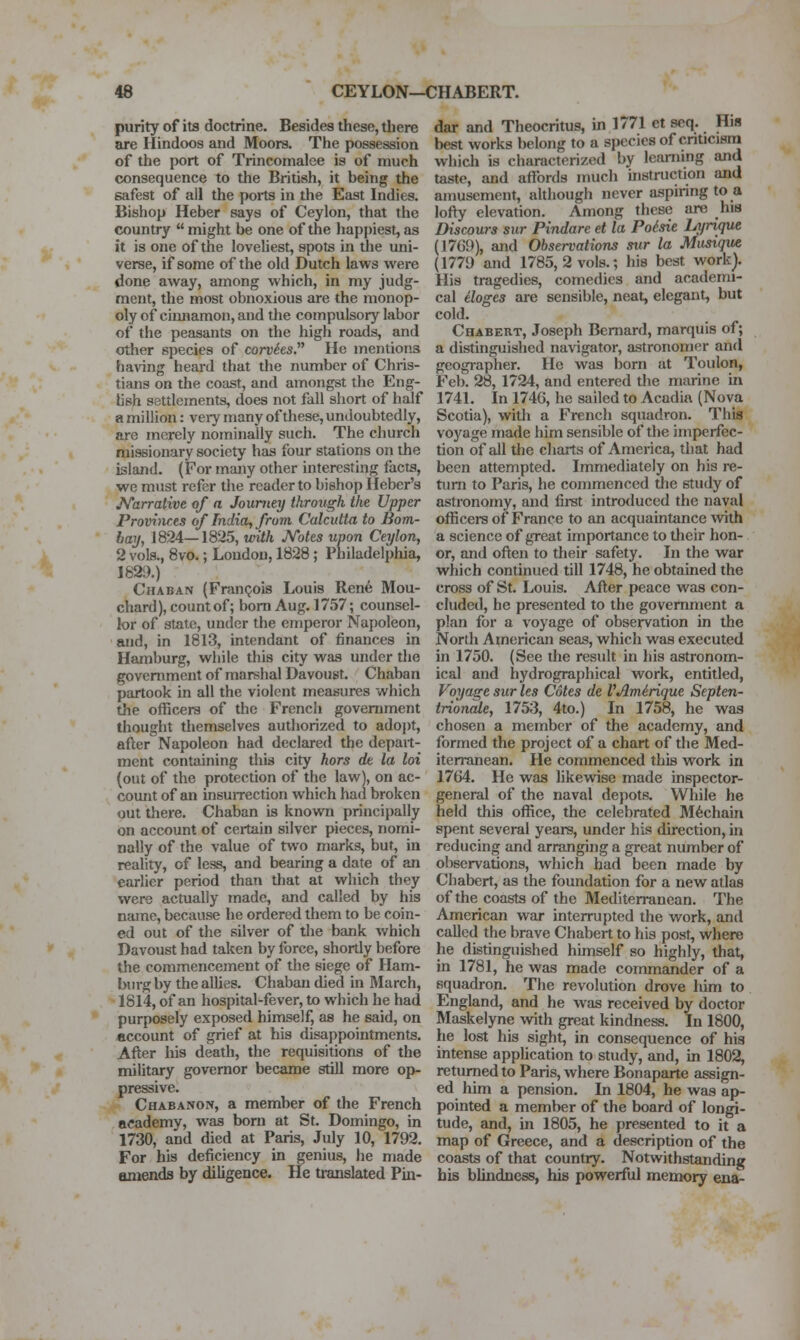 purity of its doctrine. Besides these, there are Hindoos and Moors. The possession of the port of Trincomalee is of much consequence to the British, it being the safest of all the ports in the East Indies. Bishop Heber says of Ceylon, that the country  might be one of the happiest, as it is one of the loveliest, spots in the uni- verse, if some of the old Dutch laws were done away, among which, in my judg- ment, the most obnoxious are the monop- oly of cimiamon, and the compulsory labor of the peasants on the high roads, and other species of conhs.^^ He mentions having heard that the number of Chris- tians on the coast, and amongst the Eng- lish settlements, does not fall short of half a million: veiy many of these, undoubtedly, are merely nominally such. The church missionary society has four stations on the island. (For many other interesting facts, we must refer the reader to bishop Heber's J^arralive of a Journey through the Upper Provinces of India, from Calcutta to Bom- hay, 1824—1825, with JVotes upon Ceylon, 2 vols., 8vo.; Loudon, 1828; Philadelphia, 182!).) Chaban (Francois Louis Ren6 Mou- chard), count of; bom Aug. 1757; counsel- lor of state, uncler the emperor Napoleon, and, in 1813, intendant of finances in Hamburg, while this city was under the government of marshal Davoust. Chaban partook in all the violent measures which the officers of the French government thought themselves authorized to adopt, after Napoleon had declared the depart- ment containing this city hors dt la loi (out of the protection of the law), on ac- count of an insuiTection which had broken out there. Chaban is knowTi principally on account of certain silver pieces, nomi- nally of the value of two marks, but, in reality, of less, and bearing a date of an earlier period than that at which they were actually made, and called by his name, because he ordered them to be coin- ed out of the silver of the bank which Davou&t had taken by force, shortly before the commencement of the siege of Ham- burg by the allies. Chaban died in March, 1814, of an hospital-fever, to which he had purposely exposed himself, as he said, on account of grief at his disappointments. After his death, the requisitions of the military governor became still more op- pressive. Chabanon, a member of the French academy, was born at St. Domingo, in 1730, and died at Paris, July 10, 1792. For his deficiency in genius, he made amends by diligence. He translated Pin- dar and Theocritus, in 1771 et scq. His best works belong to a species of cnticjsna which is characterized by learning and taste, and affords much nistruction and amusement, ahhough never aspiring to a lofty elevation. Among these are his Discours sur Pindare et la Poisie Lyrique (1769), aiid Observations stir la Musiqua (1779 and 1785, 2 vols.; his best work). His tragedies, comedies and academi- cal iloges ai-e sensible, neat, elegant, but cold. Chabert, Joseph Bernard, marquis of; a distinguished navigator, astronomer and geographer. He was born at Toulon, Feb. 28, 1724, and entered the marine in 1741. In 174G, he sailed to Acadia (Nova Scotia), with a French squadron. This voyage made him sensible of the imperfec- tion of all the charts of America, that had been attempted. Immediately on his re- turn to Paris, he commenced the study of astronomy, and first introduced the naval officers of France to an acquaintance with a science of great importance to their hon- or, and often to their safety. In the war which continued till 1748, he obtained the cross of St. Louis. After peace was con- cluded, he presented to the government a plan for a voyage of observation in the North American seas, which was executed in 1750. (See the result in his astronom- ical and hydrographical work, entitled, Voyage sur les Cotes de VAmirique Septen- trionale, 1753, 4to.) In 1758, he was chosen a member of the academy, and formed the project of a chart of the Med- iterranean. He commenced this work in 1764. He was likeviise made inspector- general of the naval depots. While he held tliis office, the celebrated M6chain spent several years, under his direction, in reducing and arranging a great number of observations, which had been made by Chabert, as the foundation for a new atlas of the coasts of the Mediterranean. The American war interrupted tiie work, and called the brave Chabert to his post, where he distinguished himself so highly, that, in 1781, he was made commander of a squadron. The revolution drove him to England, and he was received by doctor Maskelyne with great kindness. In 1800, he lost his sight, in consequence of his intense application to study, and, in 1802, returned to Paris, where Bonaparte assign- ed him a pension. In 1804, he was ap- pointed a member of the board of longi- tude, and, in 1805, he presented to it a map of Greece, and a description of the coasts of that country. Notwithstanding bis blindness, his powerful memory ena-