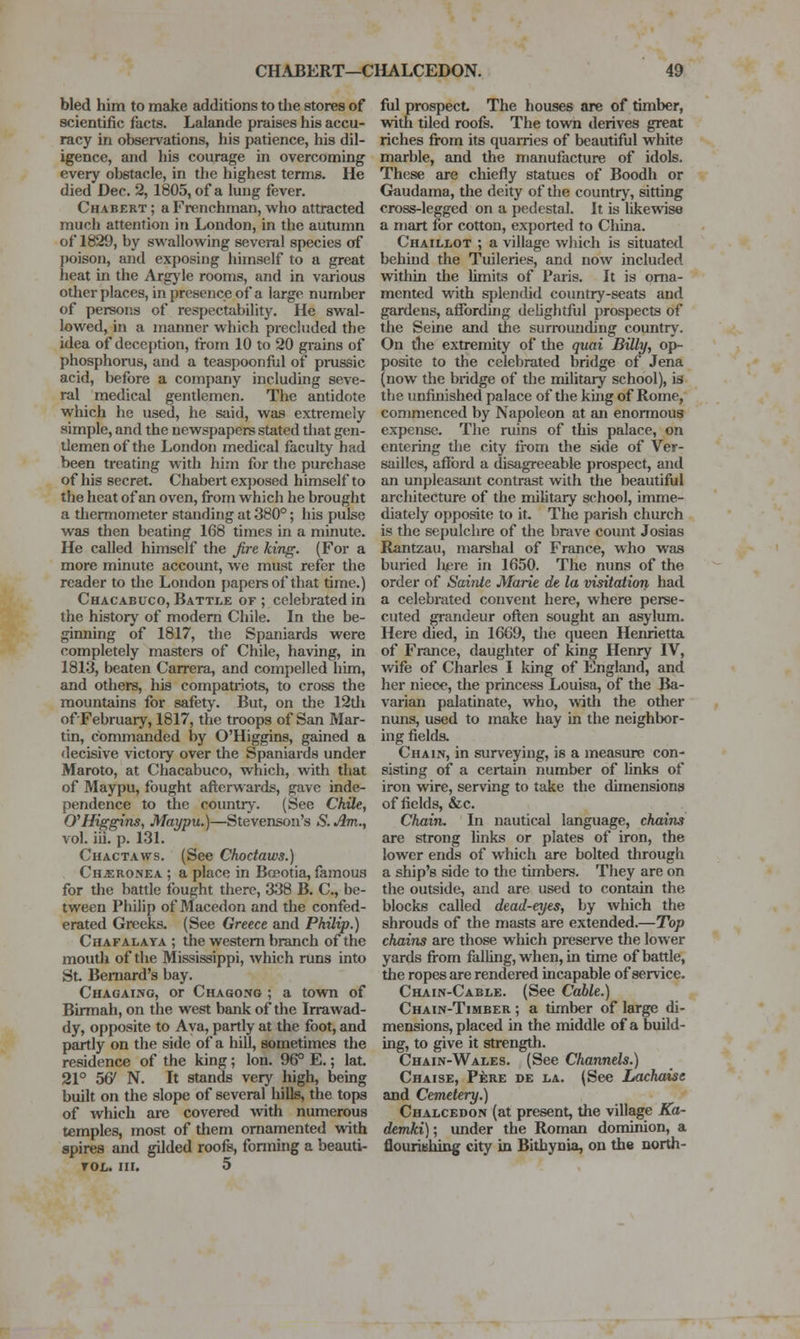 bled him to make additions to the stores of scientific facts. Lalande praises his accu- racy in observations, his patience, his dil- igence, and his courage in overcoming every obstacle, in the highest terms. He died Dec. 2, 1805, of a lung fever. Chabert ; a Frenchman, who attracted much attention in London, in the autumn of 1829, by swallowing several species of poison, and exposing himself to a great heat in the Arg)'le rooms, and in various other places, in presence of a large number of persons of respectability. He swal- lowed, in a manner which prechided the idea of deception, from 10 to 20 grains of phosphorus, and a teaspoonful of prussic acid, before a company including seve- ral medical gentlemen. The antidote which he used, he said, was extremely simple, and the newspapers stated that gen- tlemen of the London medical faculty had been treating with him for the purchase of his secret. Chabert exposed himself to the heat of an oven, from whicli he brought a thermometer standing at 380°; his pulse was then beating 168 times in a minute. He called himself the fire king. (For a more minute account, we must refer the reader to the London j)apersof that time.) Chacabuco, Battle of ; celebrated in the history of modem Chile. In the be- ginning of 1817, the Spaniards were completely masters of Chile, having, in 1813, beaten Carrera, and compelled him, and others, hia compatiiots, to cross the mountains for safety. But, on the 12tli of'February, 1817, the troops of San Mar- tin, commanded by O'Higgins, gained a decisive victory over the Spaniards under Maroto, at Chacabuco, which, with that of Maypu, fought afterwards, gave inde- pendence to the coimtrj-. (See Chile, O'Higgins, Maypu.)—Stevenson's 5. Am., vol. iii. p. 131. CuACTAws. (See Chodaivs.) Ch^ronea ; a place in Bceotia, famous for the battle fought there, 338 B. C, be- tween Philip of Macedon and the confed- erated Greeks. (See Greece and Philip.) Chafalaya ; the western branch of the moutli of the Mississippi, which runs into St Bernard's bay. Chagaing, or Chagong ; a town of Birmah, on the west bank of the Irrawad- dy, opposite to Aya, partly at the foot, and partly on the side of a hill, sometimes the residence of the king; Ion. 96° E.; lat. 21° 56' N. It stands very high, being built on the slope of several hiUs, the tops of which are covered with numerous temples, most of tliem ornamented with spires and gilded roofs, fonning a beauti- YOL. III. 5 ful prospect The houses are of timber, with tiled roofs. The town derives great riches Jfrom its quarries of beautiful white marble, and the manufacture of idols. These are chiefly statues of Boodh or Gaudama, the deity of the country, sitting cross-legged on a pedestal. It is likewise a mart for cotton, exported to Cliina. Chaillot ; a village which is situated behind the Tuileries, and now included witliin the limits of Paris. It is orna- mented with splendid country-seats and gardens, affording delightful prospects of the Seine and the surrounding country. On the extremity of the quai Billy, op- posite to the celebrated bridge of Jena (now the bridge of the military school), is the unfinished palace of the kuig of Rome, commenced by Napoleon at an enormous expense. The ruins of this palace, on entering tlie city fi'om the side of Ver- sailles, afibrd a disagreeable prospect, and an unpleasant contrast with the beautiful architecture of the military school, imme- diately opposite to it. The parish church is the sepulchre of the brave count Josias Rantzau, marshal of France, who was buried luere in 1650. The nuns of the order of Sainte Marie de la visitation hatl a celebrated convent here, where perse- cuted ^andeur often sought an asylum. Here died, in 1669, the queen Henrietta of France, daughter of king Henry IV, wife of Charles I king of England, and her niece, the princess Louisa, of the Ba- varian palatinate, who, with the other nuns, used to make hay in the neighbor- ing fields. Chain, in sun'eying, is a measure con- sisting of a certain number of Unks of iron wire, serving to take the dimensions of fields, &c. Chain. In nautical language, chains are strong links or plates of iron, the lower ends of which are bolted through a ship's side to the timbers. They are on the outside, and are used to contain the blocks called dead-eyes, by which the shrouds of the masts are extended.—Top chains are those which preserve the lower yards from falling, when, in time of battle, the ropes are rendered incapable of service. Chain-Cable. (See Cable.) Chain-Timber ; a timber of large di- mensions, placed in the middle of a build- ing, to give it strength. Chain-Wales. (See Channels.) Chaise, Fere de la. (See Lachaise and Cemetery.) Chalcedon (at present, the village Ka- demki); under the Roman dominion, a flouriehing city in Bithynia, on the north-