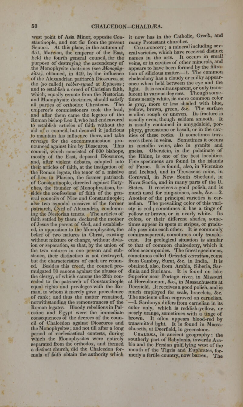 west point bf Asia Minor, opposite Con- Btaiitinople, and not far from the present Scutari. At this place, in the autumn of 451, Marcian, the emperor of the East, held the fourth general council, for the pur|X)se of destroying the ascendency of the Monophysite doctrines (see Monophy- siles), obtained, in 449, by the influence of the Alexandrian patriarch Dioscuros, at the (so called) robber-synod at Ephesus; and to establish a creed of Christian faith, which, equally remote from the Nestorian and Monophysite doctrines, should satisfy all parties of orthodox Christians. The emperor's commissioners took the lead, and after them came the legates of tlie Roman bishop Leo I, who had endeavored to establish articles of faith without the aid of a council, but deemed it judicious to maintain his influence there, and take revenge for the excommunication pro- nounced against him by Dioscuros. This council, which consisted of 600 bishops, mostly of the East, deposed Dioscuros, and, afler violent debates, adopted into their articles of faith, at the instigation of the Roman legate, the tenor of a missive of Leo to Flavian, the former patriarch of Constantinople, directed against Euty- ches, the founder of Monophysitism, be- sides the confessions of faith of the gen- eral councils of Nice and Constantinople; also two synodal missives of the former patriarcli, Cyril of Alexandria, condenm- uig the Nestorian tenets. The articles of faith settled by them declared the mother of Jesus the parent of God, and establish- ed, in opposition to the Monophysites, the belief of two natures in Christ, existing without mixture or change, witliout divis- ion or separation, so that, by the union of the two natures in one person and sub- stance, their distinction is not destroyed, but the characteristics of each are retain- ed. Besides this creed, the council pro- mulgated '30 canons against the abuses of the clergy, of which canons the 28th con- ceded to the patriarch of Constantbiople equal rights and privileges with the Ro- xnan, to whom it merely gave precedence of rank; and thus the matter remained, notwithstanding the remonstrances of the Roman legates. Bloody rebellions in Pal- estine and Eg}'pt were the unmediate consequences of the decrees of the coun- cil of Chalcedon against Dioscuros and the Monophysites; and not till after a long period of ecclesiastical contests, during which the Mono[)hysites were entirely separated from the orthodox, and fonned a distinct church, did the Chalcedon for- mula of faith obtain the authority which it now has in the Catholic, Greek, and many Protestant churches. Chalcedony ; a mineral includmg sev- eral varieties, wliich have received distmct names in the arts. It occurs in small veins, or in cavities of other minerals, and appears to have been formed by the filtra- tion of siUcious matter.—L The common chalcedony has a cloudy or milky appear- ance when held between the eye and the light. It is semitransparent, or only trans- lucent in various degrees. Though some- times nearly white, its more common color is gray, more or less shaded with blue, yellow, brown, green, &c. The surface is often rough or uneven. Its fracture is usually even, though seldom smooth. It is usually contained in amygdaloid, por- phyry, greenstone or basalt, or in tlie cav- ities of these rocks. It sometimes trav- erses them in veins. Sometimes it occurs in metallic veins, also in granite and gneiss. Oberstein, in the palatinate of the Rhine, is one of the best localities. Fine specimens are found in the islands of Faroe. It is found, also, in Vicentino and Iceland, and in Trevascus mine, in Cornwall, in New South Shetland, in Nova Scotia, and in many parts of the U. States. It receives a good polish, and is much used for ring-stones, seals, &c.—2. Another of the principal varieties is car- nelian. The prevaihng color of this vari- ety is red; sometimes it has a tinge of yellow or brown, or is nearly white. Its colors, or their different shades, some- times appear in spots or stripes, or gradu- ally pass into each other. It is commonly semitransparent, sometimes only translu- cent. Its geological situation is similar to that of common chalcedony, which it often accompanies. The finest specimens, sometimes called Oriental carnelian, come from Cambay, Surat, &c. in India. It is obtained, also, from Arabia, Siberia, Sar- dinia and Surinam. It is found on lake Superior near Portage river, in Missouri at Herculaneum, &c., in Massachusetts at Deerfield. Jt receives a good pohsh, and is much employed for se5s, bracelets, &c. The ancients often engraved on camelian. —3. Sardonyx differs from camehan in its color only, which is reddish-yellow, or nearly orange, sometimes with a tinge of brown. It often appears blood-red by transmitted light. It is found in Massa- chusetts, at Deerfield, in greenstone. Chaldj:a, in ancient geography; the southeriy part of Babylonia, towards Ara- bia and the Persian gulf, lying west of the mouth of the Tigris and Euphnites, for- merly a fertile country, now barren. The
