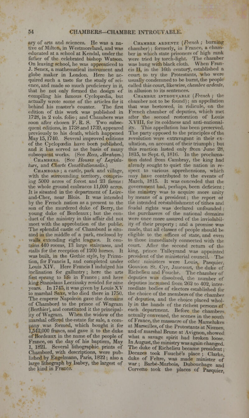 ary of arts and sciences. He was a na- tive of Milton, in Westmoreland, and was educated at a school at Kendal, under the father of the celebrated bishop Watson. On leaving school, he was apprenticed to J. Senex, a mathematical instrument and globe maker in London. Here he ac- quired such a taste for the study of sci- ence, and made so much proficiency ui it, that he not only formed the design of compiling liis famous Cyclopaedia, but actually wrote some of the articles for it behind his master's counter. The first edition of this work was published in 1728, in 2 vols, folio -, and Chambers was soon after chosen F. R. S. Two subse- quent editions, in 1738 and 1739, appeared ])reviously to his death, which happened May 15,1740. Seveml improved editions of the Cyclopaedia have been published, and it has served as the basis of many subsequent works. (See Rees, Abraham.) Chambers. (See Houses of Legisla- ture, and Charie Constitutionnelle.) Chambord ; a castle, park and village, with the surrounding territory, compris- ing 5000 acres of forest and 23 farms: the whole ground embraces 11,000 acres. It is situated in tlie department of Loire- and-Cher, near Blois. It was intended by the French nation as a present to the son of the murdered duke of Berry, the young duke of Bordeaux; but the con- duct of the ministry in this affair did not meet witli the approbation of the public. The splendid castle of Chambord is sit»i- ated iu the middle of a park, enclosed by walls extending eight leagues. It con- tains 440 rooms, 13 large staircases, and stalls for tlie reception of 1200 horses. It was built, in the Grothic style, by Prima- tion, for Francis I, and completed under Louis XIV. Here Francis I indulged his inclination for gallantry; here the arts first spmng to life in France; and here king Stanislaus Leczinsky resided for nine years. In 1745, it was given by Louis XV to marshal Saxe, who died there in 1750, The emperor Napoleon gave tlie domains of Chambord to the prince of Wagram (Berthier), and constituted it the principal- ity of Wagram. When the widow of the marshal offered the^ estate for sale, a com- pany was formed, which bought it for 1,542,000 fi-ancs, and gave it to the duke of Bordeaux in the name of the people of France, on the day of his baptism, May 1, 1821. Several lithographic prints of Chambord, vfith descriptions, were pub- lished by Engelmann, Paris, 1822; also a lai^e lithograph by Isabey, the largest of the kind in Fracce. Chambre ardente {French ; burning chamber); formerly, iu France, a cham- ber in which state prisoners of high rank were tried by torch-light. The chamber was hung with black cloth. When Fran- cis II, in the 16th century, established a court to tiy the Protestants, who were usually condemned to be burnt, the people called tliis court, likewise, chambre ardente, in allusion to its sentences. Chambre introuvable {French ; the chamber not to be found); an appellation that was bestowed, in ridicule, on the French chamber of deputies, wliich met after the second restoration of Louis XVIII, for its coldness and anti-national- ity. This appellation has beeji preserved. The paity opposed to tlie principles of the revolution were extravagant in their ex- ultation, on account of their triumph ; but this reaction lasted only from June 28, 1815, to Sejrt. 6, 1810. In the proclama- tion dated from Cambray, the king had already sought to quiet the nation in re- s|)ect to various apprehensions, which may have contributed to the events of March, 1815. It was conceded that the government had, perhaps, been deficient; the ministry was to acquire more unity by means of a president; the report ot the intended reestablishment of tithes and feudal rights was declared unfounded; the purchasers of the national domains were once more assured of the inviolabil- ity of their property ; and a promise wa.s matle, that all classes of people should be eligible to the offices of slate, and even to those immediately connected with the court. After the second return of the king, prince Talleyrand was appointed president of the ministerial council. The other ministers were Louis, Pa.squier, Gouvion St. Cyr, Jaucourt, the duke of Richelieu and Fouche. The chamber of deputies was dissolved, the number of deputies increased iiom 262 to 402, inter- mediate bodies of electors established for the choice of the members of the chamber of deputies, and the choice placed whol- ly in the hands of the richest persons of each department. Before the chambers actually convened, the scenes in the south of France, the massacre of the Mamelukes at Marseilles, of the Protestants at Nismes, and of marshal Brune at Avignon, showed what a savage spirit had broken loose. In August, the ministry was again changed. The duke of Richelieu became president- Decazes took Fouch^'s place ; Clarke^ duke of Feltre, was made minister of war; Barb^-Marbois, Dubouchage and Corvetto took the pl{ices of Pasquier