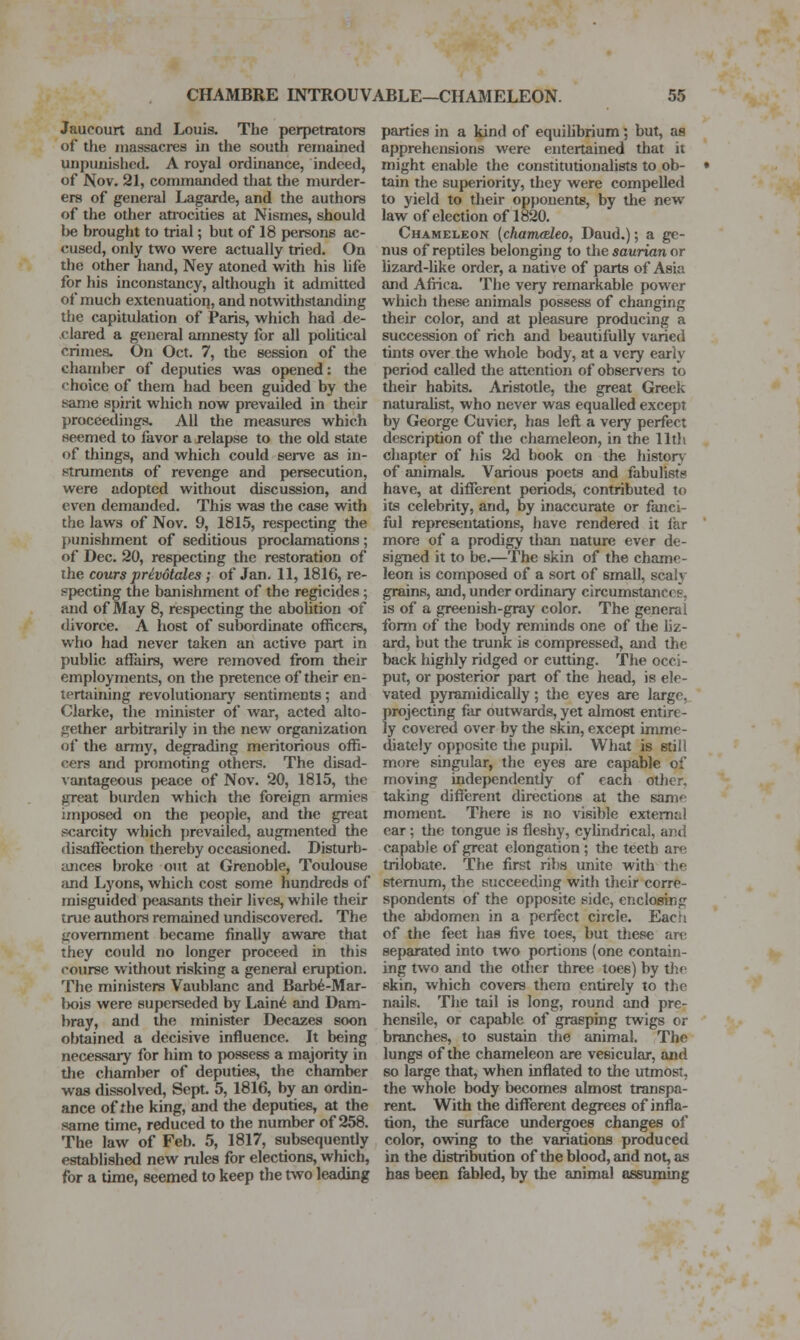 Jaucourt and Louis. The perpetrators of tJie massacres in the south remained unpunished. A royal ordinance, indeed, of Nov. 21, commanded that the murder- ers of general Lagarde, and the authors of the other atrocities at Nismes, should be brought to trial; but of 18 persons ac- cused, only two were actually tried. On the other hand, Ney atoned with his life for his inconstancy, although it admitted of much extenuation, and notwithstanding the capitulation of Paris, which had de- .clared a general amnesty for all pohtical crimes. On Oct. 7, the session of the chamber of deputies was opened: the choice of them had been guided by the same spirit which now prevailed in their proceedings. All the measures which seemed to favor a relapse to the old state of things, and which could serve as in- struments of revenge and persecution, were adopted without discussion, and even demanded. This was the case with the laws of Nov. 9, 1815, respecting the punishment of seditious proclamations; of Dec. 20, respecting the restoration of the cours privotales; of Jan. 11,1816, re- specting the banishment of the regicides; and of May 8, respecting the aboUtion of divorce. A host of subordinate officers, who had never taken an active part in public affairs, were removed from their employments, on the pretence of their en- tertaining revolutionarj' sentiments; and Clarke, the minister of war, acted alto- gether arbitrarily in the new organization of the army, degrading meritorious offi- cers and promoting others. The disad- vantageous peace of Nov. 20, 1815, the great burden which the foreign armies imposed on the people, and the great scarcity which j)revailed, augmented the disafiection thereby occasioned. Disturb- ances broke out at Grenoble, Toulouse and Lyons, which cost some hundreds of misguided peasants their lives, while their true authors remained undiscovered. The government became finally aware that they could no longer proceed in this course without risking a general eruption. The ministers Vaublanc and Barb6-Mar- bois were superseded by Lain^ and Dam- bray, and the minister Decsizes soon obtained a decisive influence. It being necessary for him to possess a majority in the chamber of deputies, the chamber was dissolved, Sept. 5, 1816, by an ordin- ance of the king, and the deputies, at the same time, reduced to the number of 258. The law of Feb. 5, 1817, subsequently established new rules for elections, which, for a time, seemed to keep the two leading parties in a kind of equilibrium; but, as apprehensions were entertained that it might enable the constitutionahsts to ob- • tain the superiority, they were compelled to yield to their opponents, by the new law of election of 1820. Chameleon (chamedeo, Daud.); a ge- nus of reptiles belonging to the saurian or lizard-like order, a native of parts of Asia and Africa. The very remarkable power which these animals possess of changing their color, and at pleasure producing a succession of rich and beautifully varied tints over the whole body, at a very early period called tlie attention of observers to their habits. Aristotle, the great Greek naturaUst, who never was equalled except by George Cuvier, has lefl a vei-y perfect description of the chameleon, in the 11th chapter of his 2d book on the history of animals. Various poets and fabulists have, at different periods, contributed to its celebrity, and, by inaccurate or fanci- ful representations, have rendered it far ' more of a prodigy than nature ever de- sig-ned it to be.—The skin of the chame- leon is composed of a sort of small, scaly grains, and, under ordinary circumstances, is of a greenish-gray color. The general form of the body reminds one of the liz- ard, but the trunk is compressed, and the back highly ridged or cutting. The occi- put, or posterior part of the head, is ele- vated pyramidically; the eyes are large, projecting far outwards, yet almost entire- ly covered over by the skin, except imme- (liately opposite the pupil. What is still more singular, the eyes are capable of moving independently of each other, taking different directions at the same moment. There is no visible external ear ; the tongue is fleshy, cyhndrical, and capable of great elongation; the teeth are trilobate. The first ribs unite with the sternum, the succeeding with their corre- spondents of the opposite side, enclosing the abdomen in a perfect circle. Each of the feet has five toes, but these are separated into two portions (one contain- ing two and the other three toes) by the skin, which covers them entirely to the nails. The tail is long, round and pre- hensile, or capable of grasping twigs or branches, to sustain the animal. The lungs of the chameleon are vesicular, and so large that, when inflated to the utmost, the whole body becomes almost transpa- rent With the different degrees of infla- tion, the surface imdergoes changes of color, owing to the variations produced in the distribution of the blood, and not, as has been fabled, by the animal assuming