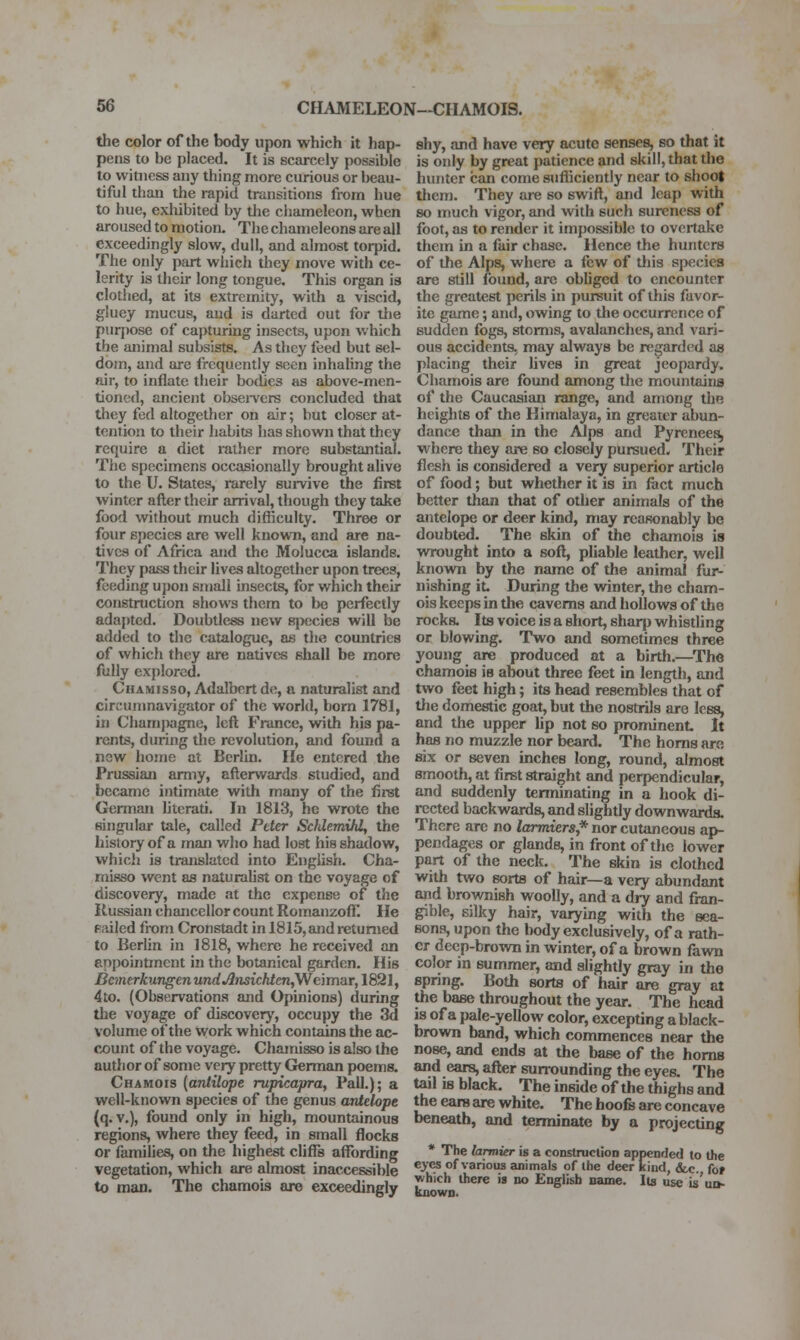 the color of the body upon which it hap- pens to be placed. It is scarcely possible to witness any thing more curious or beau- tiful than the rapid transitions from hue to hue, exhibited by the cliameleon, when aroused to motion. The chameleons are all exceedingly slow, dull, and almost torpid. The only part which they move with ce- lerity is their long tongue. This organ is clothed, at its extremity, with a viscid, gluey mucus, and is darted out for tlie purjjose of capturing insects, upon which the animal subsists. As they feed but sel- dom, and are frequently seen inhaling the air, to inflate their bo<ljes as above-men- tioned, ancient obsei-vcrs concluded that they fed altogether on air; but closer at- tention to their habits has shown that they require a diet rather more substantial. The specimens occasionally brought alive to the U. States, rarely survive the first winter after their arrival, though they take food without much difficulty. Three or four species are well known, and are na- tives of Africa and the Molucca islands. They pass their lives altogether upon trees, feeding u])on small insects, for which their construction shows them to bo perfectly adapted. Doubtless new Bix'cies will be added to the catalogue, as the countries of which they are natives shall be more fully explored. Chamisso, Adalbert de, a naturalist and circunma\'igator of the world, born 1781, in Chamjxigne, loft France, with his pa- rents, during the revolution, and found a new hojne at Berlin. He entered the Prussian army, afterwards studied, and became intimate with many of the first German hterati. In 1813, he wrote the singular tale, called Ptter SMemihl, the history of a man who had lost his shadow, which is translated into English. Cha- misso went as naturalist on the voyage of discovery, made at the expense of the Ilussian chancellor count RomanzofT. He Railed from Cronstadt in 1815, and returned to Berlin in 1818, where he received an enpointmcnt in the botanical garden. His BcmerkungenundAnsichten,Wem!ir,lS21, 4to. (Observations and Opinions) during the voyage of discovery, occupy the 3d volume of the work which contains the ac- count of the voyage. Chamisso is also the author of some very pretty Gferman poems. Chamois (antilope rupicapra, Pall.); a well-known species of the genus antel-ope (q. v.), found only in high, mountainous regions, where they feed, in small flocks or families, on the highest cliffs affording vegetation, which are almost inaccessible to man. The chamois are exceedingly shy, and have very acute senses, so that it is only by great patience and skill, that the hunter can come sufficiently near to shoot tliem. They are so swift, and leap with so much vigor, and with such sureness of foot, as to render it impossible to overtake them in a fair chase. Hence the hunters of the Alps, where a few of tliis si>ecies are still found, arc obliged to encounter the greatest perils in pursuit of this favor- ite game; anil, owing to the occurrence of sudden fogs, storms, avalanches, and vari- ous accidents, may always be regarded as placing their lives in great jeopardy. Chamois are found among the mountains of the Caucasian range, and among the heiglits of the Himalaya, in greater abun- dance than in the Alps and Pyrenees^ where they are so closely pursued. Their flesh is considered a very superior article of food; but whether it is in fact much better than that of other animals of the antelope or deer kind, may reasonably be doubted. The skin of the chamois is wrought into a soft, pliable leather, well known by the name of the animal fur- nishing it. During the winter, the cham- ois keeps in the caverns and hollows of the rocks. Its voice is a short, sharp whisding or blowing. Two and sometimes three young are produced at a birth.—^The chamois is about three feet in length, and two feet high; its head resembles that of tlie domestic goat, but the nostrils are less, and the upper lip not so prominent It has no muzzle nor beard. The horns are six or seven inches long, round, almost smooth, at first straight and perpendicular, and suddenly tenninating in a hook di- rected backwards, and slightly downwards. There are no larmiers,* nor cutaneous ap- pendages or glands, in front of the lower part of the neck. The skin is clothed with two sorts of hair—a very abundant and brownish woolly, and a dry and fran- gible, silky hair, varying with the sea- sons, upon the body exclusively, of a rath- er deep-brown in winter, of a brown fawn color in summer, and slightly gray in the spring. Both sorts of hair are gray at the base throughout the year. The head is of a pale-yellow color, excepting a black- brown band, which commences near the nose, and ends at the base of the horns and ears, after surrounding the eyes. The tail is black. The inside of the thighs and the ears are white. The hoofs are concave beneath, and terminate by a projecting * The larmier is a coDstruclion appended to the eyes of various animals of the deer kind, &.c. fof which there is no English name. It^ use is'uu- known.