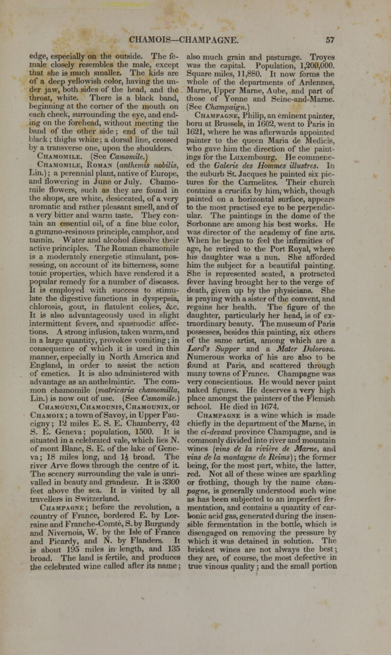 edge, especially on tlie outside. The fe- male closely resembles the male, except that she is much smaller. The kids are of a deep yellowish color, having the un- der jaw, both sides of the head, and the throat, white. There is a black band, beginning at tlie comer of the mouth on each cheek, surrounding the eye, and end- ing on the forehead, without meeting the band of the other side; end of the tail black; thighs white; a dorsal line, crossed by a transvei-se one, upon the shoulders. Chamomile. (See Camomile.) Chamomile, Roman (arUhemis nobilis, Lm.); a perennial plant, native of Europe, and flowering in Jime or July. Chamo- mile flowers, such as they are found in the shops, are white, desiccated, of a very aromatic and rather pleasant smell, and of a very bitter and warm taste. They con- tain an essential oil, of a fine blue color, a gummo-resinous principle, camphor, and tannin. Water ajid alcohol dissolve their active principles. The Roman chamomile is a moderately energetic stimulant, pos- sessuig, on account of its bitterness, some tonic properties, which have rendered it a popular remedy for a number of diseases. It is employed with success to stimu- late the digestive functions in dyspepsia, chlorosis, gout, in flatulent colics, &,c. It is also advantageously used in slight intermittent fevers, and spasmodic affec- tions. A strong infusion, taken warm, and in a large quantity, provokes vomiting; in consequence of wliich it is used in this manner, especially in North America and England, in order to assist the action of emetics. It is also administered with advantage as an anthelmintic. The com- mon chamomile (matricaria chamjomilla, Lin.) is now out of use. (See Camomile.) Chamodni,Chamounis, Chamounix, or Chamoix ; a town of Savoy, in Upper Fau- cigny; 12 miles E. S. E. Chambeny, 42 S. E. Geneva; population, 1500. It is situated in a celebrated vale, which lies N. of mont Blanc, S. E. of the lake of GJene- va; 18 miles long, and li broad. The river Ar\'e flows through the centre of it. The scenery surrounding the vale is unri- valled in beauty and grandeur. It is 3300 feet above the sea. It is visited by all travellers in Switzerland. Champagne; before the revolution, a country of France, bordered E. by Lor- raine and Franche-Comt6, S. by Burgundy and Nivemois, W. by the Isle of France and Picardy, and N. by Flanders, It is about 195 miles in length, and 135 broad. The land is fertile, and produces the celebrated wine called after its name; also much grain and pasturage. Troyes was the capital. Population, 1,200,000. Square miles, 11,880. It now forms the whole of the departments of Ardennes, Mame, Upper Mame, Aube, and part of those of Yonne and Seme-and-Mame, (See Champaign.) Champagne, Philip, an eminent painter, bom at Brussels, in 1602, went to Paris in 1621, where he was aftenivards appointed painter to the queen Maria de Medicis, who gave him the direction of the paint- ings for the Luxembourg. He commenc- ed the Galerie des Hommes illustres. In the suburb St. Jacques he painted six pic- tures for the Carmehtes. Their church contains a crucifix by him, which, though painted on a horizontal surface, appears to the most practised eye to be perpendic- ular. The paintings in the dome of the Sorbonne are among his best works. He was director of the academy of fine arts. When he began to feel the infirmities of age, he retired to the Port Royal, where his daughter was a nun. She afforded him the subject for a beautiful painting. She is represented seated, a protracted fever having brought her to the verge of death, given up by the physicians. She is praying with a sister of the convent, and regains her health. The figure of the daughter, particularly her head, is of ex- traordinary beauty. The museum of Paris possesses, besides this painting, six others of the same artist, among which are a Lord's Supper and a Mater Dolorosa. Numerous works of his are also to be found at Paris, and scattered through many towns of France. Champagne was very conscientious. He would never paint naked figures. He deserves a very high place amongst tlie painters of tlie Flemish school. He died in 1674, Champagne is a wine which is made chiefly in the department of the Mame, in the ci-devant province Champagne, and is commonly divided into river and mountain wines (vins de la rivihe de Mame, and vins de la montagne de Reims); the former being, for the most part, white, the latter, red. Not all of these wines are sparkling or fi-othing, though by the name cham- pagne, is generally understood such wine as has been subjected to an imperfect fer- mentation, and contains a quantity of car- bonic acid gas, generated during the insen- sible fermentation in the bottle, which is disengaged on removing the pressure by which it was detained in solution. The briskest wines are not always the best; they are, of course, the most defective in tme vinous quahty; and the small portion