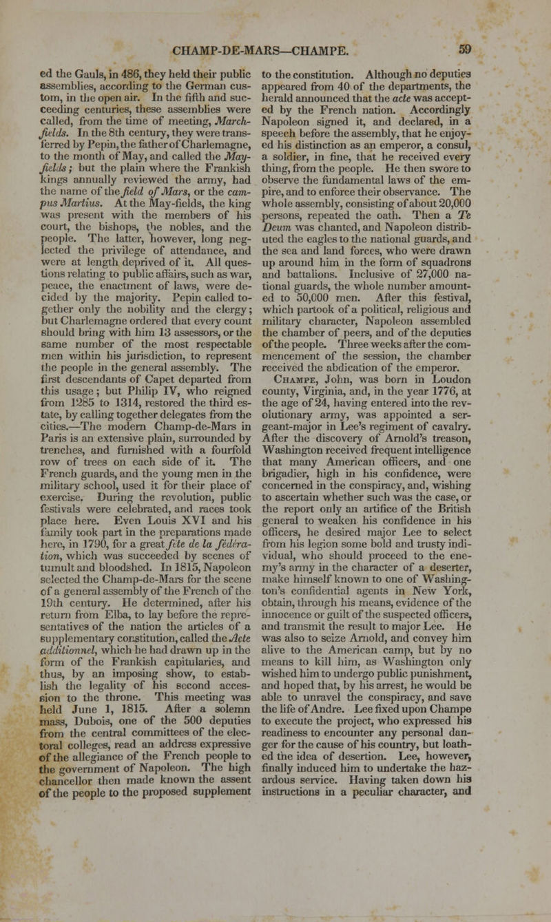 ed the Gauls, in 486, they held their public assemblies, according to the German cus- tom, in the open air. In the fifth and suc- ceeding centuries, these assembhes were called, from the time of meeting, March- Jidds. In the 8th century, they were trans- ferred by Peph],the father of Charlemagne, to the month of May, and called the May- Jitlds; but the plain where the Frankish kings annually reviewed the anny, had the name of the Jield of Mars, or the cam- pus Martins. At the May-fields, the king was present with the members of his court, the bishops, the nobles, and the people. The latter, liowever, long neg- lected the privilege of attendance, and were at length deprived of it. All ques- tions relating to public affaire, such as war, peace, the enactment of laws, were de- cided by the majority. Pepin called to- gether only the nobility and the clergy; but Charlemagne ordered that every count should bring with him 13 assessors, or the same number of the most respectable men within his jurisdiction, to represent the people in the general assembly. The £rst descendants of Capet departed from this usage; but Philip IV, who reigned from lt285 to 1314, restored the third es- tate, by calling together delegates from the cities.—The modem Champ-de-Mars in Paris is an extensive plain, suiTounded by trenches, and furnished with a fourfold row of trees on each side of it. The French guards, and the young men in the military school, used it for their place of exercise. During the revolution, public festivals were celebrated, and races took place here. Even Louis XVI and his family took part in the preparations made Iiere, in 1790, for a great/tie de la Jidira- tion, which was succeeded by scenes of tumult and bloodshed. In 1815, Napoleon selected the Champ-de-Mars for the scene of a general assembly of the French of the 19th century. He dctenniiied, after his return from Elba, to lay before the rcpi-c- sentatives of the nation the articles of a supplementary constitution, called the jide culditioriHel, which he had drawn up in the form of the Frankish capitularies, and thus, by an imposuig show, to estab- lish the legality of his second acces- eion to the throne. This meeting was held June 1, 1815. After a solemn mass, Dubois, one of the 500 deputies from the central committees of the elec- toral colleges, read an address expressive of the allegiance of the French people to the government of Napoleon. The high chancellor then made known the assent of the people to the proposed supplement to the constitution. Although no deputies appeared fix)m 40 of the departments, the herald amiounced that the ade was accept- ed by the French nation. Accordingly Napoleon signed it, and declared, in a speech before the assembly, that he enjoy- ed his distinction as an emperor, a consul, a soldier, in fine, that he received every thuig, from the people. He then swore to observe the fiindamental laws of the em- pire, and to enforce their observance. The whole assembly, consisting of about 20,000 pej-sons, repeated the oath. Then a Te Deum was chanted, and Napoleon distrib- uted the eagles to the national guards, and the sea and land forces, who were drawn up around him m the fonn of squadrons and battalions. Inclusive of 27,000 na- tional guards, the whole nuniber amount- ed to 50,000 men. After this festival, which partook of a political, religious and mihtary character. Napoleon assembled the chamber of peers, and of the deputies of the people- Three weeks after the com- mencement of the session, the chamber received the abdication of the emperor. Chaimpe, John, was born in Loudon county, Virginia, and, in the year 1776, at the age of 24, having entered into the rev- olutionary army, was appointed a ser- geant-major in Lee's regiment of cavalry. After the discovery of Arnold's treason, Washington received fi-equent intelhgence that many American ofiicers, and one brigadier, high in his confidence, were concerned in the conspiracy, and, wishing to ascertain whether such was the case, or the report only an artifice of the British general to weaken his confidence in his oflicci-s, he desired major Lee to select from his legion some bold and trusty indi- vidual, who should proceed to the ene- my's army in the character of a deserter, make himself known to one of Washing- ton's confidential agents in New York, obtain, through his means, evidence of the innocence or guilt of the suspected officers, and transmit the result to major Lee. He was also to seize Arnold, and convey him alive to the American camp, but by no means to kill him, as Washington only wished him to undergo public punishment, and hoped that, by his arrest, he would be able to unravel the conspiracy, and save the fife of Andre. Lee fixed upon Champe to execute tlie project, who expressed his readiness to encounter any personal dan- ger for the cause of his country, but loath- ed the idea of desertion. Lee, however, finally induced him to undertake the haz- ardous service. Having taken down his instructions in a pecuhar character, and