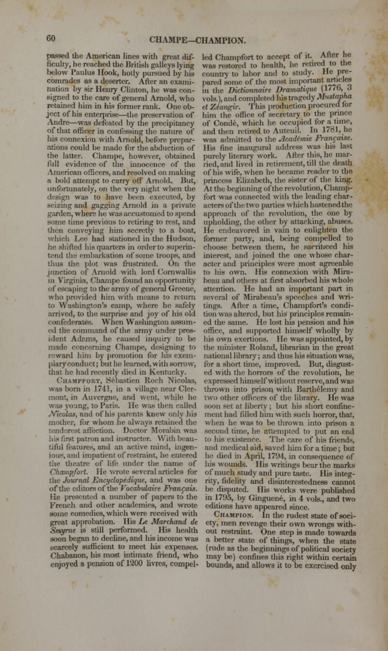 passed the American lines with great dif- ficuhy, he reached the British galleys lying below Paulus Hook, hotly pureued by his comrades as a deserter. After an exami- nation by sir Heiuy Clbiton, he was con- signed to the care of general Arnold, who retained him in his former rank. One ob- ject of his enterpiise—the preservation of yXjidre—was defeated by the precipitancy of that officer in confessing the nature of his connexion with Arnold, before prepar- ations could be made for the abduction of the latter. Champe, however, obtained full evidence of the innocence of the American officers, and resolved on makuig a bold attempt to carry off Arnold. But, unfortunately, on the very night when the design was to have been executed, by seizbig and gagging Arnold in a private garden, where he was accustomed to spend some time previous to retiring to rest, and then conveying him secretly to a boat, which Lee had stationed in the Hudson, he shifted his quarters in order to superin- tend the embarkation of some troops, and thus the plot was frustrated. On the junction of Arnold with lord CornwaUis ill Virginia, Champe found an opportunity of escaping to the army of general Greene, who provided him with means to return to Washington's camp, where he safely arrived, to the surprise and joy of his old confederates. When Washington assum- ed the command of the army under pres- ident Adams, he caused inquiry to be made concerning Champe, designing to i-eward him by promotion for his exem- plary conduct; but he learned, with sorrow, that he had recently died in Kentucky. CuAMPFORT, S^bastien Roch Nicolas, was bom ui 1741, in a village near Cler- mont, in Auvergne, and went, while he was young, to Paris. He was then called jVicolas, and of his parents knew only his mother, for whom he always retained the tendorest aftection. Doctor Rlorabin was his first patron and instructer. With beau- tiful features, and an active mind, ingen- ious, and impatient of restrauit, he entered the theatre of life under the name of Champfort. He wrote several articles for the Journal Encydopedique, and was one of the editors of the Vocahvlaire Franfais. He presented a number of papers to the French and other academies, and wrote some comedies, which were received with great approbation. His Le Marchand de Smyme is still performed. His health soon began to decline, and his income was scarcely sufficient to meet his expenses. Chabanon, his most intimate friend, who enjoyed a pension of 1200 livTes, compel- led Champfort to accept of it. After he was restored to health, he retired to the country to labor and to study. He pre- pared some of the most im|)ortant articles in the Dictionnaire Dramatique (1776, 3 vols.), and completed his tragedy Musiapha et Zlan^r. This production procured for him the office of secretary to the pnnce of Cond6, which he occupied for a time, and then retired to Auteuil. In 1781, he was admitted to the Acadimie Francaise. His fine inaugural address was his last purely hterary work. After this, he mar- ried, and lived in retirement, till the death of his wife, when he became reader to the princess Elizabeth, the sister of the king. At the beginning of the revolution, Champ- fort was connected with the leading char- acters of the two parties which hastened the approach of the revolution, the one by upholding, the other by attacking, abuses. He endeavored in vain to enhghten the former party, and, being compelled to choose between them, he saoriliced his interest, and joined the one whose char- acter and principles were most agreeable to his own. His connexion with Mira- beau and others at first absorbed his whole attention. He had an important part in several of Mirabeau's speeches and wri- tings. After a time, Champfort's condi- tion was altered, but his principles remain- ed the same. He lost his pension and his office, and supported himself wholly by his own exertions. He was appointed, by the minister Roland, librarian in the great national library; and thus his situation was, for a short time, improved. But, disgust- ed with the horrors of the revolution, he expressed himself witlioiit reserve, and was thrown into prison with Barth^lemy and two other officers of the library. He was soon set at liberty; but his short confine- ment had filled him with such horror, that, when he was to be thrown into prison a second time, he attempted to put an end to his existence. The care of his friends, and medical aid, saved him for a time; but he died in April, 1794, in consequence of his wounds. His writings bear the marks of much study and pure taste. His integ- rity, fidelity and disinterestedness cannot be disputed. His works were pubUshed in 1795, by Ginguen^, in 4 vols., and two editions have appeared since. Champion. In the rudest state of soci- ety, men revenge their own wrongs with- out restraint. One step is made towards a better state of things, when the state (rude as the beginnings of poHtical society may be) confines this right within certain bounds, and allows it to be exercised only