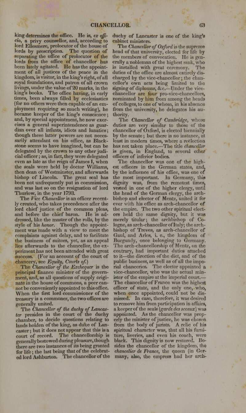 king determines the office. He is, ex offi- cio, a privy counsellor, and, according to lord EUesmere, prolocutor of the house of lords by prescription. The question of separating the office of prolocutor of the lords from the office of chancellor has been lately agitated. He has the appoint- ment of all justices of the peace in the kuigdom, is visitor, in the king's right, of all royal foundations, and patron of all crovra hvings, under the value of 20 marks, in the king's books. The office having, in early times, been always filled by ecclesiastics (for no others were then capable of an em- ployment requiring so much writing), he became keeper of the long's conscience; and, by special appointment, he now exer- cises a general superintendence as guar- dian over all infants, idiots and lunatics; tliough these latter powers are not neces- sarily attendant on his office, as Black- stone seems to have imagined, but can be delegated by tlie crown to any other judi- cial officer; as, in fact, they were delegated even as late as the reign of James I, when the seals were held by doctor Williams, then dean of Westminster, and afterwards bishop of Lincoln. The great seal has been not unfrequently put in commission, and was last so on the resignation of lord Thurlow, in the year 1793. The Vice ChanceMor is an officer recent- ly created, who takes precedence after the lord chief justice of the common pleas, and before the chief baron. He is ad- dressed, like the master of the rolls, by the style of his honor. Though the appoint- ment was made with a view to meet the complaints against delay, and to facilitate the business of suitors, yet, as an appeal lies afterwards to the chancellor, the ex- peiiment has not been attended with great success. (For an account of the court of chancery, see Equity, Courts of.) The Chancellor of the Exchequer is the principal finance minister of the govern- ment, and, as all questions of supply origi- nate in the house of commons, a peer can- not be conveniently appointed to this office. When the first lord commissioner of the treasury is a commoner, tlie two offices are generally united. The Chancellor of the duchy of Lancas- ter presides in the court of the duchy chamber, to decide questions relating to lands holden of the king, as duke of Lan- caster ; but it does not appear that this is a court of record. The chancellorship is generally bestowed during pleasure, though tliere are two instances of its being granted for Ufe; the last beuig that of the celebrat- ed lord Ashburton, The chancellor of the duchy of Lancaster is one of the king's cabinet ministers. The Chancellor of Oxford is the supreme head of that university, elected for life by the members of convocation. He is gen- erally a nobleman of the highest rank, who is installed with great ceremony. The duties of the office are almost entirely dis- charged by the vice-chancellor; the chan- cellor's own acts being limited to the signing of diplomas, &c.—Under the vice- chancellor are four pro-vice-chancelloi-s, nominated by him from among the heads of colleges, to one of whom, in his absence from the university, he delegates his au- thority. The Chancellor of Cambridge, w]icse duties are very similar to those of the chancellor of Oxford, is elected biennially by the senate; but there is no instance, at least in modem times, where a rc<ilection has not taken place.—The title chancellor is given, in England, to several other officers of inferior bodies. The chancellor was one of the high- est officers in the German states, and, by the influence of his office, was one of the most important. In Germany, this dignity was, from the remotest times, vested in one of the higher clergy, until the head of the German clergy, the arch- bishop and elector of Mentz, united it for ever with his office as arch-chancellor of tlie empire. The two other spiritual elect- ors held the same dignity, but it was merely titular; the archbishop of Co- logne, as arch-chancellor of Italy; the arch- bishop of Treves, as arch-chancellor of Gaul, and Aries, i. e., the kingdom of Burgundy, once belonging to Germany. The arch-chancellorship of Mentz, on the contrary, had important duties attached to it—the direction of the diet, and of the public business, as well as of all the impe- rial chanceries. The elector appointed a vice-chancellor, who was the actual min- ister of the empire at the imperial court.— The chancellor of France was the highest officer of state, and the only one, who, when once appointed, could not be dis- missed. In case, therefore, it was desired to remove him from participation in affairs, a keeper of the seals (garde dcs sceaux] waa appointed. As the chancellor was prop- erly the minister of justice, he was chosen from the body of jurists. A relic of his spiritual character was, that all his furni- ture, liveries, and even his coach, were black. This dignity is now restored. Bo- sides the chancellor of the kingdom, the ckancelier de France, the queen (in Ger- many, also, the empress had her arch-