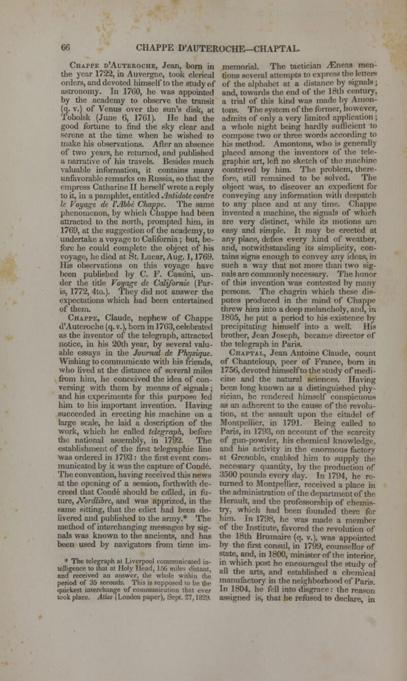 Chappe d'Auteroche, Jean, bom in the year 1722, in Auvergne, took clerical orders, and devoted tiimself to the study of astronomy. In 1760, he was appointed by tlie academy to observe the transit (q. V.) of Venus over the sun's disk, at Tobolsk (June 6, 1761). He had tlie good fortune to find the sky clear and serene at the time when he wished to make his observations. After an absence of two years, he returned, and published a narrative of his travels. Besides much valuable information, it contains many unfavorable remarks on Russia, so that the empress Catharine II herself wrote a reply to it, in a pamphlet, entitled Antidote contre le Voyage de VAbbi Chappe. The same phenomenon, by which Chappe had been attracted to the north, prompted him, in 1769, at the suggestion of the academy, to undertake a voyage to California; but, be- fore he could complete the object of his voyage, he died at St Lucar, Aug. 1,1769. His observations on this voyage have been published by C. F. Cassini, un- der the title Voyage de Califomie (Par- is, 1772, 4to.). They did not answer the expectations which had been entertained of them. Chappe, Claude, nephew of Chappe d'Auteroche (q. v.), bom in 1763, celebrated as the inventor of the telegi'aph, attracted notice, in his 20th year, by several valu- able essays in the Journal de Physique. Wishing to communicate with his friends, who lived at the distance of several miles . from him, he conceived the idea of con- versing v/ith them by means of signals; and his experiments for this purpose led him to his important invention. Having succeeded in erecting his machine on a large scale, he laid a description of the work, which he called telegraph, before the national assembly, in 1792. The establishment of the tirst telegraphic line was ordered in 1793: the first event com- municated by it was the capture of Cond6. The convention, having received this news at the opening of a session, forthwith de- creed that Conde should be called, in fii- ture, JSTordlibre, and was apprized, in the same sitting, that the edict had been de- livered and published to the army.* The method of interchanging messages by sig- nals was known to the ancients, and has been used by navigators fixim time im- * The telegraph at Liverpool communicated in- telligence to that at Holy Head, 156 miles distant, and received an answer, the whole within the period of 35 seconds. This is supposed to be the quickest interchange of communication that ever took place. Atlas (London paper), Sept. 27,1829. memorial. The tactician JEneas men- tions several attempts to express the letters of the alphabet at a distance by signals ; and, towards the end of the 18th century, a trial of this kind was made by Amon- tons. The system of the former, however, admits of only a very limited application ; a whole night being hardly sufficient to compose two or three words according to his metltod. Amontons, who is generally placed among the inventors of the tele- graphic art, left no sketch of the machine contrived by him. The problem, there- fore, still remained to be solved. The object was, to discover an expedient for conveying any information with despatch to any place and at any time. Chappe invented a machine, the signals of which are very distinct, while its motions are easy and simple. It may be erected at any place, defies every kind of weather, and, notwithstanding its simplicity, con- tains signs enough to convey any ideas, in such a way that not more than two sig- nals are conunonly necessary. The honor of this invention was contested by many persons. The chagrin which these dis- putes produced in the mind of Chappe threw him into a deep melancholy, and, in 1805, he put a period to his existence by precipitating himself into a well. His brother, Jean Joseph, became director of the telegraph in Paris. Chaptai., Jean Antoine Claude, count of Chanteloup, peer of France, bom in 1756, devoted himself to the study of medi- cine and the natural sciences. Having been long known as a distinguished phy- sician, he rendered himself conspicuous as an adherent to the cause of the revolu- tion, at the assault upon the citadel of Monlpellier, in 1791. Being called to Paris, in 1793, on account of the scarcity of gun-powder, his chemical knowledge, and his activity in the enormous factory at Grenoble, enabled him to supply the necessary quantity, by the production of 3500 pounds every day. In 1794, he re- lumed to Montpellier, received a place in the administration of the department of the Herault, and the professorship of chemis- tiy, which had been founded there for him. In 1798, he was made a member of the Institute, favored the revolution of the 18th Bmmaire (q. v.), was appoirrted by the first consul, in 1799, counsellor of state, and, in 1800, minister of the interior, in which post he encouraged the study of all the arts, and established a chemical manufactory in the neighborhood of Paris. In 1804, he fell into disgrace: the reason assigned is, that he refiised to declare, in