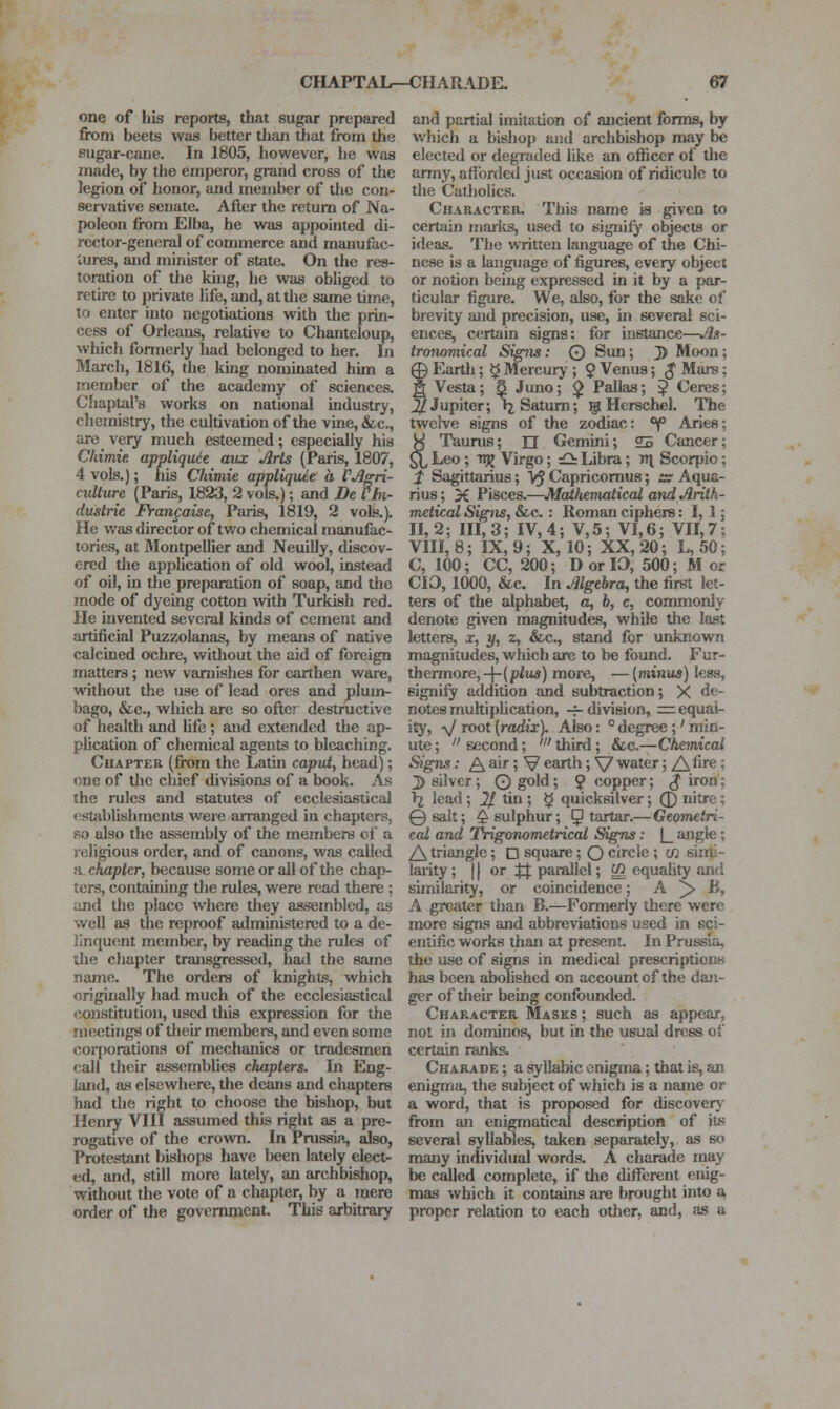 one of his reports, that sugar prepared from beets was better tlian that from the sugar-cane. In 1805, liowever, he was made, by the emperor, grand cross of the legion of honor, and member of the con- servative senate. After the return of Na- poleon from Elba, he was appointed di- rector-general of commerce and manufac- tures, and minister of state. On the res- toration of the kuig, he was obliged to retire to private life, and, at the same time, to enter into negotiations with the prin- cess of Orleans, relative to Chanteloup, which formerly had belonged to her. In March, 1816, the king nominated him a member of the academy of sciences. Chaptal's works on national industry, chemistry, the cultivation of the vine, &c., are very much esteemed; especially his Chimie appliquee aux Arts (Paris, 1807, 4 vols.); his Chimie appliquee a VA^ri- cullure (Paris, 1823, 2 vols.); and De Vhi- dustrie Frangaise, Paris, 1819, 2 vols,). He was director of two chemical manufac- tories, at Montpellier and Neuilly, discov- ered tlie application of old wool, instead of oil, in the preparation of soap, and the mode of dyeing cotton with Turkish red. He invented several kinds of cement and artificial Puzzolanas, by means of native calcined ochre, without the aid of foreign matters ; new varnishes for earthen ware, without the use of lead ores and plum- bago, &c., which are so oftcr destructive of health and Ufe; and extended the ap- plication of chemical agents to bleaching. Chapter (from the Latin caput, head); one of the chief divisions of a book. As the rules and statutes of ecclesiastical f'Stiiblishments were arranged in chapters, so also the assembly of the members of a religious order, and of canons, was called a. chapter, because some or all of the chap- ters, containing the rules, were read there; and the place where they assembled, as well as the reproof administered to a de- linquent member, by reading the rules of the chapter transgressed, hml the same name. The orders of knights, which originally had much of the ecclesiastical constitution, used this expression for the meetings of their members, and even some coqwrations of mechanics or tradesmen call their assemblies chapters. In Eng- land, as elsewhere, the deans and chapters had the right to choose the bishop, but Henry VIII assumed this right as a pre- rogative of the crowTi. In Prussia, also, Protestant bishops have been lately elect- ed, and, still more lately, an archbishop, without the vote of a chapter, by a mere order of the government. This arbitrary and partial imitation of ancient forms, by which a bishop and archbishop may be elected or degraded like an ofiiccr of the army, afforded just occasion of ridicule to tlie Catholics. Character. This name is given to certain marlts, used to signify objects or ideas. The written language of the Chi- nese is a langJiage of figures, every object or notion being expressed in it by a par- ticular figure. We, also, for the sake of brevity and precision, use, in several sci- ences, certain signs: for instance—As- tronomical Siffiis: O Sun; J) Moon; © Earth; ^ Alercurj'; 9 Venus; $ Mars; g Vesta; ^ Juno; ^ Pallas; ^ Ceres; ^Jupiter; Ij Saturn; ^Herschel. The twelve signs of the zodiac: °f Aries; y Taurus; n Gemini; s Cancer; £l Leo ; Tijj Virgo; iO: Libra; n^ Scorpio; f Sagittarius; VJ Capricomus; ^r Aqua- rius ; X Pisces.—Matkemaiicai and Arith- metical Signs, &c. : Roman ciphers: 1, 1; 11,2; 111,3; IV, 4; V,5; VI,6; VII,7; VIII, 8; IX, 9; X, 10; XX, 20; L, 50; C, 100; CC, 200; D or 10, 500; Mot CIO, 1000, &c. In Algebra, the first let- ters of the alphabet, a, b, c, commonly denote given magnitudes, while the last letters, x, y, z, &-c., stand for unknown magnitudes, which are to be found. Fur- thermore, -4- (plus) more, — {minus) less, signify addition and subtraction; X de- notes multipUcation, -7- division, = equal- ity, y root (radix). Also: ° degree;' min- ute ;  second; ' third; &c.—Chemical SigTis: ^ air; V earth; \/ water; /\^ fire; ;]) silver; ©gold; 9 <'Opper; ^ iron; I2 lead; ^ tin ; ^ quicksilver; 0 nitre; ©salt; ^sulphur; 5 ^^a'-—Geometri- cal and 'Trigonometrical Signs: |_ angle; A triangle; D square; Q circle ; in sinli- larity; 11 or ff parallel; ^ equality and similarity, or coincidence; A ^ B, A greater than B.—Formerly there were more signs and abbreviations used in sci- entific works than at present. In Prussia, the use of signs in medical prescriptions has been abohshed on account of the dan- ger of their being confounded. Character Masks ; such as appear, not in dominos, but in the usual dress of certain ranks. Charade ; a syllabic onigma; that is, an enigma, the subject of which is a name or a word, that is proposed for discovery from an enigmatical description of its several syllables, taken separately, as so many individual words. A charade may be called complete, if the different enig- mas which it contains are brought into a proper relation to each other, and, as a