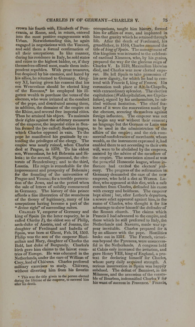 crown his fourth wife, Elizabeth of Pom- eranja, at Rome, aiid, in return, entered into the most positive engagements with Urban. Notwithstanding this, he again engaged in negotiations with the Visconti, and sold them a formal confirmation of all their usurpations. In like manner, during his residence in Italy, he sold states and cities to the highest bidder, or, if they themselves offered most, made them inde- pendent republics. With great treasures, out despised by his enemies, and hated by his allies, he returned to Germany. Greg- ory XI, having given his consent that his son Wenceslaus should be elected king of the Romans,* he employed his ill- gotten wealth to purchase the votes of the electors, who were irritated at the conduct of the po{)e, and distributed among them, in addition, the domains of the empire on the Rhine, and several free imperial cities. Thus he attained his object. To maintain their rights against the arbitrary measures of the emperor, the imperial cities in Sua- bia formed tlie (so called) Suabian league, which Charles opposed in vain. To the pope he manifested his gratitude by ex- tending the privileges of the clergy. The empire was nearly ruined, when Charles died at Prague, in 1378. To his eldest son, Wenceslaus, he lefl Bohemia and Si- lesia ; to the second, Sigismund, the elec- torate of Brandenburg; and to the third, Lusatia. His reign is remarkable for the improvement and prosperity of Bohemia; for the founding of the universities of Prague and Vienna; for a ten-ible persecu- tion of the Jews, and as tlie period when the sale of lettei-s of nobility commenced in Germany. The history of this prince affords a fine illustration of the soundness of the theoiy of legitimacy, many of his usurpations having become a part of the divine right of succeeding rulers. Charles V, emperor of Germany and king of Spain (in the latter capacity, he is called Charles I), the eldest son of Philip, arch-duke of Austria, and of Joanna, the daughter of Ferdinand and Isabella of Spain, was bom at Ghent, Feb. 24, 15C0. Philip was the son of the emperor Maxi- milian and Mary, daughter of Charles the Bold, last duke of Burgiindy. Charles's birth gave him claims to tlie fairest coun- tries of Europe. He was educated in the Netherlands, under the care of William of Croy, lord of Chievres. Charles preferred militaiy exercises to study. Chievres, without diverting Iiim from his favorite * Tliis was the title given to the person elected duriiic tlie lifetime of the emperor, to succeed him alter uis death. occupations, taught him history, formed him for affairs of state, and implanted in him that gravity which he retained through life. After the death of Ferdinand, his grandfather, in 1516, Charles assumed the title of kiTig of Spain. The management of this kingdom was intrusted to the celebrat- ed cardinal Ximencs, who, by Iiis genius, prepared the way for the glorious reign of Charles V. In 1519, Maximilian likewise died, and Charles was now elected evipe- ror. He. lefl Spain to tal<e pcsseEsion cf his new dignity, for which he had to con- tend with Francis I, king of France. His coronation took place at Aix-la-Chapelle, with extraordinai-y splendor. The elective capitulation (WaJilcapitulalion, see Ccpilu- lation), signed by his ambassadors, he rat- ified without hesitation. The chief fea- tures of it were the reservations made by the electors, securing themselves against foreign influence. The emperor was not to begin any war without their consent; no language but the German or Latin was to be used in the administration of the affairs of the empire; and the rich com- mercial confederacies of merchants, whose wealth, as the instrument expressed it, had enabled them to act according to their own will, were to be abolished by the emperor, assisted by the advice of the members of the empire. The association aimed at was the pox-it^rful Hanseatic league, whose in- fluence had excited the electors' jeal- ousy. The progress of the reformation in Germany demanded the care of the new emperor, who held a diet at Worms. Lu- ther, who appeared at this diet, with a safe conduct from Charles, defended his cause with energy and boldness. The emperor kept silent; but, after Luther's departure, a severe edict appeared against him, in the name of Charles, who thought it for his advantage to show himsell' tlie defender of the Roman church. The claims which Francis I had advanced to the empire, and those which he still preferred to Italy, tlie Netherlands and Navarre, made war ap- peal- inevitable. Charles prej)ared for it by an alUance with the pope. Hostilities broke out in 1521. The French, victori- ous beyond the Pyrenees, were un.success- ful in the Netherlands. A congress held at Calais only increased the irritation, and gave Henry VIII, king of England, a pre- text for declaring himself for Charles, whose party daily acquired strength. A serious insurrection in Spain was ha])pily subdued. The defeat of Bonnivet, in the Milanese, and the accession cf the consta- ble of Bourbon, indemnified Charles V for his want of success in Provence. Fi'ancisi