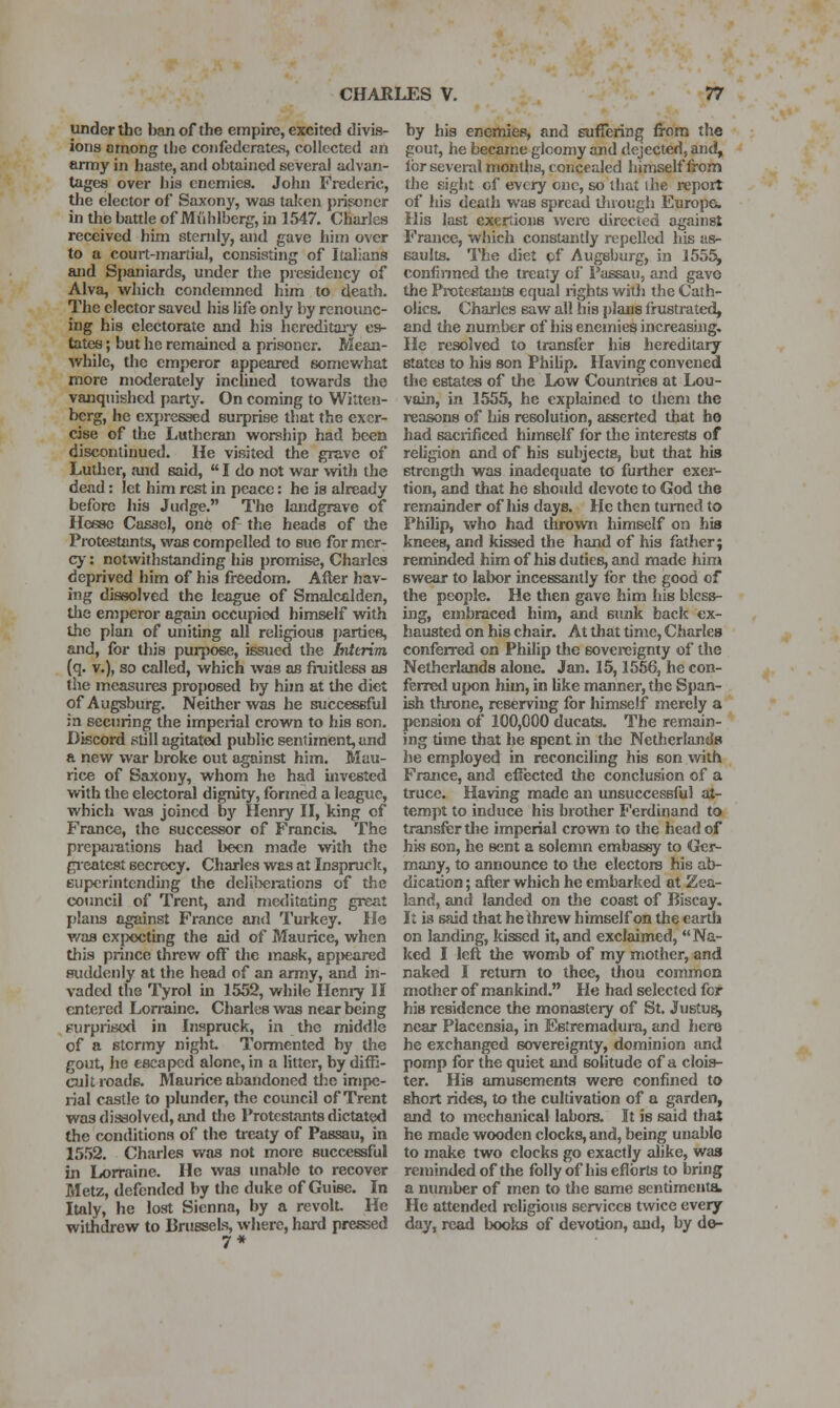 under the ban of the empire, excited divis- ions among ihe confederates, collected an army in haste, and obtained several advan- tages over his enemies. John Frederic, the elector of Saxony, was talcen prisoner in the battle of Miihlberg, in 1547. Charles received him stendy, and gave him over to a court-martial, consisting of Italians and Spaniards, under the presidency of Alva, v/hich condemned him to death. The elector saved his life only by renounc- ing his electorate and his hereditary es- tates ; but he remained a prisoner. Mean- while, the emperor appeared somewhat more moderately inclined towards the vanquished partj'. On coming to Witteii- berg, he expressed surprise that the exer- cise of the Lutheran worship had bceo discontinued. He visited the grave of Lutlier, and said,  I do not war with the dead: let him rest in peace: he is already before liis Judge. The landgrave of Hesse Casscl, one of the heads of the Protestants, was compelled to sue for mer- cj': notwithstanding his promise, Charles deprived him of his freedom. After hav- ing dissolved the league of Smalcalden, tlie emperor agaui occupied himself with the plan of uniting all religious parties, and, for this purpose, issued the Interim (q. v.), so called, which was as fruitless as the measures proposed by him at the diet of Augsburg. Neither was he successful m securing the imperial crown to his son. Discord still agitated public sentiment, and a new war broke out against him. Mau- rice of Saxony, whom he had invested with the electoral dignity, formed a league, which was joined by Henry II, king of France, the successor of Francis. The prepaiutions had been made with the gi'eatcst secrecy. Charles was at Inspruclc, superintending the deIil>ei:ations of the coimcil of Trent, and me^l stating great plans against France and Turkey. He was exfxxjting the aid of Maurice, when this prince threw off the mask, ap|>earcd fluddenly at the head of an army, and in- vaded the Tyrol in 1552, while Henry II entered Lorraine. Charles was near being surprised in Inspruck, in tlie middle of a stormy night Tormented by the gout, he escaped alone, in a litter, by diffi- cult roads. Maurice abandoned the impe- rial castle to plunder, the council of Trent was dissolved, and the Protestants dictated the renditions of the treaty of Passau, in 1552. Charles was not more successful in Lorraine. He was unable to recover Metz, defended by the duke of Guise. In Italy, he lost Sienna, by a revolt. He withdrew to Urussels, where, hard pressed 7* by his enemies, and suffering from the gout, he became glcomy and dejected, and, lor several months, concealed himself from the sight cf every cue, so that ihe report of his dealli was spread tfaougli Europe. His last exertions were directed against France, which constantly repelled his as- saults. The diet of Augsburg, in 1555, confinncd the treaty oi Passau, and gave the Protestants equal rights with the Cath- olics. Charles saw all his plans frustrated, and the num.ber of his enemies increasing. He resolved to transfer his hereditary states to his son Philip. Having convened the estates of tlie Low Countries at Lou- vain, in 1555, he explained to them the reasons of his resolution, asserted that ho had sacrificed himself for the interests of religion and of his subjects, but that his strength was inadequate to further exer- tion, and that he should devote to God the remainder of his days. He then turned to Phihp, who had thro^vn himself on his knees, and kissed the hand of his father; reminded him of his duties, and made iiim swear to labor incessantly for the good of the people. He then gave him his bless- ing, embraced him, and sttnk back ex- hausted on his chair. At that time, Charles confen-ed on Philip tlie sovereignty of the Netherlands alone. Jan. 15,1556, he con- ferred u|K)n him, in hke manner, the Span- ish throne, reserving for liimself merely a pension of 100,000 ducats. The remain- ing time that he spent in the Netfierlanda he employed in reconciling his son with France, and eficcted the conclusion of a truce. Having made an unsuccessful at- tempt to induce his brother Ferdinand to transfer tlie imperial crown to the head of hi^s Boni, he sent a solemn embassy to Ger- many, to announce to the electors his ab- dication ; after which he embarked at Zea- land, and landed on tlie coast of Biscay. It is said that he threw himself on the earth on landing, kissed it, and exclaimed,  Na- ked I left the womb of my mother, and naked I return to thee, tliou common mother of mankind. He had selected for his residence the monastery of St. Justus, near Placensia, in Es'remadura, and here he exchanged sovereignty, dominion and pomp for the quiet and solitude of a clois- ter. His amusements were confined to short rides, to the cultivation of a garden, and to mechanical labors. It is said that he made wooden clocks, and, being unable to make two clocks go exactly alike, was reminded of the folly of his eflbrts to bring a number of men to the same sentimenta He attended religious services twice every day, read books of devotion, and, by de-