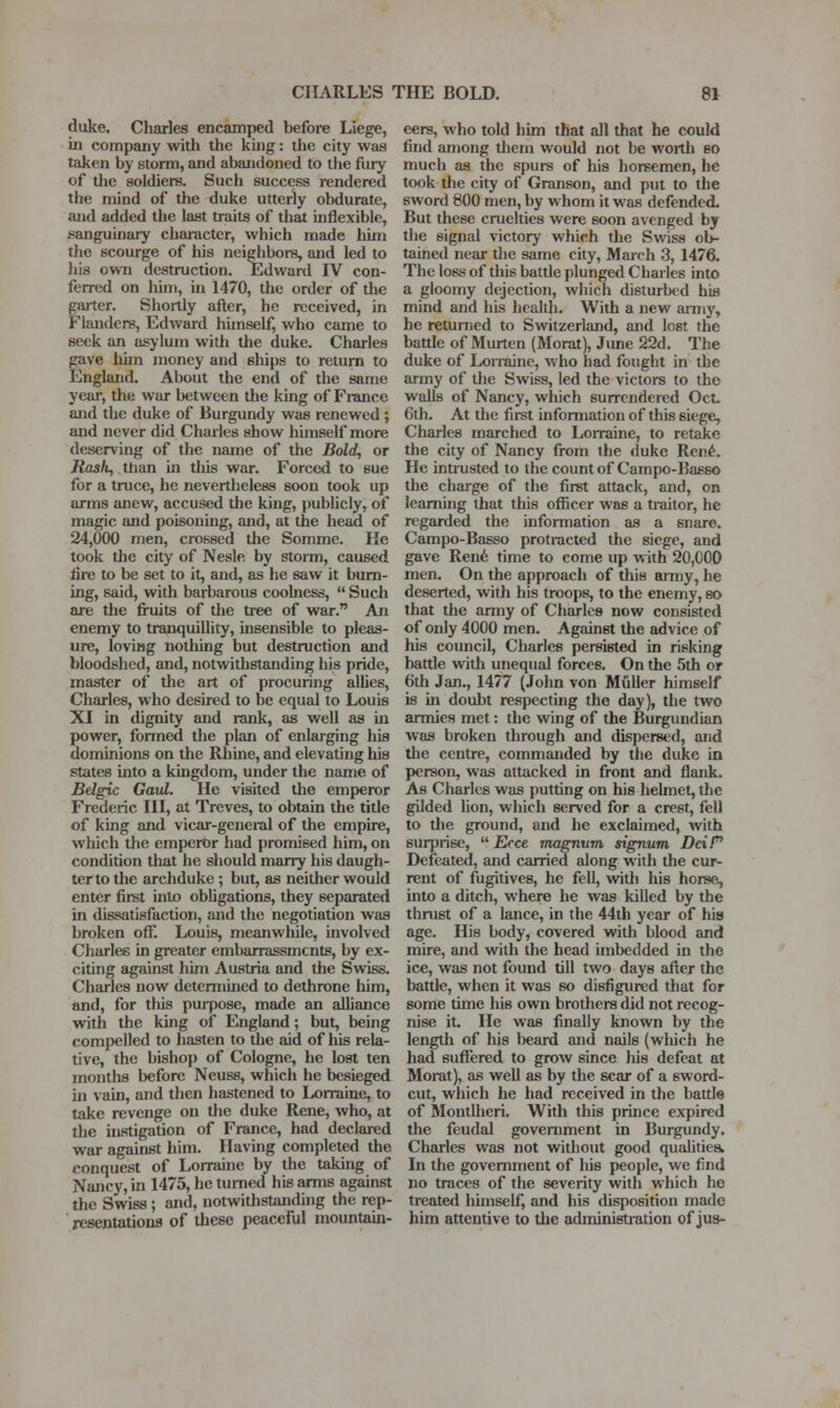 duke. Charles encamped before Liege, in company with the kuig: the city was taken by storm, and abandoned to the fury of the soldiers. Such success rendered the mind of the duke utterly obdurate, and added the last traits of that inflexible, sanguinary character, which made him the scourge of his neighbors, and led to his ovvTi destruction. Edward IV con- ferred on him, in 1470, the order of the garter. Shortly after, he received, in Flanders, Edward himself, who came to seek an asylum with the duke. Charles gave him money and ships to return to England. About the end of the same year, the war between the king of France and the duke of Burgundy was renewed ; and never did Charles show himself more deserving of the name of the Bold, or Rask, than in tliis war. Forced to sue for a truce, he nevertheless soon took up arms anew, accused the king, publicly, of magic and poisoning, and, at the head of 24,000 men, crossed the Somme. He took the city of Nesle by storm, caused lire to be set to it, and, as he saw it burn- ing, said, with barbarous coolness,  Such are the fruits of the tree of war. An enemy to tranquillity, insensible to pleas- ure, loving nothing but destruction and bloodshed, and, notwithstanding his pride, master of the art of procuring alUes, Charles, who desired to be equal to Louis XI in dignity and rank, as well as in power, formed the plan of enlarging his dominions on the Rhine, and elevating his states into a kingdom, under the name of Bdgic Gavl. He visited the emperor Frederic III, at Treves, to obtain the title of king and vicar-general of the empire, which the emperor had promised him, on condition that he should marry his daugh- ter to the archduke; but, as neither would enter first into obligations, they separated in dissatisfaction, and the negotiation was broken off. Louis, meanwhile, involved Charles in greater embarrassments, by ex- citing against him Austria and the Swiss. Charles now determiiied to dethrone him, and, for this purpose, made an alliance with the king of England; but, being compelled to hasten to the aid of his rela- tive, the bishop of Cologne, he lost ten months before Neuss, which he besieged in vain, and then hastened to Lorraine, to take revenge on the duke Rene, who, at the ULStigation of France, had declared war against him. Having completed the conquest of Lorrauie by the taking of Nancy, in 1475, he turned his arms against the Swiss; and, notwithstanding the rep- resentations of these peaceful mountain- eers, who told him that all that he could find among diem would not be worth bo much as the spurs of his horsemen, he took the city of Granson, and put to the sword 800 men, by whom it was defended. But these cruelties were soon avenged bj the signal victory which the Swiss ob- tained near the same city, March 3, 1476. The loss of this battle plunged Charles into a gloomy dejection, which disturbed his mind and his health. With a new army, he returned to Switzerland, and lost the battle of Murten (Morat), June 22d. The duke of Lorraine, who had fought in the army of the Swiss, led the victors to the walls of Nancy, which surrendered Oct- 6th. At the first information of this siege, Charles marched to Lorraine, to retake the city of Nancy from the duke Ren^. He intrusted to the count of Campo-Basso the charge of the first attack, and, on learning that this ofiicer was a tiaitor, he regarded the information as a snare. Campo-Basso protracted the siege, and gave Ren6 time to come up with 20,000 men. On the approach of this army, he deserted, with his troops, to the enemy, eo that the army of Charles now consisted of only 4000 men. Against the advice of his council, Charles persisted in risking battle with unequal forces. On the 5th or 6th Jan., 1477 (John von Muller himself is in doubt respecting the day), the two armies met: the wing of the Burgundian was broken through and dispersed, and the centre, commanded by the duke in person, was attacked in front and flank. As Charles was putting on his helmet, the gilded lion, which served for a crest, fell to tlie ground, and he exclaimed, with surprise, ^^ Erce magnum signum DeiP Defeated, and carried along with the cur- rent of fugitives, he fell, vntli his horse, into a ditch, where he was killed by the thrust of a lance, in the 44th year of his age. His body, covered with blood and mire, and with the head mibedded in the ice, was not found till two days after the battle, when it was so disfigured that for some time his own brothers did not recog- nise it. He was finally known by the length of his beard and nails (which he had suffered to grow since his defeat at Morat), as well as by the scar of a sword- cut, which he had received in the battle of Montlheri. With this prince expired the feudal government in Burgundy. Charles was not without good qualities. In the government of his people, we find no traces of the severity with which he treated himself, and his disposition made him attentive to the administration of jus-