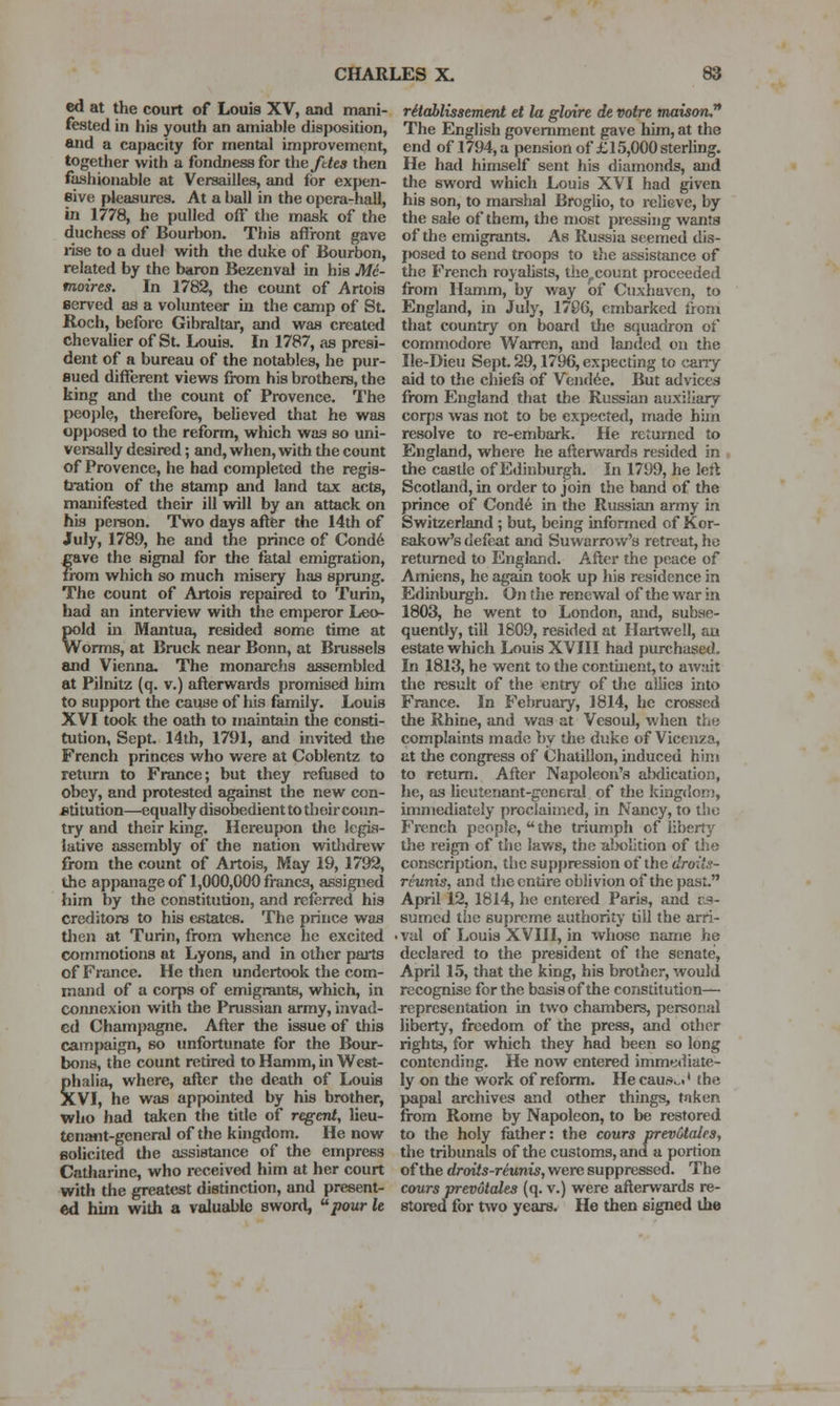 ed at the court of Louis XV, and mani- fested in his youth an amiable disposition, and a capacity for mental improvement, together with a fondness for the fttes then fashionable at Versailles, and for expen- sive fJeasures. At a ball in the opera-hall, in 1778, he pulled off the mask of the duchess of Bourbon. This affront gave iTse to a duel with the duke of Bourbon, related by the baron Bezenval in his Mc- moires. In 1782, the count of Artois served as a volunteer in the camp of St. Roch, before Gibraltar, and was created chevaUer of St. Louis. In 1787, as presi- dent of a bureau of the notables, he pur- sued different views from his brothers, the king and the count of Provence. The peoj)le, therefore, believed that he was opposed to the reform, which was so uni- versally desired; and, when, with the count of Provence, he had completed the regis- tration of the stamp and land tax acts, manifested their ill will by an attack on his pereon. Two days after the 14th of July, 1789, he and the prince of Cond6 eave the signal for the fatal emigration, from which so much misery has sprung. The count of Artois repaired to Turin, had an interview with the emperor Leo- pold in Mantua, resided some time at Worms, at Bruck near Bonn, at Brussels and Vienna. The monarchs assembled at Pilnitz (q. v.) afterwards promised iiim to support the cause of his family. Louis XVI took the oath to inaintain the consti- tution, Sept. 14th, 1791, and invited tlie French princes who were at Coblentz to return to France; but they refused to obey, and protested against the new con- stitution—equally disobedient to their coun- try and their king. Hereupon the legis- lative assembly of the nation witlidrew from the count of Artois, May 19, 1792, the appanage of 1,000,000 francs, assigned him by the constitution, and referred his creditors to his estates. The prince was then at Turin, from whence he excited commotions at Lyons, and in other paits of France. He then undertook the com- mand of a corps of emigrants, which, in connexion with the Prussian army, invad- ed Champagne. After the issue of this campaign, so unfortunate for the Bour- bons, the count retired to Hamm, m West- Shalia, where, after the death of Louis lVI, he was appointed by his brother, who had taken the title of regent, lieu- tenant-general of the kingdom. He now solicited the assistance of the empress Catharine, who received him at her court with the greatest distinction, and present- ed hiin with a valuable sword, pour le ritablissemerU et la gloire de votre tnaisoru^ The English government gave him, at the end of 1794, a pension of £15,000 sterUng. He had himself sent his diamonds, and the sword which Louis XVI had given his son, to marshal Broglio, to relieve, by the sale of them, the most pressing wants of the emigrants. As Russia seemed dis- jK)sed to send troops to tlie assistance of the French royalists, tlse^count proceeded from Hamm, by way of Cuxhaven, to England, in July, 1786, embarked from that country on board the squadron of commodore Warren, and landed on the Ile-Dieu Sept. 29,1796, expecting to cany aid to tlie chiefs of Vendue. But advices from England that the Russian auxiliary corjis was not to be expected, made hhn resolve to re-embark. He returned to England, where he afterwards resided in , the castle of Edinburgh. In 1799, he left Scotland, in order to join the band of the prince of Conde in the Russian army in Switzerland ; but, being infonned of Kor- eakow's defeat and Suwarrow's retreat, he returned to England. After the peace of Amiens, he again took up his residence in Edinburgh. On the renewal of the war in 1803, he went to London, and, subse- quently, till 1809, resided at Hartwell, an estate which Louis XVIII had purchased. In 1813, he went to the contuient,to await the result of the entry of tlie allies into France. In February, 1814, he crossed the Rhine, and was at Vesoul, when the complaints made by tlie duke of Vicenza, at the congress of Chatillon, induced him to return. After Napoleon's alxlication, he, as Ueutenant-gcneral of the kingdom, unniediately proclaimed, in Nancy, to tlio French people, the triumph of liberty tlie reign of the laws, the a!x>lition of the conscription, the suppression of the droits- reunis, and the entire oblivion of the past. April 12, 1814, he entered Paris, and r.9- sumed the supreme authority till the arri- val of Louis XVIII, in whose name he declared to the president of the senate, April 15, that the king, his brother, would recognise for the basis of the constitution— representation in two chambers, personal liberty, freedom of the press, and other rights, for which they had been so long contending. He now entered immetliate- ly on the work of reform. He cautiio.* the papal archives and other things, taken from Rome by Napoleon, to be restored to the holy father: the cours prevotales, the tribunals of the customs, and a portion of the droits-reunis, were suppressed. The cours prevotales (q. v.) were afterwards re- stored for two years. He then signed the