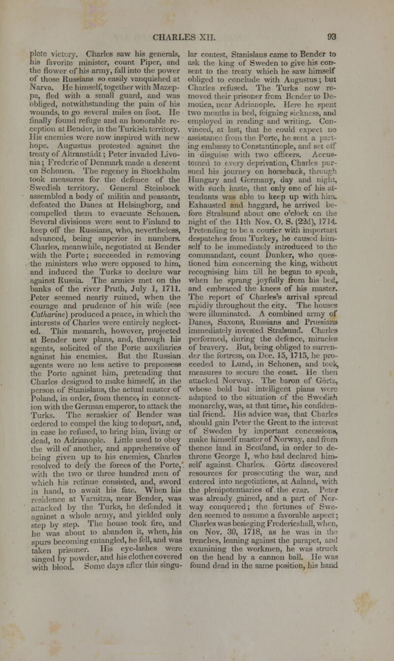 Elcte victory. Charles saw his generals, is favorite minister, count Piper, and the flower of his anny, fail into tlie power of those Russians so easily vanquished at Narva, He himself, together with Mazep- pa, fled with a small guard, and was obliged, notivithstandhig the pain of his wounds, to go several miles on foot. He finally found refuge and an honorable re- ception at Bender, in the Turkish toiritory. His enemies were now inspired with new hope. Augustus protested against the treaty of Altranstiidt; Peter invaded Livo- nia ; Frederic of Denmark made a descent on Schonen. The regency in Stockholm took measures for tlie defence of tlie Swedish territory. General Steinbock assembled a body of militia and peasants, defeated the Danes at Helsmgborg, and compelled them to evacuate Schonen. Several divisions were sent to Finland to keep off the Russians, who, nevertheless, advanced, being superior in numbers. Charles, meanwhile, negotiated at Bender with the Porte; succeeded in removing the ministers who were opposed to him, and induced the Turks to declare war against Russia. The armies met on the banks of the river Pruth, July 1, 1711. Peter seemed nearly rumed, when the courage and prudence of his wife (see Catharine) produced a peace, in which the interests of Charles were entirely neglect- ed. This monarch, however, projected at Bender new plans, and, through his agents, solicited of the Porte auxiliaries against his enemies. But the Russian agents were no less active to prepossess the Porto against liim, pretending that Charles designed to make himself, in the person of Stanislaus, the actual master of Poland, in order, fiom thencef in connex- ion with the German emperor, to attack the Turks. The seraskier of Bender was ordered to compel the king to depart, and, in case he refused, to bring him, living or dead, to Adriauople. Little used to obey the will of another, and apprehensive of being given up to his enemies, Charles resolved to deiy the forces of the Porte,' with the two or three hundred men of which his retinue consisted, and, sword in hand, to await his fate. When his residence at Varnitza, near Bender, was attacked by the Turks, he defended it against a whole anny, and yielded only step by step. The house took fire, and he was about to abandon it, when, his spurs becoming entangled, he fell, and was taken prisoner. His eye-lashes were sin-ed by powder, and his clothes covered with blood. Some days after this singu- lar contest, Stanislaus came to Bender to ask the king of Sweden to give his con- sent to the treaty which he saw himself obliged to conclude with Augustus; but Charles refused. The Turks now re- moved their prisoner from Bender to De- motica, near A{lrianople. Hcj-e he spent two months in bed, feigning sickness, and employed in reading and writing. Con- vinced, at last, that he could expect no assistfujco from the Porte, he sent a port- ing embassy to Constantinople, and set oti' in disguise with two officers. Accus- tomed to every deprivation, Cliarles pur- sued Jiis journey on horseback, through Hungary and Germany, day aiul night, with such haste, that only one of his at- tendants was able to keep up with liim- Exhaustcd and haggard, he arrived be- fore Stralsund about one o'clock on the night of the 11th Nov. O. S. (22d), 1714. Pretending to be a courier with important despatches fiom Turkey, he caused him- self to be immediately introduced to the commandant, count Dunker, who ques- tioned him concerning the king, without recognising him till he began to speak, when he sprang joyfully from his bed, and embraced the knees of his master. The report of Charles's arrival spread i-apidiy throughout the city. The houses were illuminated. A combined anny of Danes, Saxons, Russians and Pnissians immediately invested Stralsund. Charles performed, during the defence, miracles of bravery. But, being obliged to suiren- der the fortress, on Dec. 15, 1715, he pro- ceeded to Lund, in Schonen, and took, measures to secure the coaet. He then attacked Norway. The baron of Gortz, whoso bold but intelligent plans were adapted to the situation of the Swedish monarchy, was, at that time, his confiden- tial friend. His advice was, that Charles should gain Peter the Great to the interest of Sweden by important concessions, make himself master of Norway, andfi-om thence land in Scotland, in order to de- throne George I, who had declared him- self against Charles. Gortz discovere<l resources for prosecuting the war, and entered into negotiations, at Aaland, with the plenipotentiaries of the czar. Peter was already gained, and a part of Nor- way conquered; the fortunes of Svv'e- den seemed to assume a favorable aspect; Charles was besieging Fredericshall, when, on Nov. 30, 1718, as he was in the trenches, leaning against the parapet, and examining the workmen, he was struck on the head by a cannon ball. He was found dead in the same position, his haiul