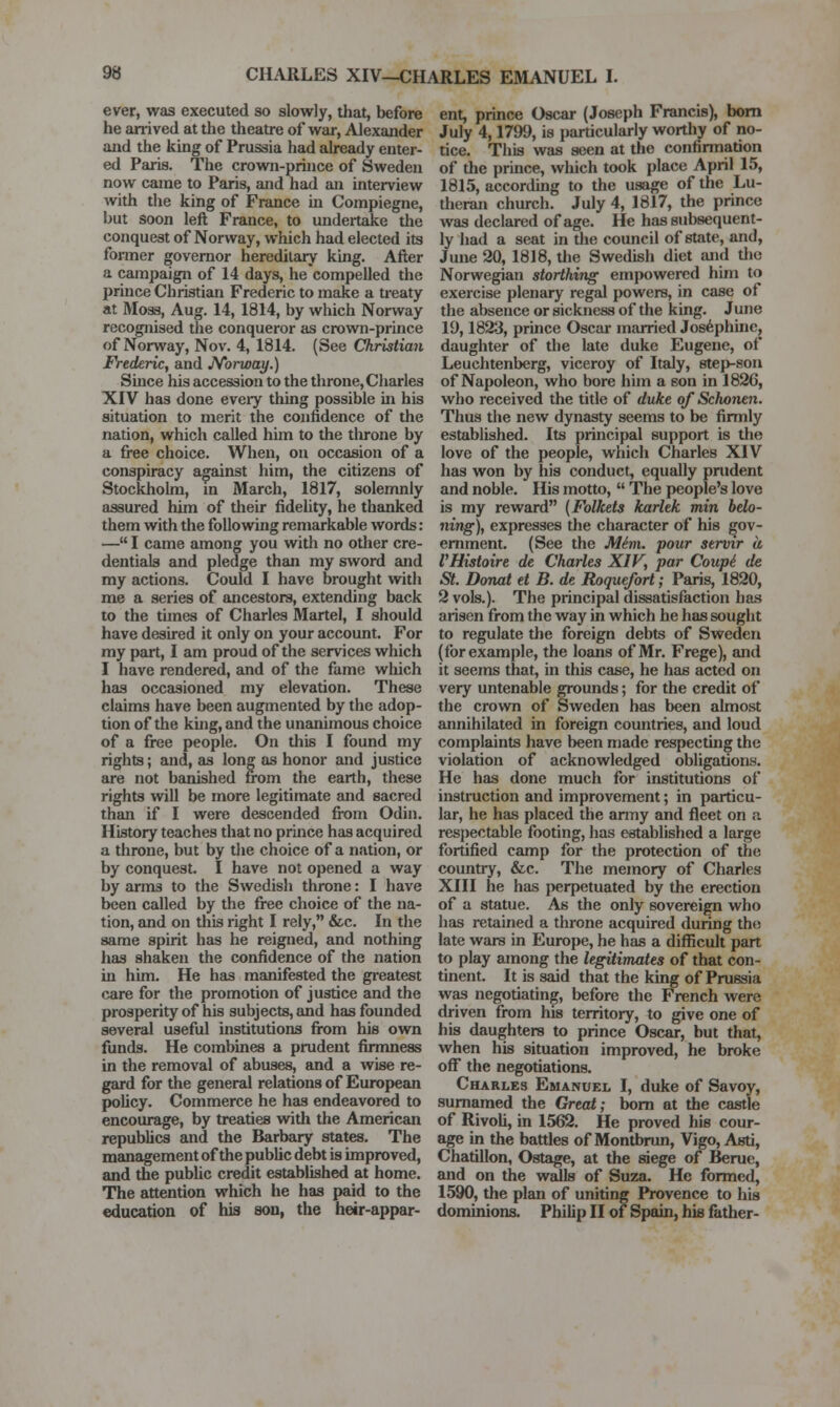 ever, was executed so slowly, that, before he arrived at the theatre of war, Alexander and the king of Prussia had already enter- ed Paris. The crown-prince of Sweden now came to Paris, and had an interview with the king of France m Compiegne, but soon left France, to undertake the conquest of Norway, which had elected its former governor hereditary king. After a campaign of 14 days, he compelled the prince Christian Frederic to make a treaty at Moss, Aug. 14, 1814, by which Norway recognised the conqueror as crown-prince of Norway, Nov. 4, 1814. (See Christian lYederic, and N'oitoay.) Since his accession to the throne, Charles XIV has done eveiy thing possible in his situation to merit the confidence of the nation, which called him to the tlu-one by a free choice. When, on occasion of a conspiracy against him, the citizens of Stockholm, in March, 1817, solemnly assured him of their fidelity, he thanked them with the following remarkable words: — I came among you with no otlier cre- dentials and pledge than my sword and my actions. Could I have brought with me a series of ancestors, extending back to the times of Charles Martel, I should have desired it only on your account. For my part, I am proud of the services which I have rendered, and of the fame which has occasioned my elevation. These claims have been augmented by the adop- tion of the king, and the unanimous choice of a free people. On this I found my rights; and, as long as honor and justice are not banished from the earth, these rights will be more legitimate and sacred than if I were descended from Odin. History teaches that no prince has acquired a throne, but by the choice of a nation, or by conquest. I have not opened a way by arms to the Swedish throne: I have been called by the free choice of the na- tion, and on this right I rely, &c. In the same spirit has he reigned, and nothing has shaken the confidence of the nation in him. He has manifested the gi'eatest care for the promotion of justice and the prosperity of his subjects, and has founded several useful institutions from his own funds. He combines a prudent firmness in the removal of abuses, and a wise re- gard for the general relations of European policy. Commerce he has endeavored to encourage, by treaties with the American republics and the Barbary states. The management of the public debt is improved, and the public credit established at home. The attention which he has paid to the education of hia son, the heir-appar- ent, prince Oscar (Joseph Francis), bom July 4,1799, is particularly worthy of no- tice. This was seen at the confirmation of the prince, which took place April 15, 1815, according to the usage of the Lu- theran church. July 4, 1817, the prince was declared of age. He has subsequent- ly had a seat in the council of state, and, June 20, 1818, the Swedish diet and tho Norwegian storthing empowered him to exercise plenary regal powers, in case of the absence or sickness of the king. June 19,1823, prince Oscar married Josephine, daughter of the late duke Eugene, of Leuchtenberg, viceroy of Italy, step-son of Napoleon, who bore him a eon in 1826, who received the title of duke of Schonen. Thus the new dynasty seems to be firmly established. Its principal support is tlie love of the people, which Charles XIV has won by his conduct, equally prudent and noble. His motto,  The people's love is my reward (Folkets karltk min belo- ning), expresses the character of his gov- ernment. (See the M^m. pour servir a I'Histoire de Charles XIV, par Coupi de St. Donat et B. de Roquefort; Paris, 1820, 2 vols.). The principal dissatisfaction has arisen from the way in which he has sought to regulate the foreign debts of Sweden (for example, the loans of Mr. Frege), and it seems that, in this case, he has acted on very untenable grounds; for the credit of the crown of Sweden has been ahnost annihilated in foreign countries, and loud complaints have been made respecting the violation of acknowledged obligations. He has done much for institutions of instruction and improvement; in particu- lar, he has placed the army and fleet on a respectable footing, has established a large fortified camp for the protection of the country, &c. The memory of Charles XIII he has perpetuated by the erection of a statue. As the only sovereign who has retained a throne acquired during the late wars in Europe, he has a difficult part to play among the legitimates of that con- tinent. It is said that the king of Prussia was negotiating, before the French were driven from his territory, to give one of his daughters to prince Oscar, but that, when his situation improved, he broke oflT the negotiations. Charles Emanuel I, duke of Savoy, sumamed the Great; bom at the castle of RivoU, in 1562. He proved his cour- age in the battles of Montbrun, Vigo, Asti, Chatillon, Ostage, at the siege of Berue, and on the walls of Suza. He formed, 1590, the plan of uniting Provence to his dominions. Philip II of Spain, his father-