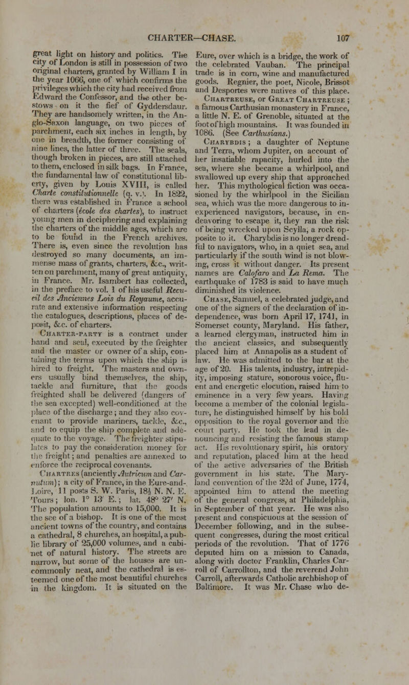 gre&t light on history and politics. Tke city of London is still in possession of two original charters, granted by William I in the year 1066, one of which confinns the I)ri.vileges which the city had received froni Edward the Confessor, and tlie other be- stows on it the fief of Gyddersdanr. They are handsomely written, in the An- glo-Saxon language, on two pieces of parchment, each six uiches in length, by one ui breadtli, die former consisting of nine lines, the latter of three. The seals, though broken in pieces, are still attaciied to them, enclosed in silk bags. In France, the fundamental law of constitutional lib- erty, given by Louis XVHl, is called Charte cmstitiUionneUe (q. v.}. In 1822, there was established in France a school of chartei-3 {icok dcs chartes), to instruct young men in deciphering and explaining the chartei-s of the middle ages, which arc to be fbufid in the French m-chives. There is, even since the revolution has destroyed so many documents, an im- mense mass of grants, charters, &c., writ- ten on parchment, many of great antiquity, in France. Mr. Isambert has collected, in the preface to vol. 1 of his useful Recu- eil des Anciennes Lois du Rtyyaumt, accu- rate and extensive information respecting the catalogues, descriptions, places of de- jTOsit, &,c. of charters. CnARTEU-PARTr is a contract under hand and seal, executed by the freighter and the master or owner of a ship, con- taining the terms u|K)n which the sliip is hired to freight. The masters and own- ers usually bind themselves, the ship, tackle and fimiiture, that i!)« goods freighted shall be delivered (dangers of tlie sea excepted) well-conditioned at the })lacfi of the discharge; and they also cov- enant to provide mariners, tackle, &c., and to equip the ship complete and ade- quate; to the voyage. The freighter stipu- lates to pay the consideration money (or tiio freight; and penalties are aiinexed to oiforce the reciprocal covenants. Chartres (anciently .'Jufnatm and Car- nutum); a city of France, in the Eure-and- Loire, 11 posts S. W. Taris, m N. N. E. Tours; Ion. 1° 13' E.; lat. 48^ 27' N. The jwpulation amounts to 15,000. It is the see of a bishop. It is one of the most ancient towns of the countr), and contains a c^nthcdral, 8 churches, an hospital, a pub- lic library of 25,000 volumes, and a cabi- net of natural history. The streets are narrow, but some of the houses are un- commonly neat, and the cathedral is es- teemed one of the most beautiful churches in the kuigdom. It is situated on the Eure, over which is a bridge, the work of the celebrated Vauban. The principal trade is in com, vrine and manufactured goods. Reg-nier, the poet, Nicole, Brissot and Desportes were natives of this place. Chartreuse, or Great Chartreuse ; a famous Carthusian monastery in France, a httle N. E. of Grenoble, situated at the foot of high mountains. It was founded in 1086. (See Carthusians.) Charybdis ; a daughter of Neptune and Terra, whom Jupiter, on account of her insatiable rapacity, hurled into the sea, wliere she became a whirlpool, and swallowed up every ship that approached her. Tliis mythological fiction was occa- sioned by the whirlpool in the Sicilian sea, which was the more dangerous to in- experienced navigators, because, in en- deavoring to esca}>e it, they ran the risk of being wrecked upon Scylla, a rock op- posite to it. Charj'bdis is no longer dread- ful to navigatoi-s, who, in a quiet sea, anil particularly if the south wind is not blow- ing, cross it without danger. Its present names are Calofaro and La Rema. The earthquake of 1783 is said to have much diminished its violence. Chase, Samuel, a celebrated judge,and one of the signeis of the declaration of in- dependence, was bom April 17, 1741, in Somerset county, Maryland. His father, a learned clergjman, instructed him in the ancient classics, and subsequently placed him at Annapohs as a student of law. He was admitted to the bar at the !ige of 20. His talents, industry, intrepid- itj, imposing stature, sonorous voice, flu- ent and energetic elocution, raised him to eminence in a veiy few years. Having become a member of the colonial legisla- ture, he distinguished himself by his bold opposition to the royal governor and the court party. He took the lead in de- nouncing and resisting the famous stamp act. His revohuionary spirit, his oratory and reputation, placed him at the head of the active adversaries of the British government in his state. The Mary- land convention of the 22d of June, 1774, appointed him to attend the meeting of the general congress, at Philadelphia, in September of that year. He was also {•resent and conspicuous at the session of December following, and in the subse- quent congresses, during the most critical periods of the revolution. That of 1776 deputed him on a mission to Canada, along with doctor Frankhn, Charles Car- roll of Carrollton, and the reverend John Carroll, afterwards Cathohc archbishop of Baltimore. It was Mr. Chase who de-