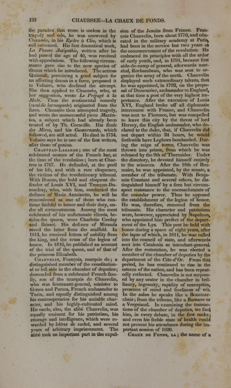 the jjaradox that verse is useless in the tragudy and ode, he was answered by Chauss6e, in his Epitre a Clio, which is still esteemed. His first dramatical work, La Fausse ^tUipathie, written after he had passad the age of 40, was received with ai)probation. The following circum- stance gave lise to the new species of drama which he introduced. The actress Q,uinault, perceiving a good subject for an affecting drama in a farce, proposed it to Voltaire, wlio decUned the attempt She then applied to Chauss6e, who, at her suggestion, wrote Le. Prtivgi. h la Mode. Thus the sentimental comedy [comilie larmoyante) originated from the farce. Chaussfee then attempted tragedy, and wrote the unsuccessful piece Maxim- ien, a subject which had already been treated of by Th. Comeille. His Ecole des J\Ures, and his Goiwemante, which followed, are still acted. He died in 1754. Voltaire says he is one of the first writers, after those of geniua Chauveao-Lagarde ; one of the most celebrated orators of the French bar, at the time of the revolution ; bom at Char- trcs in 17G7. He defended, at the peril of his Ufe, and virith a rare eloquence, the victims of the revolutionary tribunal. With Deseze, the bold and eloquent de- fender of Louis XVI, and TronQon-Du- coudray, who, with him, conducted the defence of Marie Antoinette, he will be remembered as one of those who con- tinue faithful to honor and their duty, un- der all circumstances. Among the most celebrated of his unfortunate clients, be- sides the queen, were Charlotte Corday and Brissot. His defence of Miranda saved the latter from the scaffold. In 1814, he received letters of nobility from the king, and the cross of the legion of honor. In 1816, he published an account of the trial of the queen, and of that of the princess Elizabeth. Cha0velin, Francois, marquis de; a distinguished member of the constitution- al or left side in the chamber of deputies; descended from a celebrated French fam- ily, son of the marquis de ChauveUn, who was lieutenant-general, muiister to Genoa and Parma, French ambassador to Turin, and equally distinguished among his contemporaries for his amiable char- acter, and his highly-cultivated mind. His uncle, also, the abb6 Chauvelin, was equally eminent for his patriotism, his courage and intelUgence, which were re- warded by letlres de cachet, and several years of arbitrary imprisonment Tlie abb^ took au important part io the expul- sion of the Jesuits from France. Fran- (jois ChauveUn, bom about 1770, and edu- cated in the mihtaiy academy at Pari^ had been in the service but two years at the commencement of tlie revolution. He embraced its principles with all the ardor of eariy youth, and, in 1791, became first aide-de-camp of general, afterwards mar- shal, Rochambeau, who was sent to or- ganize the army of the north. Chauvelin displayed such extraordinary talents, that he was appointed, in 1792, on the propo- sal of Dumouriez, ambassador to England, at that time a post of the very highest im- portance. After the execution of Louis XVI, England broke off all diplomatic intercourse with France, and Chauvelin- was sent to Florence, but was compelled to leave this city by the threat of lord Hervey, the EngUsh ambassador, who de- clared to the duke, that, if ChauveUn did not depart within 24 hours, he would forthwith have Leghom bombarded. Dur- ing the reign of terror, Chauvelin was thrown ijito prison, from which he was released by the 9th of Themudor. Under the directory, he devoted himself entirely to the sciences. After the 18th of Bru- maire, he was appointed, by the senate, a member of the tribunate. With Benja- min Constant and several others, he dis- tinguished himself by a firm but circum- spect resistance to the encroachments of the consular power. Thus he opposed the establishment of the legion of honor. He was, therefore, removed from the tribunate. His character and patriotism were, however, appreciated by Napoleon^ who appointed him prefect of the depart- ment of the Lys. This post he held with honor during a space of eight years, after the lapse of which, in 1811, he was called into the council of state, and afterwards sent into Catalonia as intendant-generaL After the restoration, he was elected a member of the chamber of deputies by the department of the Cote-d'Or. From that period, he has continued to rise in the esteem of the nation, and has been repeat- edly reelected. Chauvelin is not suipass- ed by any orator in the chamber in bril- liancy, ingenuity, rapidity of conception, presence of mind and liveliness of wit In the salon he speaks like a Beaumar- chais; from the tribune, like a Bamave or a Vergniaud. In examining the transac- tions of the chamber of deputies, we fin4 him, in every debate, in the first ranks; and even his feeble state of health could not prevent his attendance during the im- portant session of 1820. Chaux de Fonds, la i the name of a