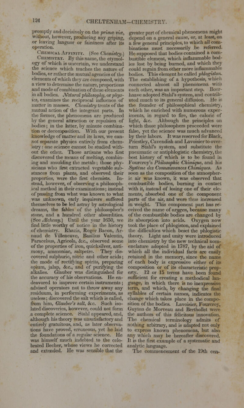 CHELTENILL'tf—CHEMISTRY. j)romptiy and decisively on tlie primoR vue, without, however, producing any griping, or leaving languor or faintness after its operation. Chemical AFFiwiTy. (See Chemiitry.) Chemistry. By this name, the etymol- ogy of wliich is uncertain, we understand the science which teaches the nature of bodies, or rather the mutual agencies of tlie elements of which they m-c composed, with a view to determine the nature, proportions and mode of combination of these elements in all bodies. N'aturul philosophy, or phys- ics, examines the reciprocal influence of matter in masses. Chemistry treats of the mutual action of the integrant parts. In the fonner, the phenomena are produced by the general attraction or rej)ulsion of bodies; in die latter, by minute combina- tion or decomposition. AVith our present knowledge of matter and its laws, we can- not separate physics entirely from chem- istry : one science cannot be studied with- out the other. Those artisans who first discovered the means of melting, combin- ing and moulding the metals; those phy- sicians who first extracted vegetable sub- stances from plants, and observed their properties, were the first chemists. In- stead, however, of observing a philosoplt- ical method in their examinations; instead of passing from what was known to what was unknown, early inquirers suffered themselves to be led astray by astrological dreams, the fables of the philosopher's stone, and a hundred other absurdities. (See Alchemy.) Until tlie year 1650, we find little worthy of notice in the history of chemistry. Rhazis, Roger Bacon, Ar- naud de Villeneuve, Basilius Valentin, Paracelsus, Agricola, &c., obsei-ved some of the properties of iron, quicksilver, anti- mony, ammoniac, saltpetre. They dis- covered sulphuric, nitric and other acids; the mode of rectifying spirits, preparing opium, jalap, &c., and of purifying tfie alkalies. Glauber was distinguished for the accuracy of his observations. He en- deavored to improve certain instruments; advised operators not to throw away any residuum, in performing experiments, as useless; tUscovered the salt which is called, from him, Glauber's salt, &c. Such iso- lated discoveries, however, could not fonn a complete science. Stahl appeared, and, although his theory was unsatisfactory and entirely gratuitous, and, as later observa- tions have proved, erroneous, yet he laid the foundations of a regular science. He was himself much indebted to the cele- brated Becher, whose views he corrected and extended. He was sensible that the greater part of chemical phenomena might depend on a general cause, or, at least, on a few general principles, to which all com- binations must necessarily be referred. He supposed diat bodies contained a com- bustible element, which inflammable bod- ies lost by beiug burned, and which they could regain from other more uiflammablc bodies. This element he called plUogiston. The establishing of a hypothesis, which connected almost aU phenomena witii each otlier, was an important step. Boer- haave adopted Stahl's system, and contrib- uted much to its general diflfiizsion. He is the founder of philosophical chemistry, which he enriched with numerous exper- iments, in regard to fire, the caloric of hght, &c. Although the principles on which those philosophers proceeded were false, yet the science was much advanced by their labors. It was reserved for Black, Priestley, Cavendish and Lavoisier to over- turn Stahl's system, and substitute the pneumatic or antiphlogistic chemistiy, the best history of which is to be found in Fourcroy's Philosophie Chimique, and his Systime des Connaissances Chimiques. As soon as the composition of the atmospher- ic air was known, it was observed that combustible bodies, burning in contact with it, instead of losing one of their ele- ments, absorbed one of the component parts of tlie air, and were thus increased in weight. This component part has re- ceived the name of oxygen, because many of the combustible bodies are changed by its absorption into acids. Oxygen now took the place of phlogiston, and explained the difficulties which beset the phlogistic theory. Light and unity were introduced into chemistry by the new technical nom- enclature adopted in 1787, by the aid of which all the individual facts are easily retained in the memory, since the name of each body is expressive either of its composition or of its characteristic prop- erty. 12 or 15 terms have been found sufficient for creating a methodical lan- guage, in which there is no inexpressive term, and which, by changing the final syllables of certain names, indicates the change which takes place in the compo- sition of the bodies. Lavoisier, Fourcroy, Guyton de Morveau and Berthollet were the authors of this fehcitous innovation. The chemical terminology admits of nothing arbitraiy, and is adapted not only to express known phenomena, but also any which may be hereafter discovered. It is the first example of a systematic and analytic language. The commencement of the 19th cen-