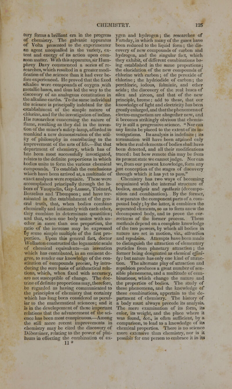 tury forms a brilliant era in tlie progress of cheiiiiatry. The galvanic apparatus of Volta presented to tlie experimenter an agent unequalled in the variety, ex- tent and energy of its action upon com- mon matter. With this apparatus, sir Hum- phrey Davy connnenced a scries of re- searches, wliich resulted in a greater modi- fication of tlie science than it had ever be- fore experienced. He proved that the fixed alkalies were compounds of oxygen ,with pietallic bases, and tlius led tlie way to the discovery of an analogous constitution in tlic alkaline earths. To the same individual the science is principally indebted lor the establishment of the simple nature of chlorine, and for the investigation of iodine. His rcscai-chc8 conceniing the nature of flame, resulting as they did in the inven- tion of the miner's saiiity-lamp, afforded to uiankind a new demonstration of the util- ity of philosophy in contributing to the ini[)rovement of the arts of hfe.—But that dejiartment of chemistry, which has of late been most successfully investigated, relates to the definite projiortions in which bodies unite to form the various chemical comjwunds. To establish the conclusions which have been arrived at, a multitude of exact analyses were requisite. These were accomplished principally through the la- bora of Vauquelin, Gay-Lussac, Th6nard, licrzelius and Thompson; and have ter- minated in the establishment of the gen- eral truth, that, when bodies combine chemically and intimately with each other, they combine in determinate quantities; and tliat, when one body unites with an- other in more than one proportion, the ratio of the increase may be expressed t>y some simple multiple of the first pro- l)ortioii. Upon this general fact, doctor Woliaston constructed the logaraetric scale of chemical equivalents—an invention which has contributed, in an eminent de- gree, to render our knowledge of the con- stitution of compounds precise, by intro- ducing the sure basis of arithmetical rela- tions, which, when fixed with accuracy, «ro not susceptible of change. The doc- trine of definite proportions may, therefore, be regaided as having communicated to the j)rinciple8 of chemistry that certainty which has long been considered as pecul- iar to the mathematical sciences; and it is in the developement of these important relations that the advancement of the sci- ence has been most conspicuous.—Among Uie still more recent improvements in chemistiy may be cited the discovery of Doberciiner, relating to the power of plat- inum in eflecting the combination of ox- 11 * ygen and hydrogen; the researches of Faraday, in which many of the gases have been reduced to the liquid form; the dis- covery of new compounds of carbon and hydrogen, and the singular fact, which they exhibit, of difierent combinations be- ing established in the same proportions; the elucidation of the new compounds of chlorine with carbon ; of the peroxide of chlorine; the hydriodide of carbon; the perchloric, iodous, fulminic, and other acids; the discovery of the real bases of silex and zircon, and that of the new principle, brome: add to these, that our knowledge of light and electricity has been greatly enlarged, and that the phenomena of electro-magnetism are altogether new, and it l)ecomes strikingly obvious that chemis- try is still a progressive science.  Nor can any limits be placed to the extent of its in- vestigations. Its analysis is indefinite; its termination will have been attained only when the real elements cf bodies shall have been detected, and all their modifications traced: but liow remote this may be from its present state we cannot judge. Nor can we, from our present knowledge, fomi any just conception of the stages of discovery through which it has yet to pass. Chemistry has two ways of becoming acquainted witli the internal sti-ucture of bodies, analysis and synthesis (decompo- sition and combination). By the fonncr, it separates the component parts of a com- pound body; by the latter, it combiuf s the separated elements, so as to fomi anew tho decomposed body, and to prove the cor- rectness of the former process. These methods depend on a complete knowledge of the two powers, by which all bodies in nature are set in motion, viz., attraction and repulsion. Attempts have been made to distinguish the attraction of elementary particles from planetary attj-action; the former being designated as chemical ajfini~ ty: but nature has only one kind of attrac- tion. The alternate play of attraction and repulsion produces a great number of sen- sible phenomena, and a multitude of com- binations, which change the nature and the properties of bodies. The study of these phenomena, and the knowledge of these combinations, appertain to the de- partment of chemistry. The histoiy of a body must always precede its analysis. The mere examination of its form, its color, its weight, and the plac* where it was found, &c., is often sufiicient, by a comparison, to lead to a knowledge of its chemical pro[)eities. There is no science more extensive than chemistry, nor is it possible for one person to embrace it in its