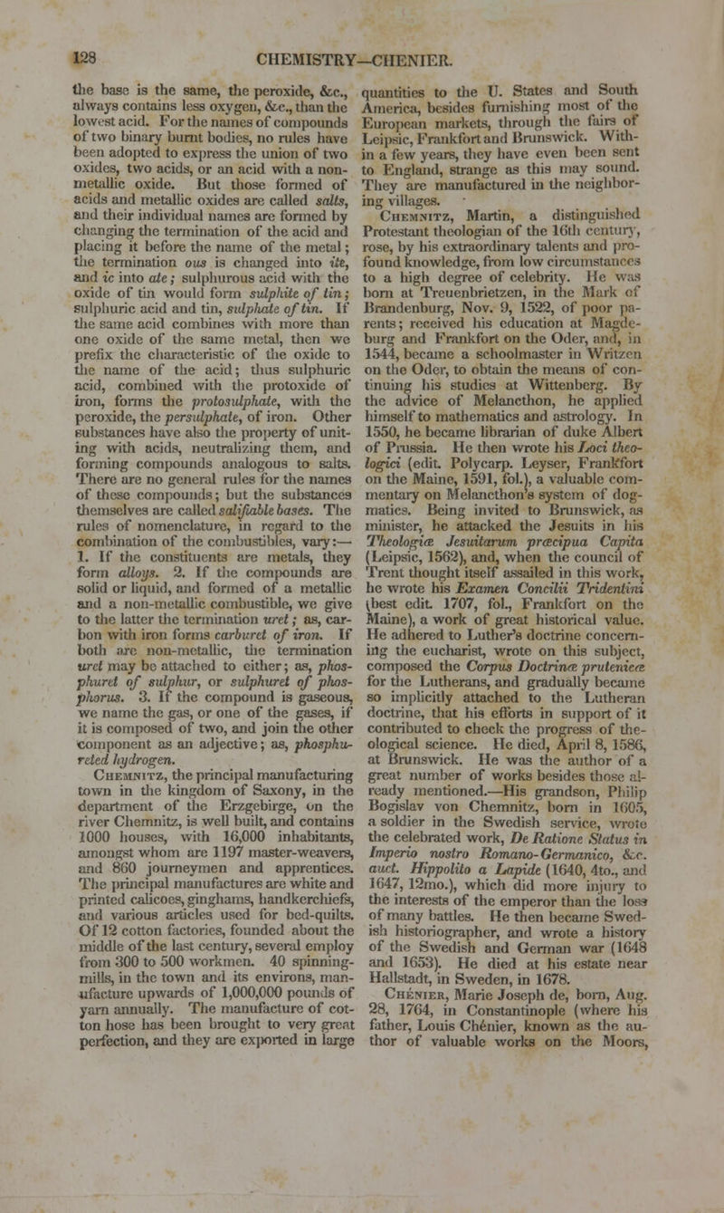 the base is the same, the peroxide, &c., always contains less oxygen, &c., than the lowest acid. For the names of conii)ounds of two binary burnt bodies, no rules have been adopted to express the union of two oxides, two acids, or an acid with a non- metallic oxide. But those fonncd of acids and metallic oxides are called salts, and their individual names are formed by changing the termination of the acid and placing it before the name of the metal; the termination ous is changed into itt, and ic into ate; sulphurous acid with the oxide of tm would forni sulphite of tin; sulphuric acid and tin, sulplvate of tin. If tlie same acid combines with more than one oxide of the same metal, then we prefix the characteristic of the oxide to the name of the acid; thus sulphuric acid, combined with the protoxide of iron, forms the protosulphate, with the peroxide, the persulphate, of iron. Other substances have also the property of unit- ing with acids, neutrah/ing them, and forming compounds analogous to salts. There are no general rules for the names of these compounds; but tlie substances tliemselves are called salifiable bases. The rules of nomenclature, in regard to tlie combination of the combustibles, vary:— 1. If the constituents are metals, they form alloys. 2. If the compounds are solid or liquid, and formed of a metallic and a non-metallic combustible, we give to the latter the termination uret; as, car- bon with iron forms carburet of iron. If both jire non-metallic, tlie termination uret may be attached to cither; as, phos- phuret of sulphur, or sulphuret of phos- pJiorus. 3. It the compound is gaseous, we name the gas, or one of the gases, if it is composed of two, and join the other Component as an adjective; as, phospku- reted hydrogen. Chemnitz, the principal manufacturing town in the kingdom of Saxony, in the department of the Erzgebirge, on the river Chemnitz, is well built, and contains 1000 houses, with 16,000 inhabitants, amongst whom are 1197 master-weavers, and 860 journeymen and apprentices. The principal manufactures are white and printed caUcoes, ginghams, handkerchiefs, and various articles used for bed-quilts. Of 12 cotton factories, founded about the middle of the last century, several employ from 300 to 500 workmen. 40 spinning- mills, in the town and its environs, man- ufacture upwards of 1,000,000 pounds of yam annually. The manufacture of cot- ton hose has been brought to very great perfection, and they are exjwrted in large quantities to the U. States and South America, besides furnishing most of the European markets, through the fairs of Leipsic, Frankfort and Brunswick. With- in a few years, they have even been sent to England, strange as this may sound. They are manufactured in the neighbor- ing villages. Chemnitz, Martin, a distinguished Protestant theologism of the 16di centur}', rose, by his extraordinary talents and pro- found knowledge, from low circumstances to a high degree of celebrity. He w;us bom at Treuenbrietzen, in the Mark of Brandenburg, Nov. 9, 1522, of poor jia- rents; received his education at Magde- burg and Frankfort on the Oder, and, in 1544, became a schoolmaster in Wintzcn on the Oder, to obtain the means of con- tinuing his studies at Wittenberg. By the advice of Melanctlion, he applied himself to mathematics and astrolog}\ In 1550, he became hbrarian of duke Albert of Pmssia. He then wrote his Ijoci theo- logici (edit Polycarp. Leyser, Frankfort on the Maine, 1591, fol.), a valuable com- mentary on Melancthon 8 system of dog- matics. Being invited to Bmnswick, as minister, he attacked the Jesuits in his TlieologifE Jesuitarum prcecipua Capita (Leipsic, 1562), and, when the council of Trent thought itself assailed in this work, he wrote his Examen Concilii Tridentini ^best edit 1707, fol., Frankfort on the Maine), a work of great historical value. He adhered to Luther's doctrine concern- ing the eucharist, wrote on this subject, composed the Corpus Doctrine prutenicfB for the Lutherans, and gradually became so imphcitly attached to the Lutheran doctrine, that his efforts in support of it contributed to check the progress of the- ological science. He died, April 8, 1586, at Brunswick. He was the author oi a great number of works besides those al- ready mentioned.—His grandson, Philip Bogislav von Chemnitz, bom in 1605, a soldier in the Swedish service, wrote tlie celebrated work, De Ratione Status in Imperio nostra Romano-Germanico, &c. aud. Hippolito a Lapide (1640, 4to., and 1647, 12mo.), which did more injury to the interests of the emperor than the los? of many battles. He then becaine Swed- ish historiographer, and wrote a history of the Swedish and German war (1648 and 1653). He died at his estate near Hallstadt, in Sweden, in 1678. Chenier, Marie Joseph de, bom, Aug. 28, 1764, in Constantinople (where his father, Louis Ch6nier, known as the au- thor of valuable worlds on the Moors,