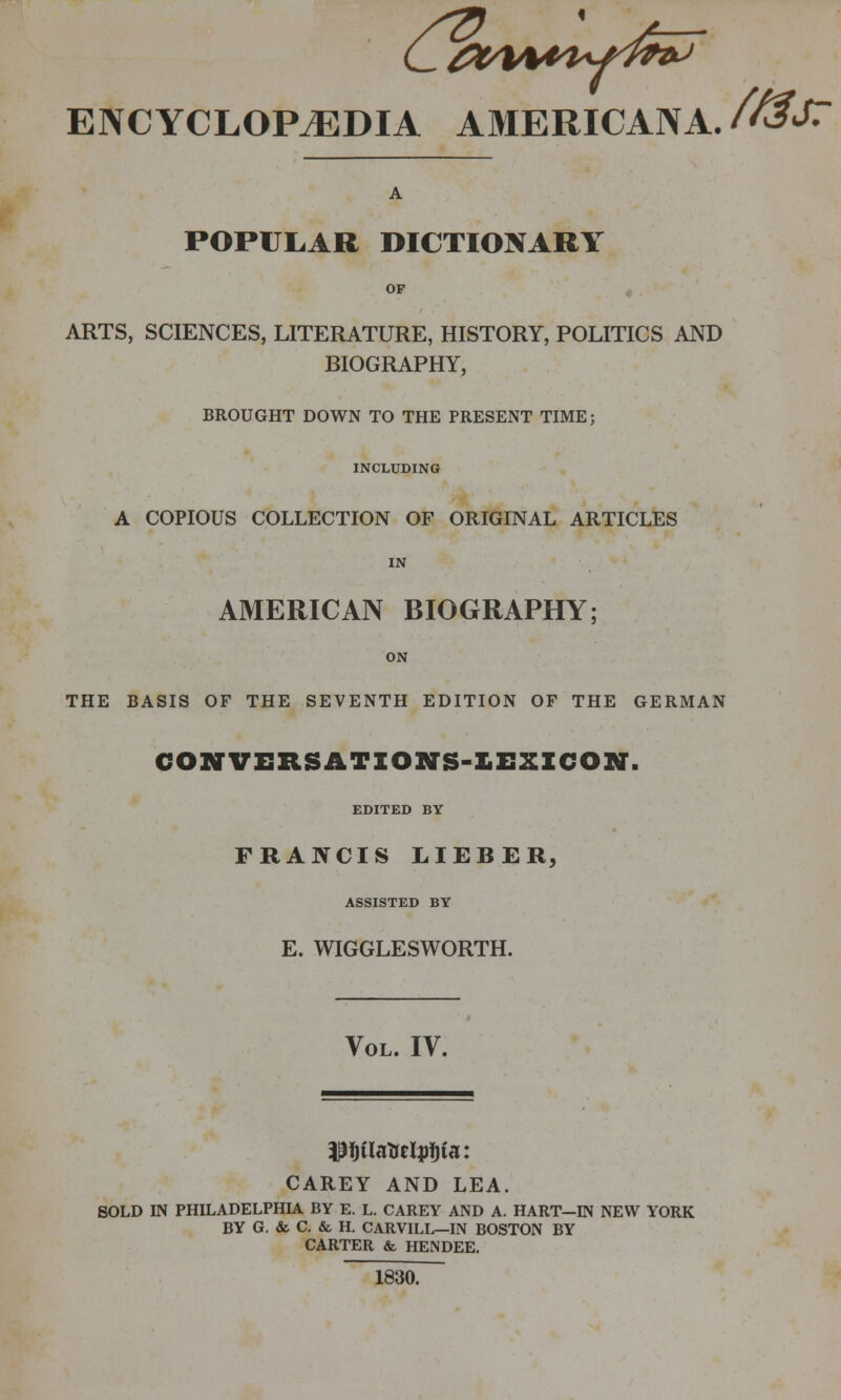 ENCYCLOPEDIA AMERICANA. /^J^ A POPULAR DICTIONARY OP ARTS, SCIENCES, LITERATURE, HISTORY, POLITICS AND BIOGRAPHY, BROUGHT DOWN TO THE PRESENT TIME; INCLUDING A COPIOUS COLLECTION OF ORIGINAL ARTICLES IN AMERICAN BIOGRAPHY; ON THE BASIS OF THE SEVENTH EDITION OF THE GERMAN CONTVERSATIONS-LEXICON. EDITED BY TRANCIS LIEBER, ASSISTED BY E. WIGGLESWORTH. Vol. IV. CAREY AND LEA. SOLD IN PHILADELPHIA BY E. L. CAREY AND A. HART—IN NEW YORK BY G. & C. & H. CARVILL—IN BOSTON BY CARTER & HENDEE. 1830