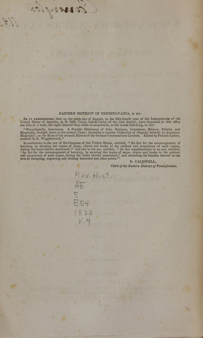 EASTERN DISTRICT OF PENNSYLVANIA, to wit: Bb it remembered, that on the tenth day of August, in the fifty-fourth year of the Independence of the United States of America, A. D. 1829, Carey, Lea. & Carey, of the said district, have deposited in this office the title of a book, the right whereof they claim as proprietors, in the words following, to wit: Encyclopaedia Americana. A Popular Dictionary of Arts, Sciences, Literature, History, Politics and Biography, brought down to the present Time ; including a copious Collection of Original Articles in American Biography; on t lie Basis of the seventh Edition of the German Conversations-Lexicon. Edited by Francis Lieber, assisted by E. Wigglesworth. In conformity to the act of the Congress of the United States, entitled,  An Act for the encouragement of learning, by securing the copies of maps, charts and books to the authors and proprietors of such copies, during the times therein mentioned : and also to the act, entitled,  An Act supplementary to an act, entitled, ' An Act for tlie encouragement of learning, by securing the copies of maps, charts and books to the authors and proprietors of such copies, during the times therein mentioned ;' and extending the benefits thereof to the arts of designing, engraving and etching historical and otlier prints. D. CALDWELL. Clerk of the Eastern District of Pennsylvama. 4r S V'1