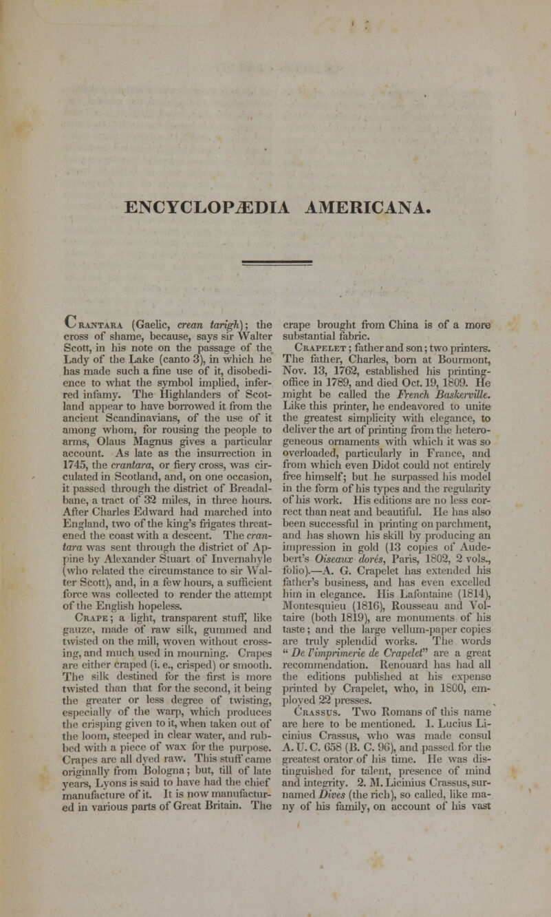 ENCYCLOPEDIA AMERICANA. l^RANTARA (Gaelic, crean tarigh); the cross of shame, because, says sir Walter Scott, in his note on the passage of the Lady of the Lake (canto 3), in which he has made such a fine use of it, disobedi- ence to what the symbol implied, infei- red infamy. The Highlanders of Scot- land appear to have boiTOwed it from the ancient Scandinavians, of the use of it among whom, for rousing the people to arms, Olaus Magnus gives a particular account. As late as the insun-ection in 1745, the crantara, or fiery cross, was cir- culated in Scotland, and, on one occasion, it passed through the district of Breadal- bane, a tract of 32 miles, in three hours. After Charles Edwai-d had marched into England, two of the king's fi-igates threat- ened the coast with a descent. The cran- tara was sent through the district of Ap- pine by Alexander Stuart of Invemahyle (who related the circumstance to sir Wal- ter Scott), and, in a few hours, a sufficient force was collected to render the attempt of the English hopeless. Crape; a light, transparent stuff, like gauze, made of raw silk, gummed and tvvisted on the mill, woven without cross- ing, and much used in mourning. Crapes are eitlier craped (i. e., crisped) or smooth. The silk destined for the first is more twisted than that for the second, it being the greater or less degree of twisting, especially of the warp, which produces the crisping given to it, when taken out of the looiu, steeped in clear water, and rub- bed with a piece of wax for the purj)ose. Crapes arc all dyed raw. This stuff came originally from Bologna; but, till of late years, Lyons is said to have had the chief manufacture of it. It is now nianufactur- ed in various parts of Great Britain. The crape brought from China is of a more substantial fabric. Crapelet ; father and son; two printers. The father, Charles, bom at Bourmont, Nov. 13, 1762, established his printing- office in 1789, and died Oct. 19, 1809. He might be called the French BasJcerville, Like this printer, he endeavored to miite the greatest simplicity with elegance, to deliver the art of printing from the hetero- geneous ornaments with which it was so overloaded, particularly in France, and from which even Didot could not entkely free himself; but he surpassed his model in the form of his types and the regularity of his work. His editions are no less cor- rect than neat and beautiful. He has also been successful in printing on parchment, and has shovvn his skill by producing an impression in gold (13 copies of Aude- bert's Otseaux (lores, Paris, 1802, 2 vols., foho).—A. G. Crapelet has extended his fatiier's business, and has even excelled him in elegance. His Lafontaine (1814), Montesquieu (1816), Rousseau and Vol- taire (both 1819), are monuments of his tjiste; and the large vellum-{)aper copies are truly splenchd works. The words  De Vimprimerie de CraptleV are a great recommendation. Renouard has had all the editions published at his exi3ense printed by Crapelet, who, in 1800, em- ployed 22 presses. Crassus. Two Romans of this name are here to be mentioned. 1. Lucius Li- cinius Crassus, who was made consul A. U. C. 658 (B. C. 96), and passed for the gi'eatest orator of his time. He was dis- tinguished for talent, presence of mind and integrity. 2. M. Licmius Crassus, sur- named Ji)it;es (the rich), so called, like ma- ny of his family, on account of his vast