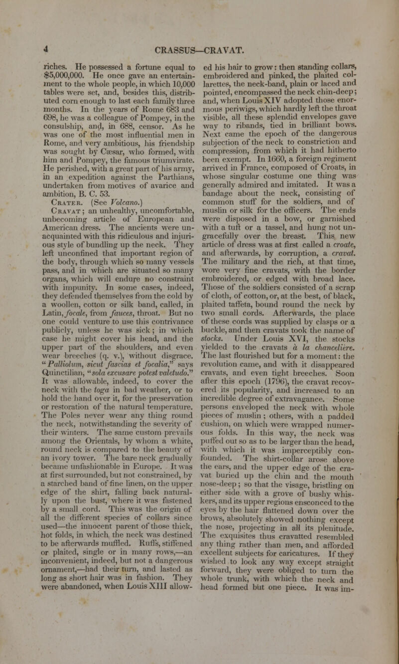 CRASSUS—CRAVAT. riches. He possessed a fortune equal to $5,000,000. He once gave an entertain- ment to the whole people, in which 10,000 tables were set, and, besides this, distrib- uted corn enough to last each family tliree months. In tlie years of Rome 683 and 698, he was a colleague of Pompey, in the consulship, and, in 688, censor. As he was one of the most influential men in Rome, and very ambitious, his friendship was sought by Caesar, who formed, with him and Pompey, the famous triumvirate. He perished, with a great part of his army, in an expedition against the Parthians, undertaken from motives of avarice and ambition, B. C. 53. Crater. (See Volcano.) Cravat; an unhealthy, uncomfortable, unbecoming aiticle of European and American dress. The ancients were un- acquainted with this ridiculous and injuri- ous style of bundling up the neck. They left unconfined that important region of the body, through which so many vessels pass, and in which are situated so many organs, which will endufe no constraint with impunity. In some cases, indeed, they defended themselves from the cold by a woollen, cotton or silk band, called, in Latu),/ocaZe, from fauces, throat. But no one could venture to use this contrivance publicly, unless he was sick; in which case he might cover his head, and the upper part of the shoulders, and even wear breeches (q. v.), without disgrace.  Palliolum, sicut fascias et foccdia, says Quinctilian, ^^sola excusare potest valetudo. It was allowable, indeed, to cover the neck with the toga in bad weather, or to hold the hand over it, for the preservation or restoration of the natural temperature. The Poles never wear any thing round the neck, notwithstanding the severity of their winters. The same custom prevails among the Orientals, by whom a white, round neck is compared to the beauty of an ivory tower. The bare neck gradually became unfasliionable in Europe. It was at first suiTounded, but not constrained, by a starched band of fine linen, on the ui)per edge of the shirt, falling back natural- ly upon the bust, where it was fastened by a small cord. This was the origin of all the different species of collars since used—the innocent parent of those thick, hot folds, in which the neck was destined to be after\vards mufiled. Ruffs, stiffened or plaited, single or in many rows,—an inconvenient, indeed, but not a dangerous ornament,—had their turn, and lasted as long as short hair was in fashion. They were abandoned, when Louis XIII allow- ed his hair to grow: then standing collars, embroidered and pinked, the plaited col- larettes, the neck-band, plain or laced and pointed, encompassed the neck chin-deep; and, when Louis XIV adopted those enor- mous periwigs, which hardly left the throat visible, all these splendid envelopes gave way to ribands, tied in brilhant bows. Next came the epoch of the dangerous subjection of the neck to constriction and compression, from which it had hitherto been exempt. In 1660, a foreign regiment arrived in France, composed of Croats, in wliose singular costume one thing was generally admu-ed and imitated. It was a bandage about the neck, consisting of common stuff for the soldiers, and of muslin or silk for the officers. The ends were disposed in a bow, or garnished with a tuft or a tassel, and hung not un- gracefully over the breast This new article of dress was at first called a croate, and afterwards, by coiTuption, a cravat. The militaiy and the rich, at that time, wore very fine cravats, with the border embroidered, or edged with broad lace. Those of the soldiers consisted of a scrap of cloth, of cotton, or, at the best, of black, plaited taffeta, bound round the neck by two small cords. Afterwards, the place of these cords was supphed by clasps or a buckle, and then cravats took the name of stocks. Under Louis XVI, the stocks yielded to the cravats a la chanctlitrt. The last floiu-ished but for a moment: the revolution came, and with it disappeared cravats, and even tight breeches. Soon after this epoch (1796), the cravat recov- ered its popularity, and increased to an incredible degree of extravagance. Some persons enveloped the neck with whole I)ieces of muslin ; others, with a padded cushion, on which were wrapped numer- ous folds. In this way, the neck was puffed out so as to be larger than the head, with which it was imperceptibly con- founded. The shirt-collar arose above the ears, and the upper edge of the cra- vat buried up the chin and the mouth nose-deep; so that the visage, bristling on either side with a grove of busliy whis- kers, and its upper regions ensconced to the eyes by the hair flattened down over the brows, absolutely showed nothing except the nose, projecting in all its plenitude. The exquisites thus cravatted resembled any thing rather than men, and afforded excellent subjects for caricatures. If they wished to look any way except straight forsvard, they were obliged to turn the whole tnmk, with which the neck and head formed blit one piece. It was im-