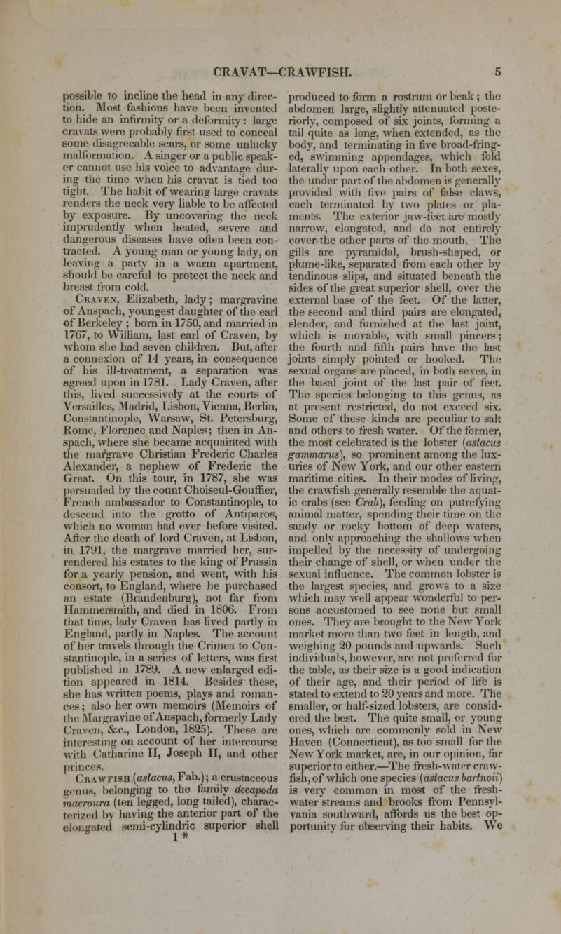 CRAVAT—CRAWFISH. possible to incline the head in any direc- tion. Most fashions have been invented to hide an infirmity or a deformity: large cravats were probably fii-st used to conceal some disagreeable scars, or some unlucky malformation. A singer or a public speak- er cannot use his voice to advantage dur- ing the time when his cravat is tied too tight. The habit of wearing large cravats renders tlie neck very liable to be affected by exposure. By uncovering the neck imprudently when heated, severe and dangerous diseases have often been con- tracted. A young man or young lady, on leaving a party in a wann apartment, should be careful to protect the neck and breast from cold. Craven, Elizabeth, lady; margravine of Anspach, youngest daughter of the earl of Berkeley ; born in 1750, and mamed in 1767, to William, last earl of Craven, by whom she had seven children. But, after a connexion of 14 years, in consequence of his ill-treatment, a separation was agreed upon in 1781. Lady Craven, after this, lived successively at the courts of Versailles, Madrid, Lisbon, Vienna, Berlin, Constantinople, Wareaw, St. Petersburg, Rome, Florence and Naples; then in An- spach, where she became acquainted with tlie margrave Christian Frederic Charles Alexander, a nephew of Frederic the Great. On this tour, in 1787, she was persuaded by the count Choiseul-Gouffier, French ambassador to Constantinople, to descend into tlie grotto of Antiparos, which no woman had ever before visited. After the death of lord Craven, at Lisbon, in 1791, the margrave married her, sur- rendered his estates to the king of Prussia for a yearly pension, and went, with his consort, to England, where he purchased an estate (Brandenburg), not far from Hammeremith, and died in 1806. From that time, lady Craven has lived partly in England, partly in Naples. The account of her travels through the Crimea to Con- stantinople, in a series of lettei-s, was first published in 1789. A new enlarged edi- tion ap])eared in 1814. Besides these, she has written poems, plays and roman- ces; also her own memoirs (Memoirs of the Margravine of Anspach, formerly Lady Craven, &c., London, 1825). These are interesting on account of her intercourse with Catharine II, Joseph II, and other princes. Crawfish {astactis,Fab.); acrustaceous genus, belonging to the faniily decapoda viacroura (ten legged, long tailed), charac- terized by having the anterior part of the elongated semi-cylindric superior shell 1 * produced to form a rostrum or beak; the abdomen large, slightly attenuated poste- riorly, composed of six joints, forming a tail quite as long, when extended, as the body, and terminating in five broad-fring- ed, swimming appendages, which fold laterally upon each other. In both sexes, the under part of the abdomen is generally provided with five paire of false claws, each terminated by two plates or pla- ments. The exterior jaw-feet are mostly naiTow, elongated, and do not entirely cover-the other parts of the mouth. The gills are pyramidal, brush-shaped, or plume-like, separated from each other by tendinous slips, and situated beneath the sides of the gi-eat superior shell, over the external base of the feet. Of the latter, the second and third pairs are elongated, slender, and furnished at the last joint, which is movable, with small pincers; the fourth and fifth pairs have the last joints simply pointed or hooked. The sexual organs are placed, in both sexes, in the basal joint of the last pair of feet. The species belonging to this genus, as at present restricted, do not exceed six. Some of these kinds are peculiar to salt and others to fresh water. Of the former, the most celebrated is the lobster {astacus gammarus), so prominent among the lux- uries of New York, and our other eastern maritime cities. In their modes of living, the crawfish generally resemble the aquat- ic crabs (see Crab), feeding on putrefying animal matter, spending their time on the sandy or rocky bottom of deep watei-s, and only approaching the shallows when impelled by the necessity of undergoing their change of shell, or when under the sexual influence. The common lobster is the largest species, and grows to a size which may well appear wonderful to per- sons accustomed to see none but small ones. They are brouglit to the New York market moi-e than two feet in length, and weighing 20 pounds and upwards. Such individuals, however, are not preferred for the table, as their size is a good indication of their age, and their period of life is stated to extend to 20 years and more. The smaller, or half-sized lobsters, are consid- ered the best. The quite small, or young ones, which are commonly sold in New Haven (Connecticut), as too small for the New York market, are, in our opinion, far superior to either.—The fresh-water craw- fish, of which one species (astacus bartnoii) is veiy common in most of the fresh- water streams and brooks from Pennsyl- vania southward, affords us the best op- portunity for observing their habits. We