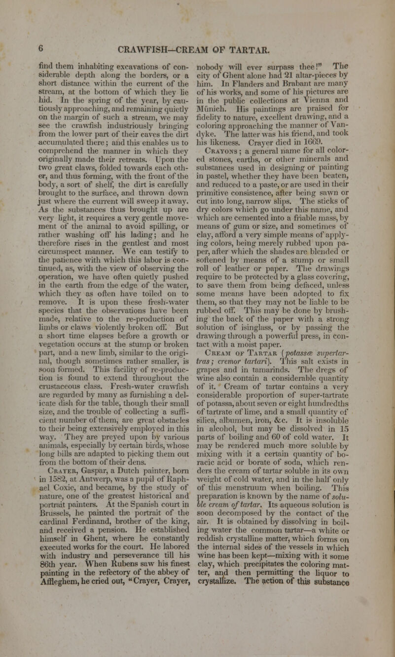 CRAWFISH-CREAM OP TARTAR. find them inhabiting excavations of con- siderable depth along the borders, or a short distance within the current of the stream, at the bottom of which they lie hid. In the spring of the year, by cau- tiously approaching, and remaining quietly on tlie margin of such a stream, we may see the crawifish uidustriously bringing from the lower part of their caves the dirt accumulated there; and this enables us to comprehend the mamier in wliich they originally made their retreats. Upon the two great claws, folded towards each oth- er, and thus forming, with the fiont of the body, a sort of shelf, the dirt is carefiiUy brought to the surface, and thrown down just where the cmTent will sweep it away. As the substances thus brought up are verj' light, it requires a veiy gentle move- ment of the animal to avoid spilling, or rather washing off his lading; and he tJierefore rises in the gentlest and most cii'cumspect manner. We can testify to tlie patience with which this labor is con- tinued, as, witli the view of obser\'ing the operation, we have often quietly pushed in the earth from the edge of the water, which they as often have toiled on to remove. It is upon these fi-esh-water species that the observations have been made, relative to the re-production of limbs or claws \iolently broken off. But a short time elapses before a gro\\th or vegetation occurs at the stump or broken })art, and a new limb, similar to the origi- nal, though sometimes rather smaller, is soon formed. This facility of re-])roduc- tion is found to extend throughout the crustaccous class. Fresh-water crawfish ai'e regarded by many as furnishing a del- icate dish for the table, though their small size, and the trouble of collecting a suffi- cient number of them, are great obstacles to their being extensively employed in this way. They are preyed upon by various animals, especially by certain birds, whose long bills are adapted to picking them out from the bottom of their dens. Crater, Caspar, a Dutch painter, bom in 1582, at Antwei-p, was a pupil of Raph- ael Coxie, and became, by the study of nature, one of the greatest historical and poili'ait pahiters. At the Spanish court in Brussels, he painted the portrait of the cardinal Ferdinand, brother of the king, and received a pension. He established himself in Ghent, where he constantly executed works for the court. He labored with industry and perseverance till his 86th year. When Rubens saw his finest painting in the refectory of the abbey of Affleghem, he cried out, Crayer, Crayer, nobody viill ever surpass thee! The city of Ghent alone had 21 altar-pieces by him. In Flanders and Brabant are many of his works, and some of his pictures are in the public collections at Vienna and Munich. His paintings are praised for fidehty to nature, excellent drawing, and a coloring approaching the manner of Van- dyke. The latter was his friend, and took his likeness. Crayer died in 16C9. Crayons ; a general name for all color- ed stones, eartlis, or other minerals and substances used in designing or painting in pastel, whether they have been beaten, and reduced to a paste, or are used in their primitive consistence, after being sawn or cut into long, narrow slii)S. The sticks of diy colors which go under this name, and which are cemented into a friable mass, by means of gum or size, and sometimes of clay, afford a veiy simple means of apply- ing colors, being merely nabbed upon pa- per, after which the shades ai-e blended or softened by means of a stump or small roll of leather or paper. The drtiAvings require to be protected by a glass covering, to save them from being defaced, unless some means have been adopted to fix them, so that they may not be liable to be rubbed off'. This may be done by brush- ing the back of the j)aper with a strong solution of isinglass, or by passing the drawing tlirough a powerful press, in con- tact with a moist paper. Cream of Tartar {potassfB snperiar- tras; crcmor taiiuri]. This salt exists in grapes and in tamarinds. The dregs of whie also contain a considerable quantity of it. Cream of tartar contains a very considerable i:)roportion of super-tartrate of potassa, about seven or eight hundredths of tartrate of lime, and a small (juantity of silica, albumen, iron, &c. It is insoluble in alcohol, but may be dissolved in 15 parts of boiling and 60 of cold water. It may be rendered much more soluble by mixing with it a certain quantity of bo- racic acid or borate of soda, Avliich ren- ders the cream of tartar soluble in its own weight of cold water, and in the half only of this menstruum when boihng. This preparation is known by the name of solu- ble cream oftmiar. Its aqueous solution is soon decomposed by the contact of the air. It is obtained by dissolving in boil- ing water the common tartar—a white or reddish crjstalline matter, which foims on the internal sides of the vessels in which wine has been kept—mixing with it some clay, which precipitates the coloring mat- ter, arid then permitting the Uquor to crystallize. The potion of this substance