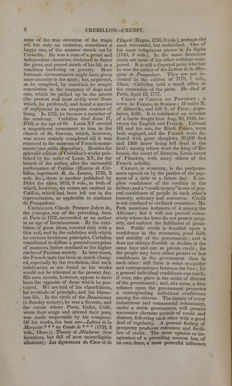 none of the true elevation of the tragic art, but only an imitation, sometimes a happy one, of tlie manner struck out by Corneille. He was a man of a proud and independent character, disdained to flatter the great, and passed much of his life in a condition bordering on jjoverty. More fortunate circumstances might have given more amenity to his spirit; but, neglected, as he imagined, by mankind, he sought consolation in the company of dogs and cats, which he picked up in the streets (the poorest and most sickly were those which he prefen-ed), and found a species of enjoyment in an iiregular manner of living. In 1731, he became a member of the academy. Cr^billon died June 17, 1762, at the age of 88. Louis XV erected a magnificent monument to him in the church of St. Gervais, which, however, was never entu-ely completed till it was removed to the museum of French monu- ments {aux petits Au^ustins). Besides the splendid edition of Cr6billon's works pub- lished by the order of Louis XV, for the benefit of the author, after the successful performance of Catiline [(Euvres de Cre- bUlon, imprimerie R. du Louvre, 1750, 2 vols. 4to.), there is another published by Didot the elder, 1812, 3 vols., in both of which, however, six verses are omitted in Catiline, which had been left out in the representation, as applicable to madame de Pompadour. Crebillon, Claude Prosper Jolyot de, the younger, son of the preceding, bom at Paris in 1707, succeeded as an author in an age of licentiousness. By the exhi- bition of gi'oss ideas, covered only with a thin veil, and by the subtleties with which he excuses licentious principles, Cr^billon contributed to diftlise a general corruption of mamiers, before confined to the higher circles of Parisian society. In later times, the French taste has been so much chang- ed, especially by the revolution, that such indelicacies as are found in his works would not be tolerated at the present day. His own morals, however, appear to have been the opposite of those which he por- trayed. We are told of his cheerfulness, his rectitude of piinciple, and his blame- less life. In the circle of the Dominicaux (a Sunday society), he was a favorite, and the caveau where Piron, Gallet, Coll6, wrote their songs and uttered their jests, was made respectable by his company. Of his works, the best are—Lettres de la Marquise * * * au Comte de* * * (1732, 2 vols., 12mo.); Tanzai et JVcadame (less licentious, but fiill of now unintelligible allusions); Les Egaremens du Caur et de Vtsprit (Hague, 1736,3 vols.], perhaps tlie most successful, but luifinished. One of his most voluptuous pieces is Le Sopha (1745, 2 vols.). In the same licentious strain are most of his other writings com- posed. It is still a disputed point whether he was the autlior of the LettreS de la Mar- quise de Pompadour. They are not in- cluded in the edition of 1779, 7 vols., 12mo. Cr6billon held a small ofiicc in the censoi-shij) of tlie press. He died at Paris, Ajjril 12, 1777. Crecy or Cresst en Ponthieu ; a town in France, in Somme ; 10 miles N. of Abbeville, and 100 N. of Paris ; popu- lation, 1G50. It is celebrated on accovmt of a battle fought here Aug. 26, 1346, be- tween the English and French. Edward HI and his son, the Black Prince, were both engaged, and the French were de- feated with great slaughter, 30,000 foot and 1200 horse being left dead in the field ; among whom were the king of Bo- hemia, the count of Alen^on, Louis count of Flanders, with many others of tlie French nobility. Credit, in economy, is the postpone- ment agreed on by the parties of the pay- ment of a debt to a future day. It im- pUes confidence of the ci'editor in the debtor; and a  credit system is one of gen- eral confidence of people in each other's honesty, solvency and resources. Credit is not confined to civilized countries; JMr. Park mentions instances of it among the Africans; but it Avill not jnevail exten- sively where the laws do not protect prop- erty, and enforce the fulfilment of prom- ises. Public credit is founded upon a confidence in the resources, good fiiith and stability of the goveniment; and it does not always flourish or decline at the same time and rate as private credit; for the people may have either greater or less confidence in the government than in each other: still there is some sympathy and con-espondence between the two ; for a general individual confidence can rarely, if ever, take place in the midst of distrust of the government; and, vice versa, a firm reliance upon the government promotes a coiTesponding individual confidence among the citizens. The histoiy of eveiy industrious and commercial community, under a stable government, will ])resent successive alternate periods of credit and distnist, following each other with a good deal of regularity. A general feeling of prosperity produces extension and facili- ties of credit. The mere opinion or im- agination of a prevailing success has, of its ovpn force, a most powerful influence