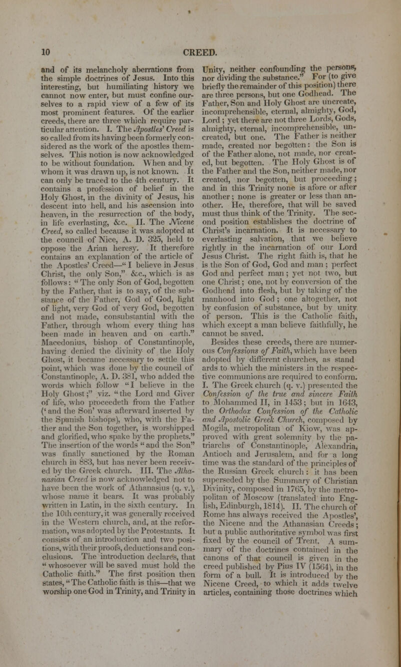 and of its melancholy aberrations from the simple doctrines of Jesus. Into this interesting, but humiliating history we cannot now enter, but must confine our- selves to a rapid view of a few of its most prominent features. Of the earlier creeds, there are three which require par- ticular attention. I. The Apostles' Creed is so called from its having been fonnerly con- sidered as the Avork of the apostles them- selves. This notion is now acknowledged to be without foundation. When and by whom it was drawTi up, is not known. It can only be traced to the 4th centuiy. It contains a profession of belief in the Holy Ghost, in the divinity of Jesus, his descent into hell, and his ascension mto heaven, in the resun-ection of the body, m hfe everlasting, &c. II. The Kicene Creed, so called because it was adopted at the council of Nice, A. D. 325, held to oppose the Arian heresy. It therefore contains an explanation of the article of the Apostles' Creed— I beUeve in Jesus Christ, the only Son, &.c., which is as follows:  The only Son of God, begotten by the Father, that is to say, of the sub- stance of the Father, Gk)d of God, light of Ught, very God of veiy God, begotten and not made, consubstantial with the Father, through whom every thing has been made in heaven and on earth. Macedonius, bishop of Constantinople, having denied the divinity of the Holy Ghost, it became necessary to settle this point, which was done by the council of Constantinople, A. D. 381, who added the words which follow I believe in the Holy Ghost; viz.  the Lord and Giver of life, who proceedeth fioin the Father (' and the Son' was afterward inserted by the Spanish bishops), who, with the Fa- ther and tlie Son together, is worshipped and glorified, who spake by the prophets. The insertion of the words  and the Son was finally sanctioned by the Roman church in 883, but has never been receiv- ed by the Greek church. III. The Alha- nasian Creed is now acknowledged not to haA'e been the work of Athanasius (q. v.), whose name it bears. It was probably wintten in Latin, in the sixth centuiy. In tlie 10thcentiuy,it was generally received in the Western church, and, at the refor- mation, was adopted by tlie Protestants. It consists of an introduction and two posi- tions, with their proofs, deductions and con- clusions. The introduction declares, that  whosoever will be saved must hold the Catholic faith. The first position then states, The Catiiohc faith is this—that we worship one God in Trinity, and Trinity in Unity, neither confounding the persons, nor dividing the substance.'^ For (to give briefly the remainder of tliis position) there are three persons, but one Godhead. The Father, Son and Holy Ghost are imcreate, incomprehensible, eternal, almighty, God, Lord ; yet there are not three Lords, Gods, almighty, eternal, incomprehensible, un- created, but one. The Father is neither made, created nor begotten: the Son is of the Father alone, not made, nor creat- ed, but begotten. The Holy Ghost is of the Father and the Son, neither made, nor created, nor begotten, but proceeding; and in this Trinity none is afore or after another; none is greater or less than an- other. He, therefore, that will be saved must thus think of the Trinity. The sec- ond position establishes the doctrine of Christ's incamation. It is necessary to everlasting salvation, that we believe rightly in the incarnation of our Lord Jesus Christ. The right faith is, that he is the Son of God, God and man ; perfect God and perfect man; yet not two, but one Christ; one, not by conversion of the Godhead into flesh, but by taking of the manhood into God ; one altogether, not by confusion of substance, but by unity of person. This is the Catholic faith, which except a man believe faithfully, he cannot be saved. Besides these creeds, there are numer- ous Confessions of Faitli,\\\\\vAi have been adopted by different churches, as stand ards to which the ministers in the respec- tive communions are required to conform, I. The Greek church (q. v.) presented the Confession of the true and sincere Faith to Mohammed II, in 1453; but in 1643, the Orthodox Confession of the Catholic and Apostolic Greek Church, composed by Mogila, metropolitan of Kiow, was ap- proved with great solemnity by the pa- ti-iarclis of Constantinople, Alexandria, Antioch and Jerusalem, and for a long time was the standard of the principles of the Russian Greek church: it has been superseded by the Summary of Christian Divinity, composed in 1765, by the meti-o- politan of Moscow (translated into Eng- hsh, Edinburgh, 1814). II. The church of Rome has always received the Ajiostles', the Nicene and the Athanasian Creeds; but a public authoritative symbol was first fixed by the council of Trent. A sum- mary of the doctrines contained in the canons of that council is given in the creed published by Pius IV (1564), in the form of a bull. It is introduced by the Nicene Creed, to which it adds twelve articles, containuig those doctrines which